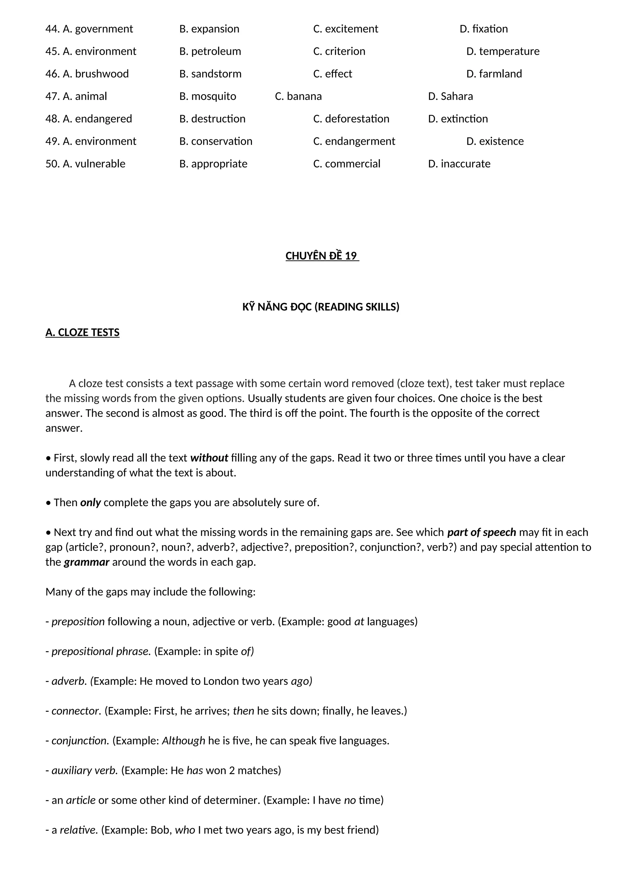 44. A. government B. expansion C. excitement D. fixation
45. A. environment B. petroleum C. criterion D. temperature
46. A. brushwood B. sandstorm C. effect D. farmland
47. A. animal B. mosquito C. banana D. Sahara
48. A. endangered B. destruction C. deforestation D. extinction
49. A. environment B. conservation C. endangerment D. existence
50. A. vulnerable B. appropriate C. commercial D. inaccurate
CHUYÊN ĐỀ 19
KỸ NĂNG ĐỌC (READING SKILLS)
A. CLOZE TESTS
A cloze test consists a text passage with some certain word removed (cloze text), test taker must replace
the missing words from the given options. Usually students are given four choices. One choice is the best
answer. The second is almost as good. The third is off the point. The fourth is the opposite of the correct
answer.
• First, slowly read all the text without filling any of the gaps. Read it two or three times until you have a clear
understanding of what the text is about.
• Then only complete the gaps you are absolutely sure of.
• Next try and find out what the missing words in the remaining gaps are. See which part of speech may fit in each
gap (article?, pronoun?, noun?, adverb?, adjective?, preposition?, conjunction?, verb?) and pay special attention to
the grammar around the words in each gap.
Many of the gaps may include the following:
- preposition following a noun, adjective or verb. (Example: good at languages)
- prepositional phrase. (Example: in spite of)
- adverb. (Example: He moved to London two years ago)
- connector. (Example: First, he arrives; then he sits down; finally, he leaves.)
- conjunction. (Example: Although he is five, he can speak five languages.
- auxiliary verb. (Example: He has won 2 matches)
- an article or some other kind of determiner. (Example: I have no time)
- a relative. (Example: Bob, who I met two years ago, is my best friend)
 