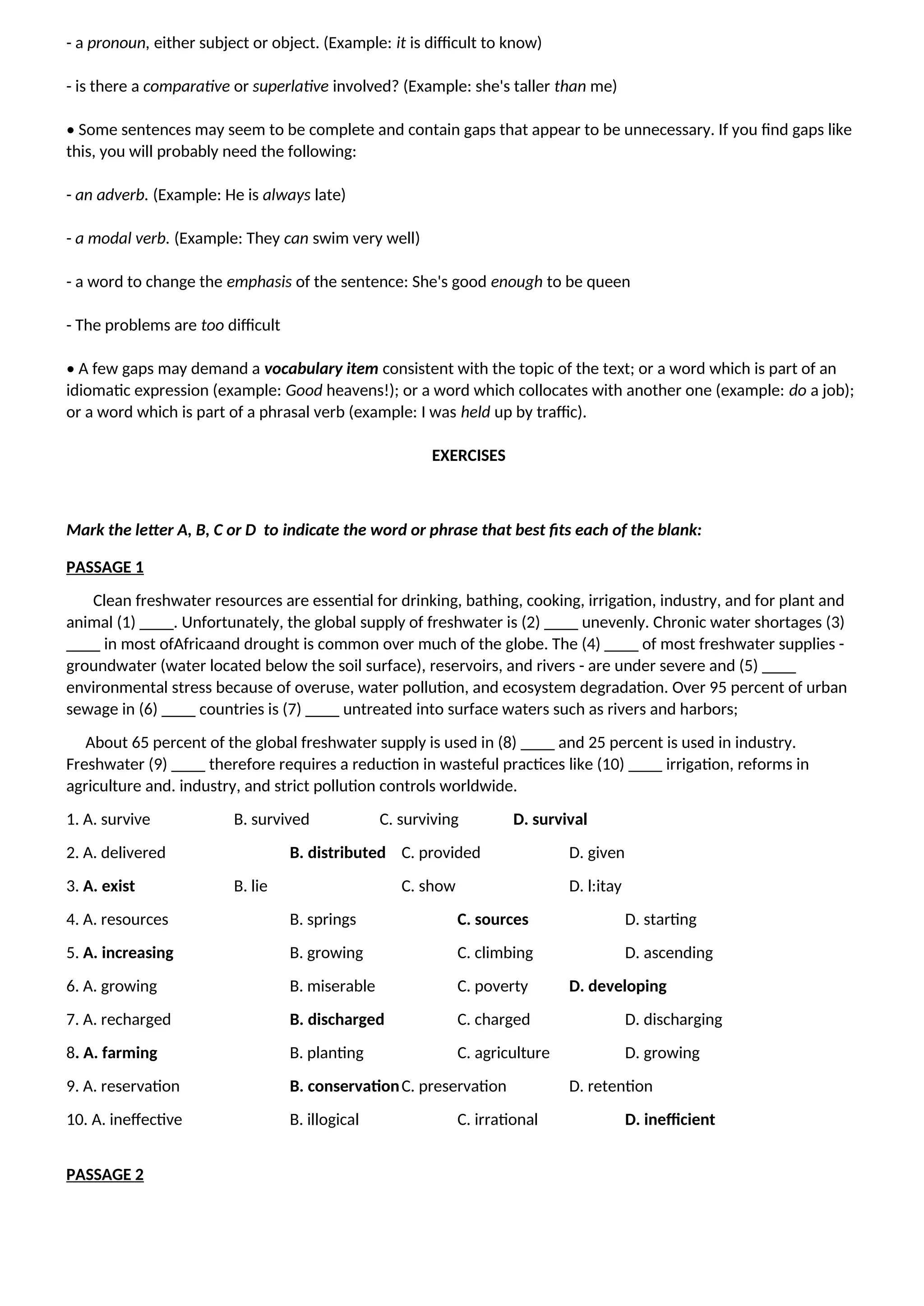 - a pronoun, either subject or object. (Example: it is difficult to know)
- is there a comparative or superlative involved? (Example: she's taller than me)
• Some sentences may seem to be complete and contain gaps that appear to be unnecessary. If you find gaps like
this, you will probably need the following:
- an adverb. (Example: He is always late)
- a modal verb. (Example: They can swim very well)
- a word to change the emphasis of the sentence: She's good enough to be queen
- The problems are too difficult
• A few gaps may demand a vocabulary item consistent with the topic of the text; or a word which is part of an
idiomatic expression (example: Good heavens!); or a word which collocates with another one (example: do a job);
or a word which is part of a phrasal verb (example: I was held up by traffic).
EXERCISES
Mark the letter A, B, C or D to indicate the word or phrase that best fits each of the blank:
PASSAGE 1
Clean freshwater resources are essential for drinking, bathing, cooking, irrigation, industry, and for plant and
animal (1) ____. Unfortunately, the global supply of freshwater is (2) ____ unevenly. Chronic water shortages (3)
____ in most ofAfricaand drought is common over much of the globe. The (4) ____ of most freshwater supplies -
groundwater (water located below the soil surface), reservoirs, and rivers - are under severe and (5) ____
environmental stress because of overuse, water pollution, and ecosystem degradation. Over 95 percent of urban
sewage in (6) ____ countries is (7) ____ untreated into surface waters such as rivers and harbors;
About 65 percent of the global freshwater supply is used in (8) ____ and 25 percent is used in industry.
Freshwater (9) ____ therefore requires a reduction in wasteful practices like (10) ____ irrigation, reforms in
agriculture and. industry, and strict pollution controls worldwide.
1. A. survive B. survived C. surviving D. survival
2. A. delivered B. distributed C. provided D. given
3. A. exist B. lie C. show D. l:itay
4. A. resources B. springs C. sources D. starting
5. A. increasing B. growing C. climbing D. ascending
6. A. growing B. miserable C. poverty D. developing
7. A. recharged B. discharged C. charged D. discharging
8. A. farming B. planting C. agriculture D. growing
9. A. reservation B. conservationC. preservation D. retention
10. A. ineffective B. illogical C. irrational D. inefficient
PASSAGE 2
 