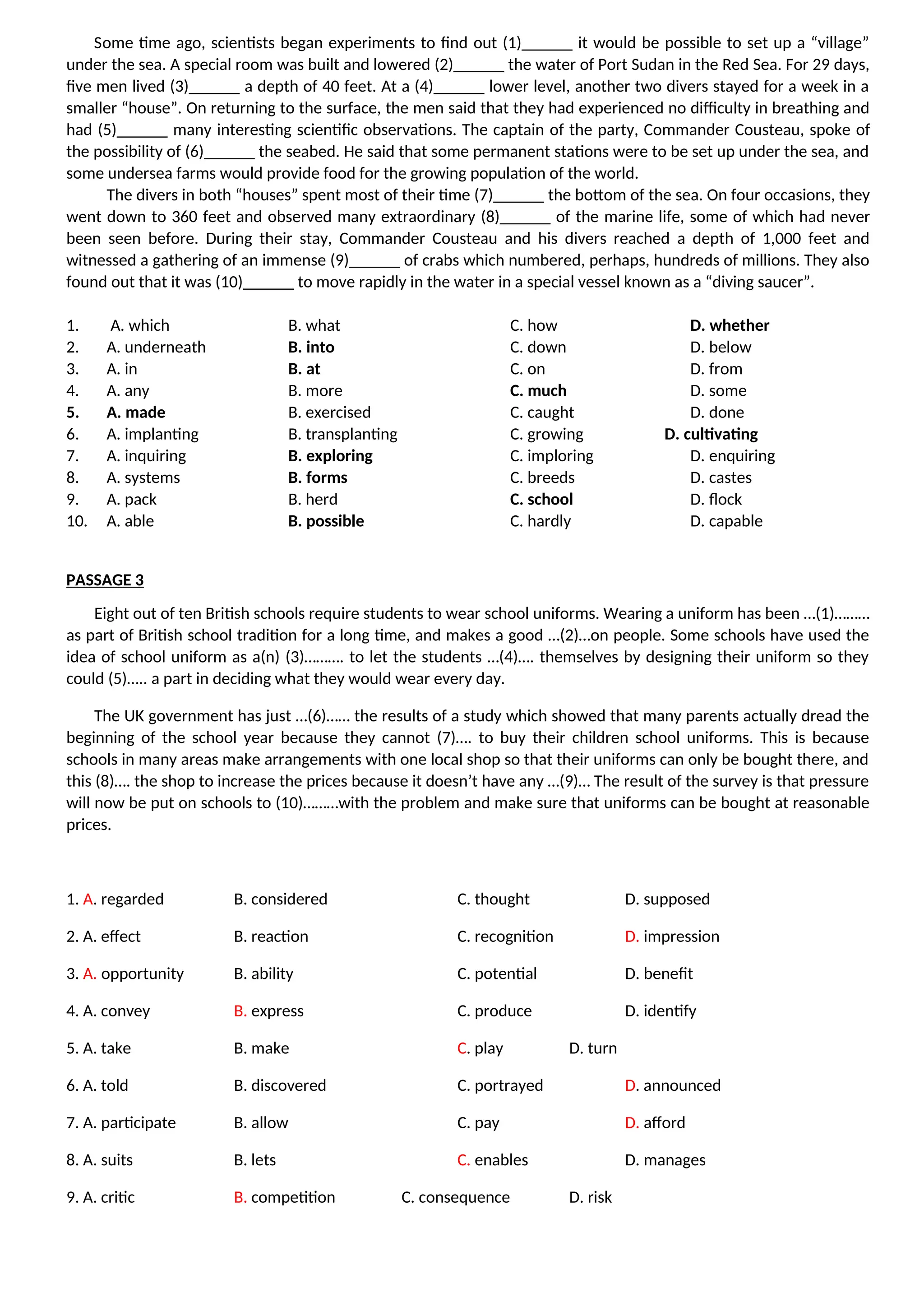 Some time ago, scientists began experiments to find out (1)______ it would be possible to set up a “village”
under the sea. A special room was built and lowered (2)______ the water of Port Sudan in the Red Sea. For 29 days,
five men lived (3)______ a depth of 40 feet. At a (4)______ lower level, another two divers stayed for a week in a
smaller “house”. On returning to the surface, the men said that they had experienced no difficulty in breathing and
had (5)______ many interesting scientific observations. The captain of the party, Commander Cousteau, spoke of
the possibility of (6)______ the seabed. He said that some permanent stations were to be set up under the sea, and
some undersea farms would provide food for the growing population of the world.
The divers in both “houses” spent most of their time (7)______ the bottom of the sea. On four occasions, they
went down to 360 feet and observed many extraordinary (8)______ of the marine life, some of which had never
been seen before. During their stay, Commander Cousteau and his divers reached a depth of 1,000 feet and
witnessed a gathering of an immense (9)______ of crabs which numbered, perhaps, hundreds of millions. They also
found out that it was (10)______ to move rapidly in the water in a special vessel known as a “diving saucer”.
1. A. which B. what C. how D. whether
2. A. underneath B. into C. down D. below
3. A. in B. at C. on D. from
4. A. any B. more C. much D. some
5. A. made B. exercised C. caught D. done
6. A. implanting B. transplanting C. growing D. cultivating
7. A. inquiring B. exploring C. imploring D. enquiring
8. A. systems B. forms C. breeds D. castes
9. A. pack B. herd C. school D. flock
10. A. able B. possible C. hardly D. capable
PASSAGE 3
Eight out of ten British schools require students to wear school uniforms. Wearing a uniform has been …(1)………
as part of British school tradition for a long time, and makes a good …(2)…on people. Some schools have used the
idea of school uniform as a(n) (3)………. to let the students …(4)…. themselves by designing their uniform so they
could (5)….. a part in deciding what they would wear every day.
The UK government has just …(6)…… the results of a study which showed that many parents actually dread the
beginning of the school year because they cannot (7)…. to buy their children school uniforms. This is because
schools in many areas make arrangements with one local shop so that their uniforms can only be bought there, and
this (8)…. the shop to increase the prices because it doesn’t have any …(9)… The result of the survey is that pressure
will now be put on schools to (10)………with the problem and make sure that uniforms can be bought at reasonable
prices.
1. A. regarded B. considered C. thought D. supposed
2. A. effect B. reaction C. recognition D. impression
3. A. opportunity B. ability C. potential D. benefit
4. A. convey B. express C. produce D. identify
5. A. take B. make C. play D. turn
6. A. told B. discovered C. portrayed D. announced
7. A. participate B. allow C. pay D. afford
8. A. suits B. lets C. enables D. manages
9. A. critic B. competition C. consequence D. risk
 