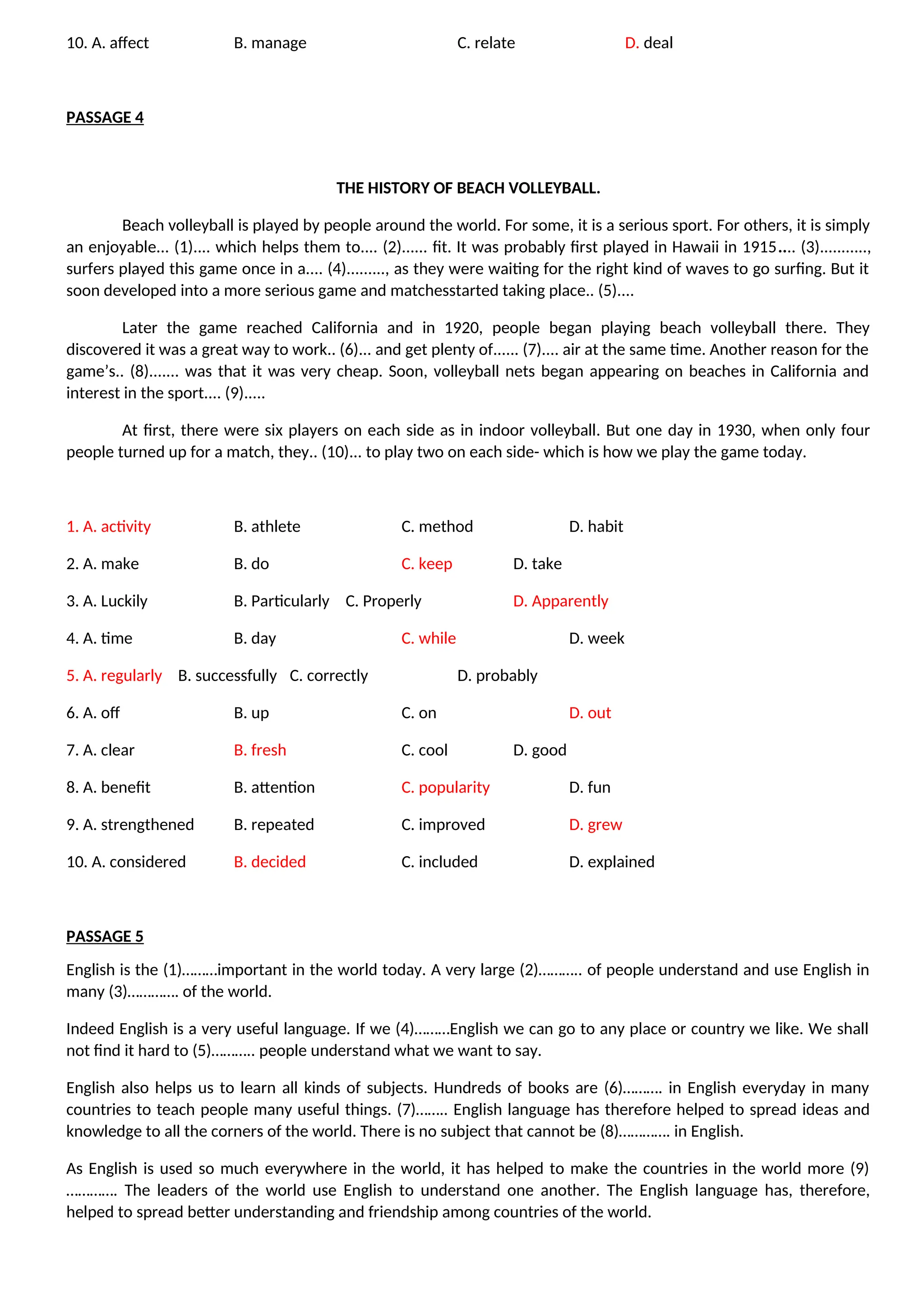 10. A. affect B. manage C. relate D. deal
PASSAGE 4
THE HISTORY OF BEACH VOLLEYBALL.
Beach volleyball is played by people around the world. For some, it is a serious sport. For others, it is simply
an enjoyable... (1).... which helps them to.... (2)...... fit. It was probably first played in Hawaii in 1915.... (3)...........,
surfers played this game once in a.... (4)........., as they were waiting for the right kind of waves to go surfing. But it
soon developed into a more serious game and matchesstarted taking place.. (5)....
Later the game reached California and in 1920, people began playing beach volleyball there. They
discovered it was a great way to work.. (6)... and get plenty of...... (7).... air at the same time. Another reason for the
game’s.. (8)....... was that it was very cheap. Soon, volleyball nets began appearing on beaches in California and
interest in the sport.... (9).....
At first, there were six players on each side as in indoor volleyball. But one day in 1930, when only four
people turned up for a match, they.. (10)... to play two on each side- which is how we play the game today.
1. A. activity B. athlete C. method D. habit
2. A. make B. do C. keep D. take
3. A. Luckily B. Particularly C. Properly D. Apparently
4. A. time B. day C. while D. week
5. A. regularly B. successfully C. correctly D. probably
6. A. off B. up C. on D. out
7. A. clear B. fresh C. cool D. good
8. A. benefit B. attention C. popularity D. fun
9. A. strengthened B. repeated C. improved D. grew
10. A. considered B. decided C. included D. explained
PASSAGE 5
English is the (1)………important in the world today. A very large (2)……….. of people understand and use English in
many (3)…………. of the world.
Indeed English is a very useful language. If we (4)………English we can go to any place or country we like. We shall
not find it hard to (5)……….. people understand what we want to say.
English also helps us to learn all kinds of subjects. Hundreds of books are (6)………. in English everyday in many
countries to teach people many useful things. (7)…….. English language has therefore helped to spread ideas and
knowledge to all the corners of the world. There is no subject that cannot be (8)…………. in English.
As English is used so much everywhere in the world, it has helped to make the countries in the world more (9)
…………. The leaders of the world use English to understand one another. The English language has, therefore,
helped to spread better understanding and friendship among countries of the world.
 