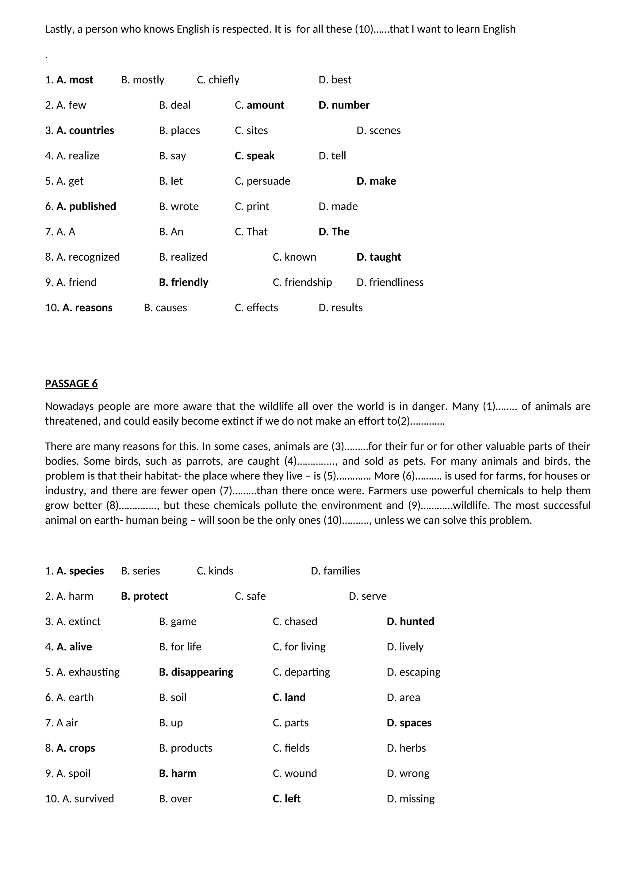 Lastly, a person who knows English is respected. It is for all these (10)……that I want to learn English
.
1. A. most B. mostly C. chiefly D. best
2. A. few B. deal C. amount D. number
3. A. countries B. places C. sites D. scenes
4. A. realize B. say C. speak D. tell
5. A. get B. let C. persuade D. make
6. A. published B. wrote C. print D. made
7. A. A B. An C. That D. The
8. A. recognized B. realized C. known D. taught
9. A. friend B. friendly C. friendship D. friendliness
10. A. reasons B. causes C. effects D. results
PASSAGE 6
Nowadays people are more aware that the wildlife all over the world is in danger. Many (1)…….. of animals are
threatened, and could easily become extinct if we do not make an effort to(2)………….
There are many reasons for this. In some cases, animals are (3)………for their fur or for other valuable parts of their
bodies. Some birds, such as parrots, are caught (4)………….., and sold as pets. For many animals and birds, the
problem is that their habitat- the place where they live – is (5)…………. More (6)………. is used for farms, for houses or
industry, and there are fewer open (7)………than there once were. Farmers use powerful chemicals to help them
grow better (8)………….., but these chemicals pollute the environment and (9)…………wildlife. The most successful
animal on earth- human being – will soon be the only ones (10)………., unless we can solve this problem.
1. A. species B. series C. kinds D. families
2. A. harm B. protect C. safe D. serve
3. A. extinct B. game C. chased D. hunted
4. A. alive B. for life C. for living D. lively
5. A. exhausting B. disappearing C. departing D. escaping
6. A. earth B. soil C. land D. area
7. A air B. up C. parts D. spaces
8. A. crops B. products C. fields D. herbs
9. A. spoil B. harm C. wound D. wrong
10. A. survived B. over C. left D. missing
 