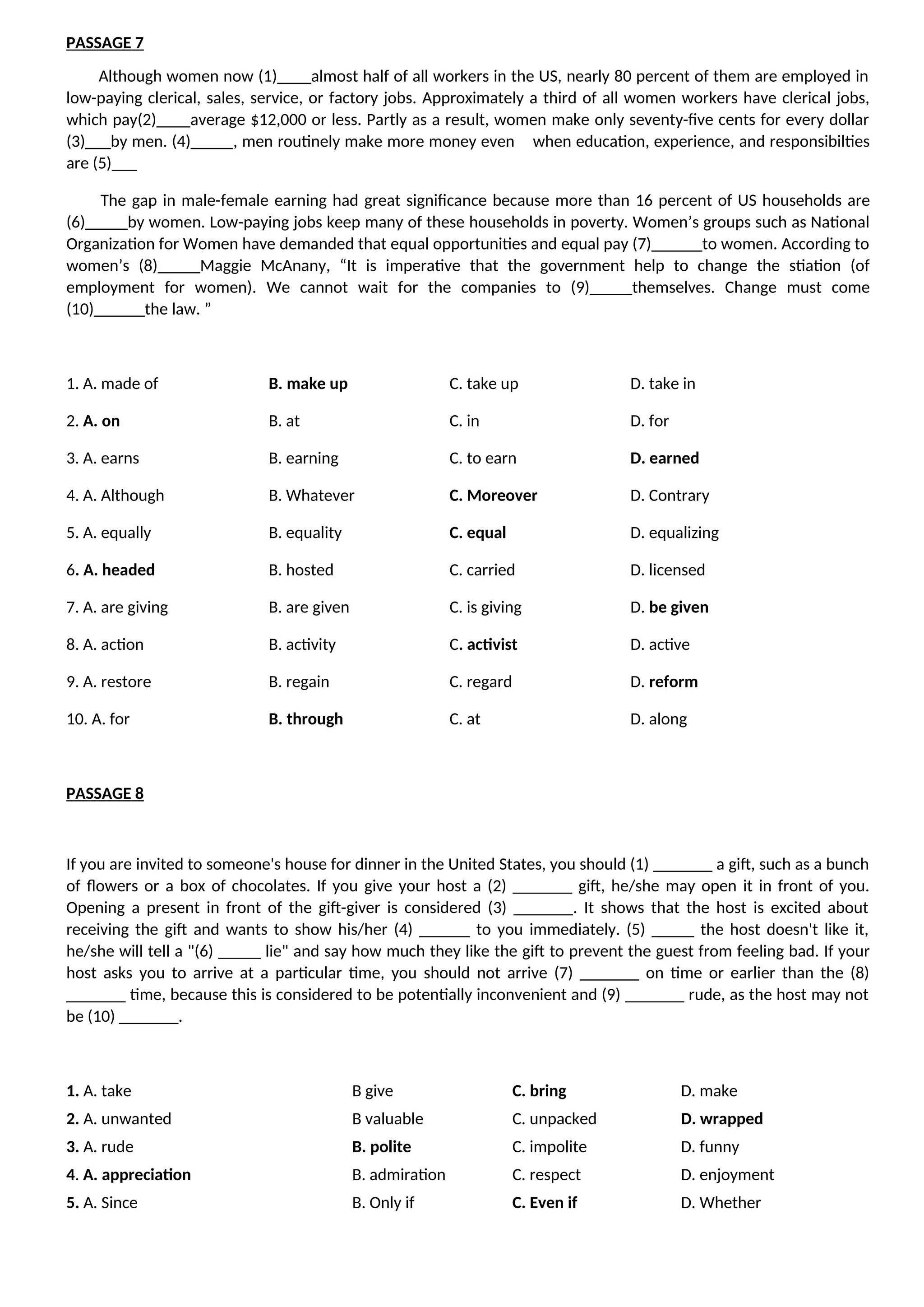 PASSAGE 7
Although women now (1)____almost half of all workers in the US, nearly 80 percent of them are employed in
low-paying clerical, sales, service, or factory jobs. Approximately a third of all women workers have clerical jobs,
which pay(2)____average $12,000 or less. Partly as a result, women make only seventy-five cents for every dollar
(3)___by men. (4)_____, men routinely make more money even when education, experience, and responsibilties
are (5)___
The gap in male-female earning had great significance because more than 16 percent of US households are
(6)_____by women. Low-paying jobs keep many of these households in poverty. Women’s groups such as National
Organization for Women have demanded that equal opportunities and equal pay (7)______to women. According to
women’s (8)_____Maggie McAnany, “It is imperative that the government help to change the stiation (of
employment for women). We cannot wait for the companies to (9)_____themselves. Change must come
(10)______the law. ”
1. A. made of B. make up C. take up D. take in
2. A. on B. at C. in D. for
3. A. earns B. earning C. to earn D. earned
4. A. Although B. Whatever C. Moreover D. Contrary
5. A. equally B. equality C. equal D. equalizing
6. A. headed B. hosted C. carried D. licensed
7. A. are giving B. are given C. is giving D. be given
8. A. action B. activity C. activist D. active
9. A. restore B. regain C. regard D. reform
10. A. for B. through C. at D. along
PASSAGE 8
If you are invited to someone's house for dinner in the United States, you should (1) _______ a gift, such as a bunch
of flowers or a box of chocolates. If you give your host a (2) _______ gift, he/she may open it in front of you.
Opening a present in front of the gift-giver is considered (3) _______. It shows that the host is excited about
receiving the gift and wants to show his/her (4) ______ to you immediately. (5) _____ the host doesn't like it,
he/she will tell a "(6) _____ lie" and say how much they like the gift to prevent the guest from feeling bad. If your
host asks you to arrive at a particular time, you should not arrive (7) _______ on time or earlier than the (8)
_______ time, because this is considered to be potentially inconvenient and (9) _______ rude, as the host may not
be (10) _______.
1. A. take B give C. bring D. make
2. A. unwanted B valuable C. unpacked D. wrapped
3. A. rude B. polite C. impolite D. funny
4. A. appreciation B. admiration C. respect D. enjoyment
5. A. Since B. Only if C. Even if D. Whether
 