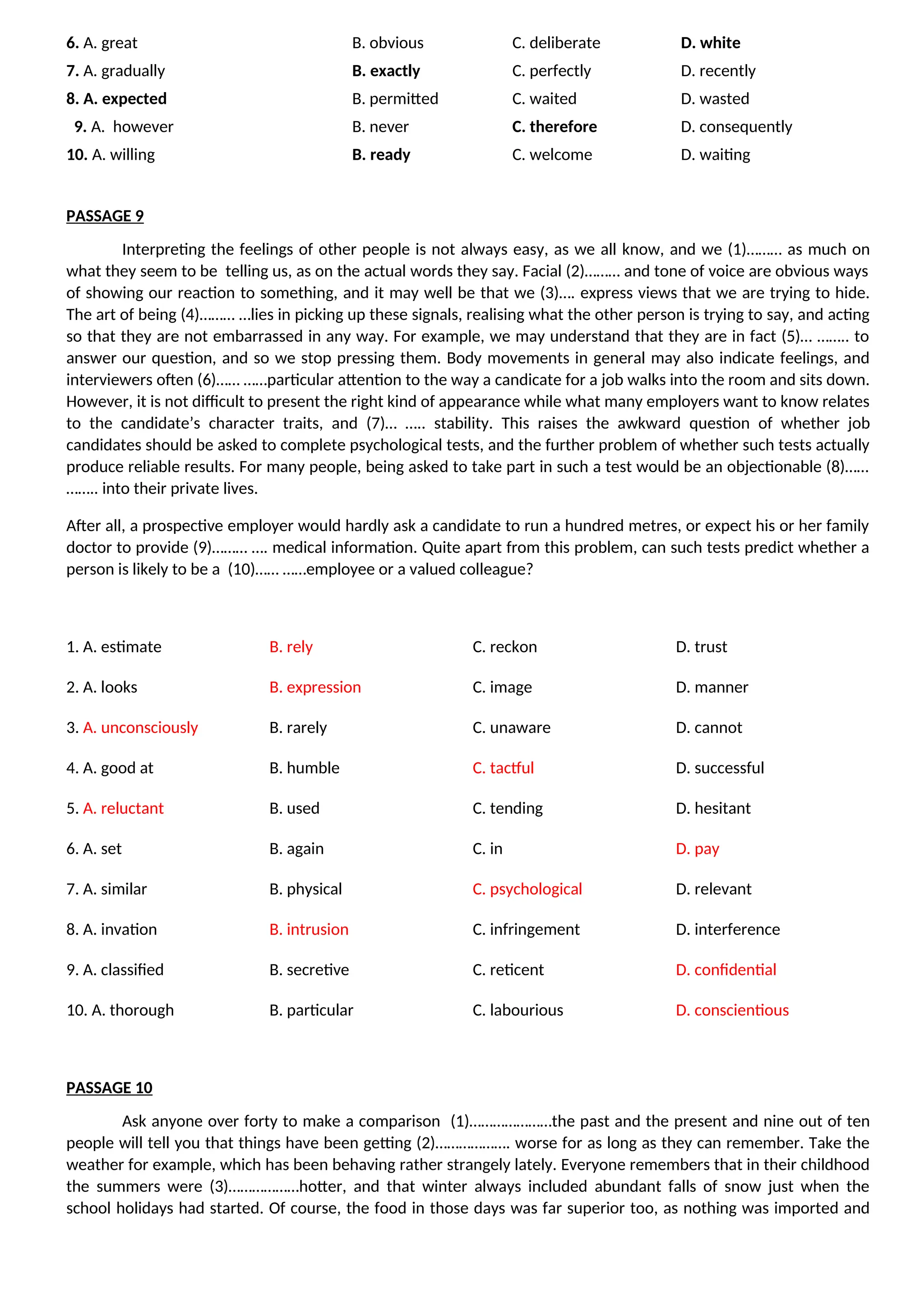 6. A. great B. obvious C. deliberate D. white
7. A. gradually B. exactly C. perfectly D. recently
8. A. expected B. permitted C. waited D. wasted
9. A. however B. never C. therefore D. consequently
10. A. willing B. ready C. welcome D. waiting
PASSAGE 9
Interpreting the feelings of other people is not always easy, as we all know, and we (1)……… as much on
what they seem to be telling us, as on the actual words they say. Facial (2)……… and tone of voice are obvious ways
of showing our reaction to something, and it may well be that we (3)…. express views that we are trying to hide.
The art of being (4)……… …lies in picking up these signals, realising what the other person is trying to say, and acting
so that they are not embarrassed in any way. For example, we may understand that they are in fact (5)… …….. to
answer our question, and so we stop pressing them. Body movements in general may also indicate feelings, and
interviewers often (6)…… ……particular attention to the way a candicate for a job walks into the room and sits down.
However, it is not difficult to present the right kind of appearance while what many employers want to know relates
to the candidate’s character traits, and (7)… ….. stability. This raises the awkward question of whether job
candidates should be asked to complete psychological tests, and the further problem of whether such tests actually
produce reliable results. For many people, being asked to take part in such a test would be an objectionable (8)……
…….. into their private lives.
After all, a prospective employer would hardly ask a candidate to run a hundred metres, or expect his or her family
doctor to provide (9)……… …. medical information. Quite apart from this problem, can such tests predict whether a
person is likely to be a (10)…… ……employee or a valued colleague?
1. A. estimate B. rely C. reckon D. trust
2. A. looks B. expression C. image D. manner
3. A. unconsciously B. rarely C. unaware D. cannot
4. A. good at B. humble C. tactful D. successful
5. A. reluctant B. used C. tending D. hesitant
6. A. set B. again C. in D. pay
7. A. similar B. physical C. psychological D. relevant
8. A. invation B. intrusion C. infringement D. interference
9. A. classified B. secretive C. reticent D. confidential
10. A. thorough B. particular C. labourious D. conscientious
PASSAGE 10
Ask anyone over forty to make a comparison (1)…………………the past and the present and nine out of ten
people will tell you that things have been getting (2)………………. worse for as long as they can remember. Take the
weather for example, which has been behaving rather strangely lately. Everyone remembers that in their childhood
the summers were (3)………………hotter, and that winter always included abundant falls of snow just when the
school holidays had started. Of course, the food in those days was far superior too, as nothing was imported and
 