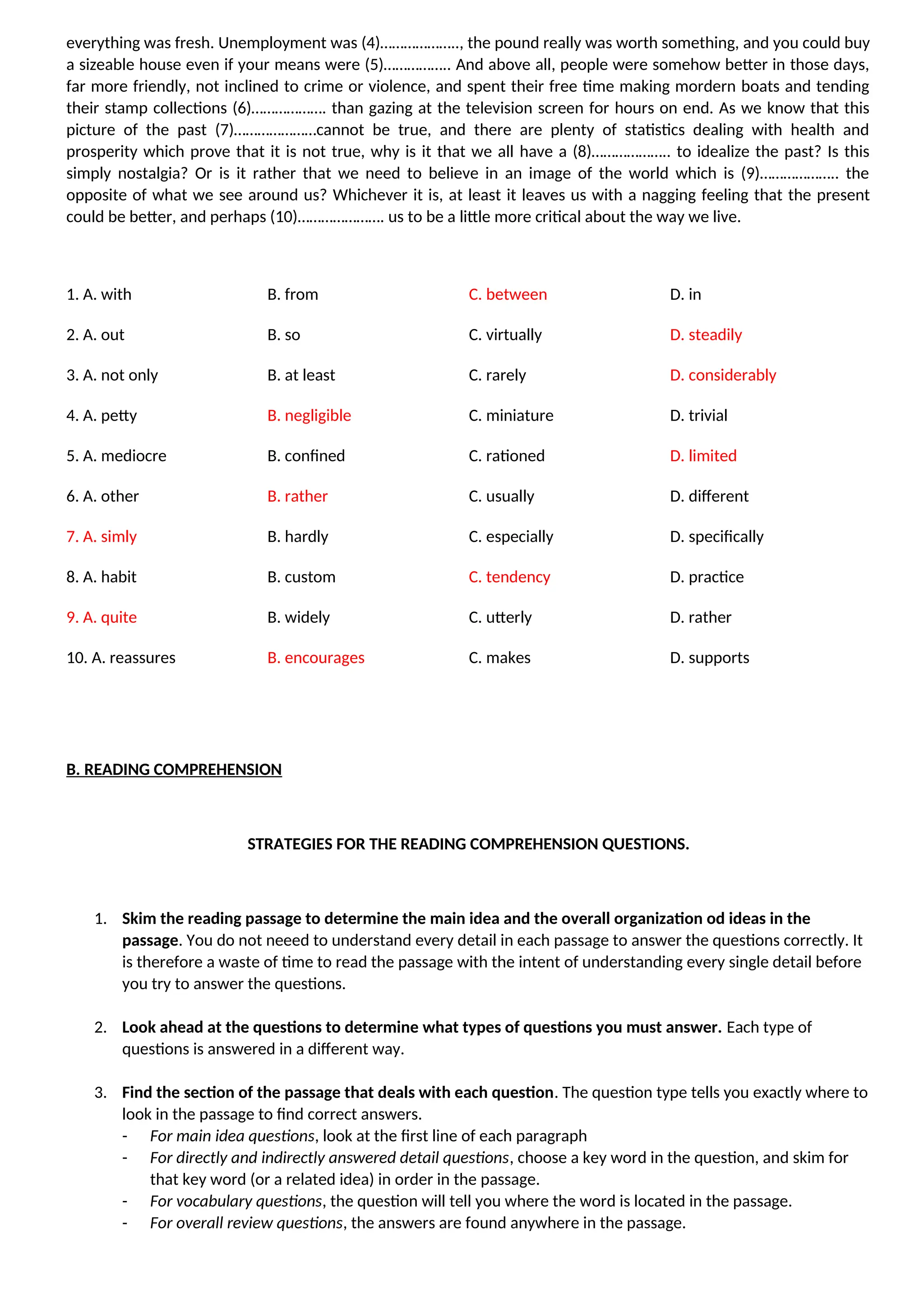 everything was fresh. Unemployment was (4)……………….., the pound really was worth something, and you could buy
a sizeable house even if your means were (5)…………….. And above all, people were somehow better in those days,
far more friendly, not inclined to crime or violence, and spent their free time making mordern boats and tending
their stamp collections (6)………………. than gazing at the television screen for hours on end. As we know that this
picture of the past (7)…………………cannot be true, and there are plenty of statistics dealing with health and
prosperity which prove that it is not true, why is it that we all have a (8)……………….. to idealize the past? Is this
simply nostalgia? Or is it rather that we need to believe in an image of the world which is (9)……………….. the
opposite of what we see around us? Whichever it is, at least it leaves us with a nagging feeling that the present
could be better, and perhaps (10)…………………. us to be a little more critical about the way we live.
1. A. with B. from C. between D. in
2. A. out B. so C. virtually D. steadily
3. A. not only B. at least C. rarely D. considerably
4. A. petty B. negligible C. miniature D. trivial
5. A. mediocre B. confined C. rationed D. limited
6. A. other B. rather C. usually D. different
7. A. simly B. hardly C. especially D. specifically
8. A. habit B. custom C. tendency D. practice
9. A. quite B. widely C. utterly D. rather
10. A. reassures B. encourages C. makes D. supports
B. READING COMPREHENSION
STRATEGIES FOR THE READING COMPREHENSION QUESTIONS.
1. Skim the reading passage to determine the main idea and the overall organization od ideas in the
passage. You do not neeed to understand every detail in each passage to answer the questions correctly. It
is therefore a waste of time to read the passage with the intent of understanding every single detail before
you try to answer the questions.
2. Look ahead at the questions to determine what types of questions you must answer. Each type of
questions is answered in a different way.
3. Find the section of the passage that deals with each question. The question type tells you exactly where to
look in the passage to find correct answers.
- For main idea questions, look at the first line of each paragraph
- For directly and indirectly answered detail questions, choose a key word in the question, and skim for
that key word (or a related idea) in order in the passage.
- For vocabulary questions, the question will tell you where the word is located in the passage.
- For overall review questions, the answers are found anywhere in the passage.
 