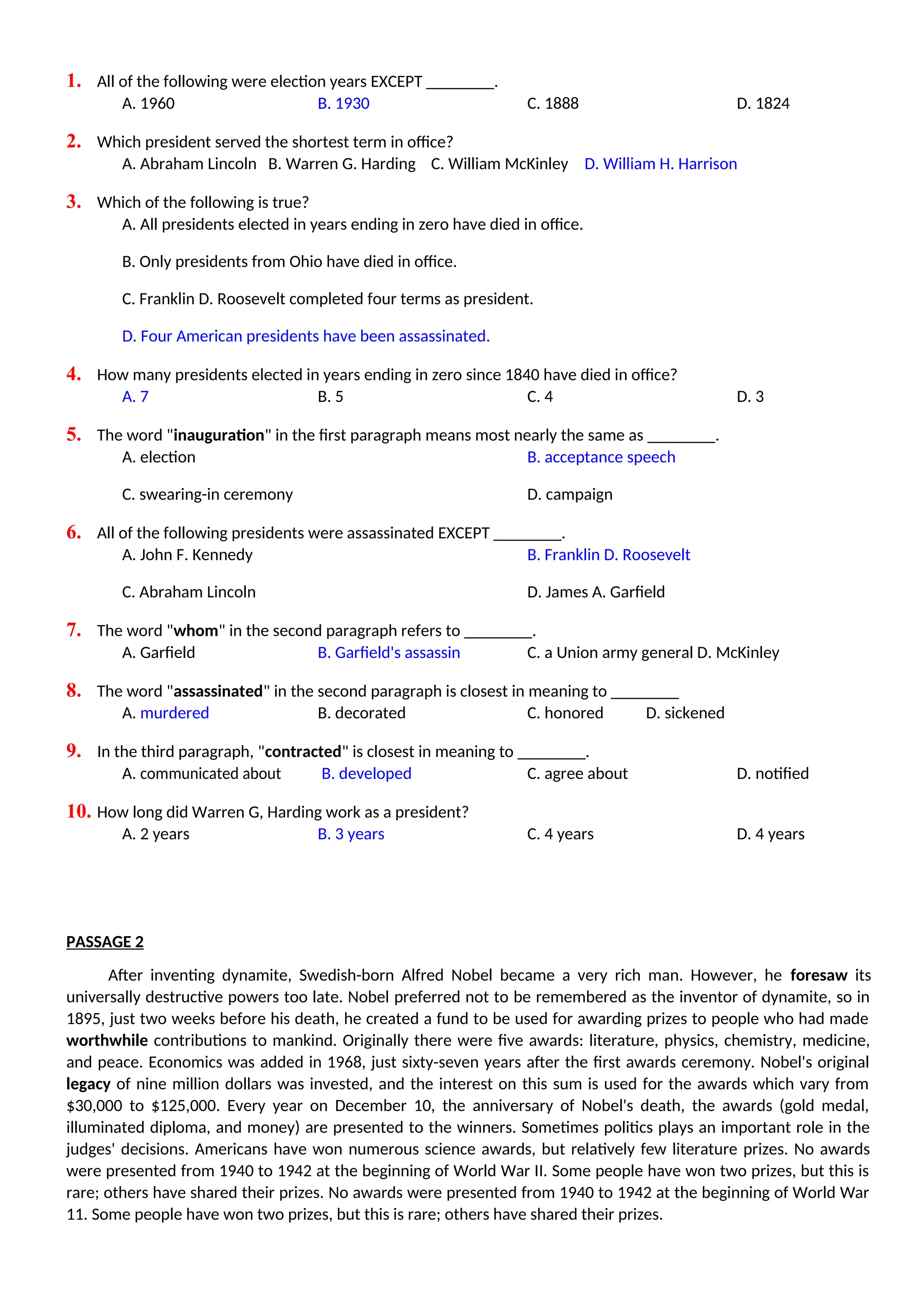 1. All of the following were election years EXCEPT ________.
A. 1960 B. 1930 C. 1888 D. 1824
2. Which president served the shortest term in office?
A. Abraham Lincoln B. Warren G. Harding C. William McKinley D. William H. Harrison
3. Which of the following is true?
A. All presidents elected in years ending in zero have died in office.
B. Only presidents from Ohio have died in office.
C. Franklin D. Roosevelt completed four terms as president.
D. Four American presidents have been assassinated.
4. How many presidents elected in years ending in zero since 1840 have died in office?
A. 7 B. 5 C. 4 D. 3
5. The word "inauguration" in the first paragraph means most nearly the same as ________.
A. election B. acceptance speech
C. swearing-in ceremony D. campaign
6. All of the following presidents were assassinated EXCEPT ________.
A. John F. Kennedy B. Franklin D. Roosevelt
C. Abraham Lincoln D. James A. Garfield
7. The word "whom" in the second paragraph refers to ________.
A. Garfield B. Garfield's assassin C. a Union army general D. McKinley
8. The word "assassinated" in the second paragraph is closest in meaning to ________
A. murdered B. decorated C. honored D. sickened
9. In the third paragraph, "contracted" is closest in meaning to ________.
A. communicated about B. developed C. agree about D. notified
10. How long did Warren G, Harding work as a president?
A. 2 years B. 3 years C. 4 years D. 4 years
PASSAGE 2
After inventing dynamite, Swedish-born Alfred Nobel became a very rich man. However, he foresaw its
universally destructive powers too late. Nobel preferred not to be remembered as the inventor of dynamite, so in
1895, just two weeks before his death, he created a fund to be used for awarding prizes to people who had made
worthwhile contributions to mankind. Originally there were five awards: literature, physics, chemistry, medicine,
and peace. Economics was added in 1968, just sixty-seven years after the first awards ceremony. Nobel's original
legacy of nine million dollars was invested, and the interest on this sum is used for the awards which vary from
$30,000 to $125,000. Every year on December 10, the anniversary of Nobel's death, the awards (gold medal,
illuminated diploma, and money) are presented to the winners. Sometimes politics plays an important role in the
judges' decisions. Americans have won numerous science awards, but relatively few literature prizes. No awards
were presented from 1940 to 1942 at the beginning of World War II. Some people have won two prizes, but this is
rare; others have shared their prizes. No awards were presented from 1940 to 1942 at the beginning of World War
11. Some people have won two prizes, but this is rare; others have shared their prizes.
 