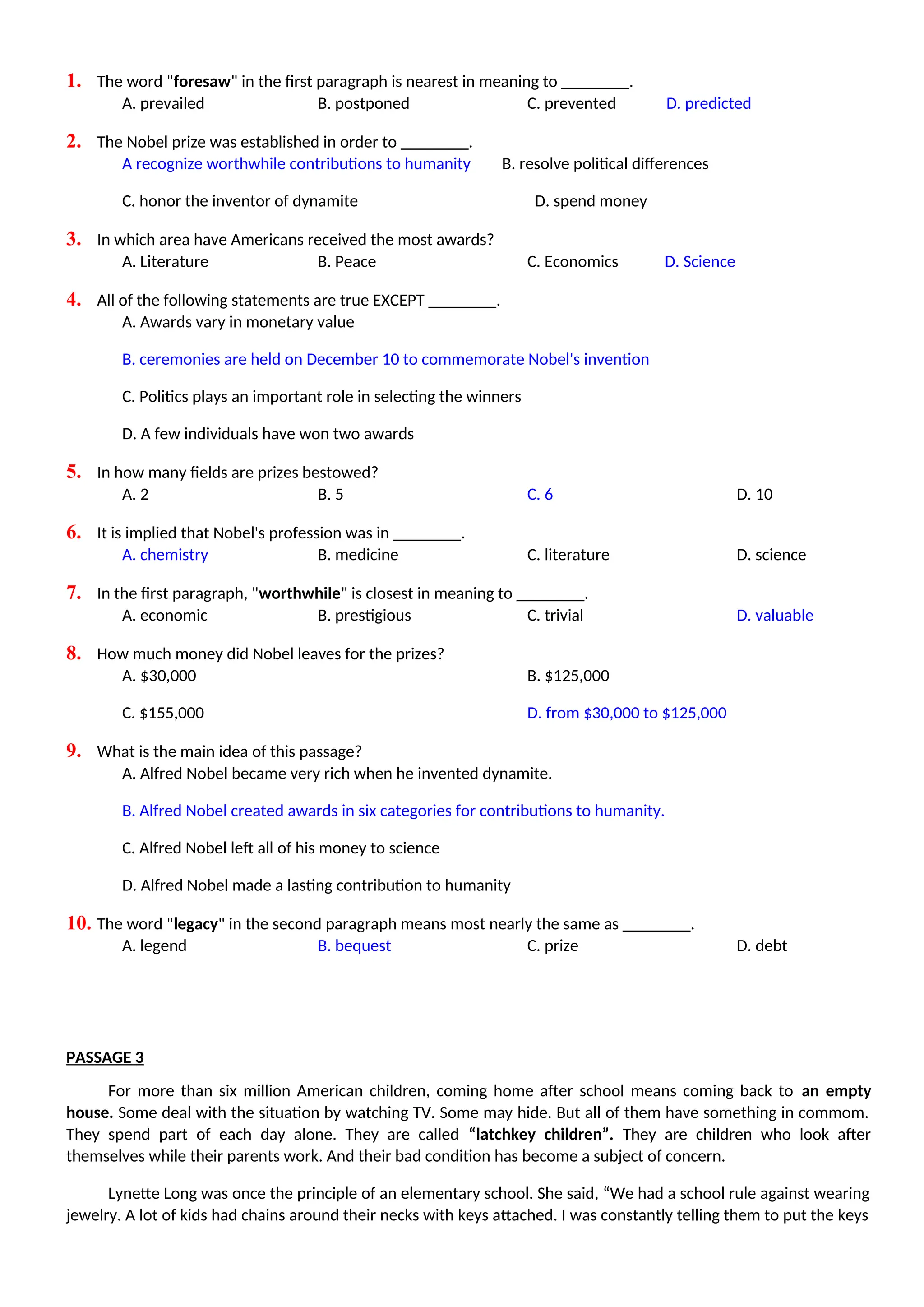 1. The word "foresaw" in the first paragraph is nearest in meaning to ________.
A. prevailed B. postponed C. prevented D. predicted
2. The Nobel prize was established in order to ________.
A recognize worthwhile contributions to humanity B. resolve political differences
C. honor the inventor of dynamite D. spend money
3. In which area have Americans received the most awards?
A. Literature B. Peace C. Economics D. Science
4. All of the following statements are true EXCEPT ________.
A. Awards vary in monetary value
B. ceremonies are held on December 10 to commemorate Nobel's invention
C. Politics plays an important role in selecting the winners
D. A few individuals have won two awards
5. In how many fields are prizes bestowed?
A. 2 B. 5 C. 6 D. 10
6. It is implied that Nobel's profession was in ________.
A. chemistry B. medicine C. literature D. science
7. In the first paragraph, "worthwhile" is closest in meaning to ________.
A. economic B. prestigious C. trivial D. valuable
8. How much money did Nobel leaves for the prizes?
A. $30,000 B. $125,000
C. $155,000 D. from $30,000 to $125,000
9. What is the main idea of this passage?
A. Alfred Nobel became very rich when he invented dynamite.
B. Alfred Nobel created awards in six categories for contributions to humanity.
C. Alfred Nobel left all of his money to science
D. Alfred Nobel made a lasting contribution to humanity
10. The word "legacy" in the second paragraph means most nearly the same as ________.
A. legend B. bequest C. prize D. debt
PASSAGE 3
For more than six million American children, coming home after school means coming back to an empty
house. Some deal with the situation by watching TV. Some may hide. But all of them have something in commom.
They spend part of each day alone. They are called “latchkey children”. They are children who look after
themselves while their parents work. And their bad condition has become a subject of concern.
Lynette Long was once the principle of an elementary school. She said, “We had a school rule against wearing
jewelry. A lot of kids had chains around their necks with keys attached. I was constantly telling them to put the keys
 