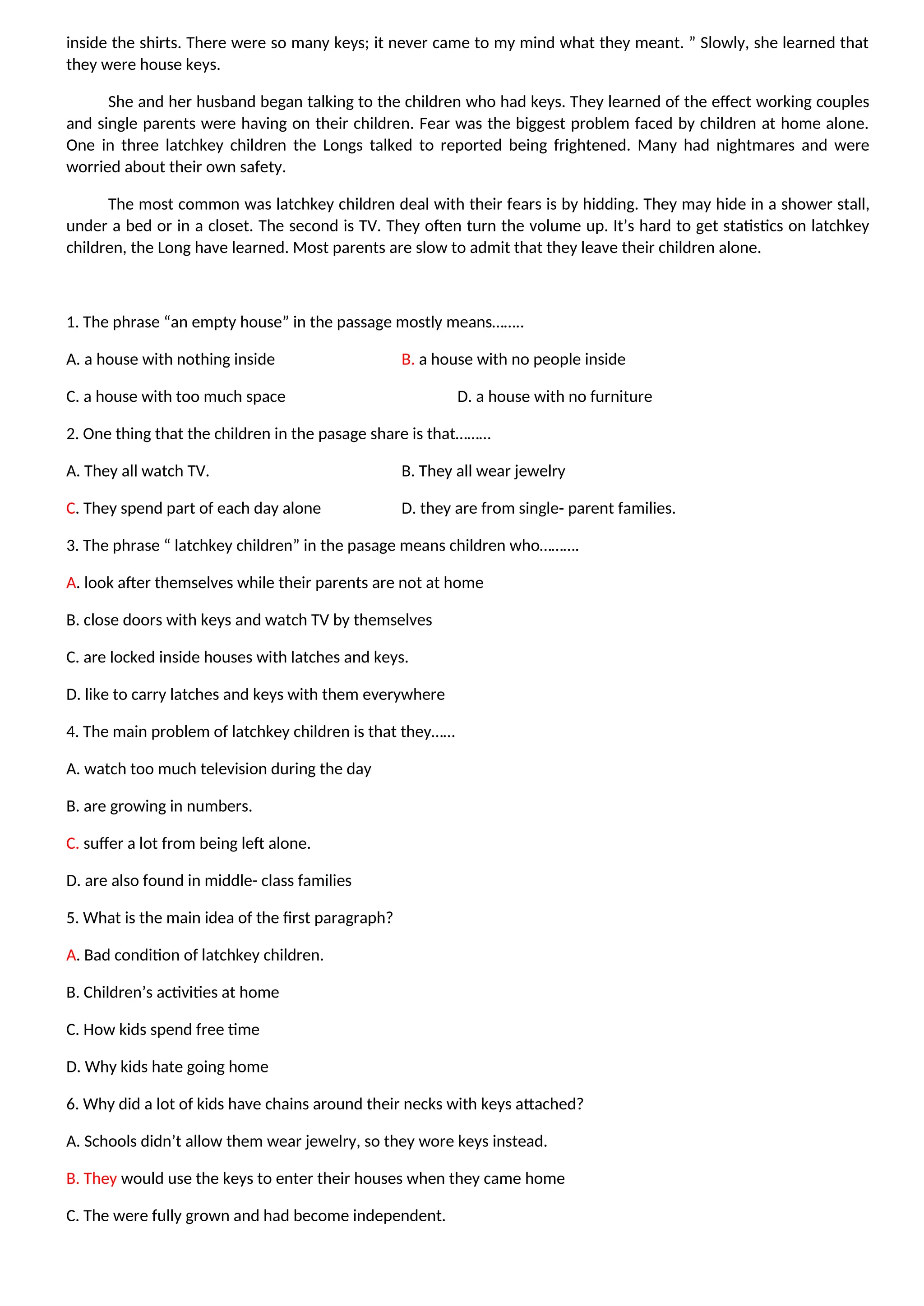 inside the shirts. There were so many keys; it never came to my mind what they meant. ” Slowly, she learned that
they were house keys.
She and her husband began talking to the children who had keys. They learned of the effect working couples
and single parents were having on their children. Fear was the biggest problem faced by children at home alone.
One in three latchkey children the Longs talked to reported being frightened. Many had nightmares and were
worried about their own safety.
The most common was latchkey children deal with their fears is by hidding. They may hide in a shower stall,
under a bed or in a closet. The second is TV. They often turn the volume up. It’s hard to get statistics on latchkey
children, the Long have learned. Most parents are slow to admit that they leave their children alone.
1. The phrase “an empty house” in the passage mostly means……..
A. a house with nothing inside B. a house with no people inside
C. a house with too much space D. a house with no furniture
2. One thing that the children in the pasage share is that………
A. They all watch TV. B. They all wear jewelry
C. They spend part of each day alone D. they are from single- parent families.
3. The phrase “ latchkey children” in the pasage means children who……….
A. look after themselves while their parents are not at home
B. close doors with keys and watch TV by themselves
C. are locked inside houses with latches and keys.
D. like to carry latches and keys with them everywhere
4. The main problem of latchkey children is that they……
A. watch too much television during the day
B. are growing in numbers.
C. suffer a lot from being left alone.
D. are also found in middle- class families
5. What is the main idea of the first paragraph?
A. Bad condition of latchkey children.
B. Children’s activities at home
C. How kids spend free time
D. Why kids hate going home
6. Why did a lot of kids have chains around their necks with keys attached?
A. Schools didn’t allow them wear jewelry, so they wore keys instead.
B. They would use the keys to enter their houses when they came home
C. The were fully grown and had become independent.
 