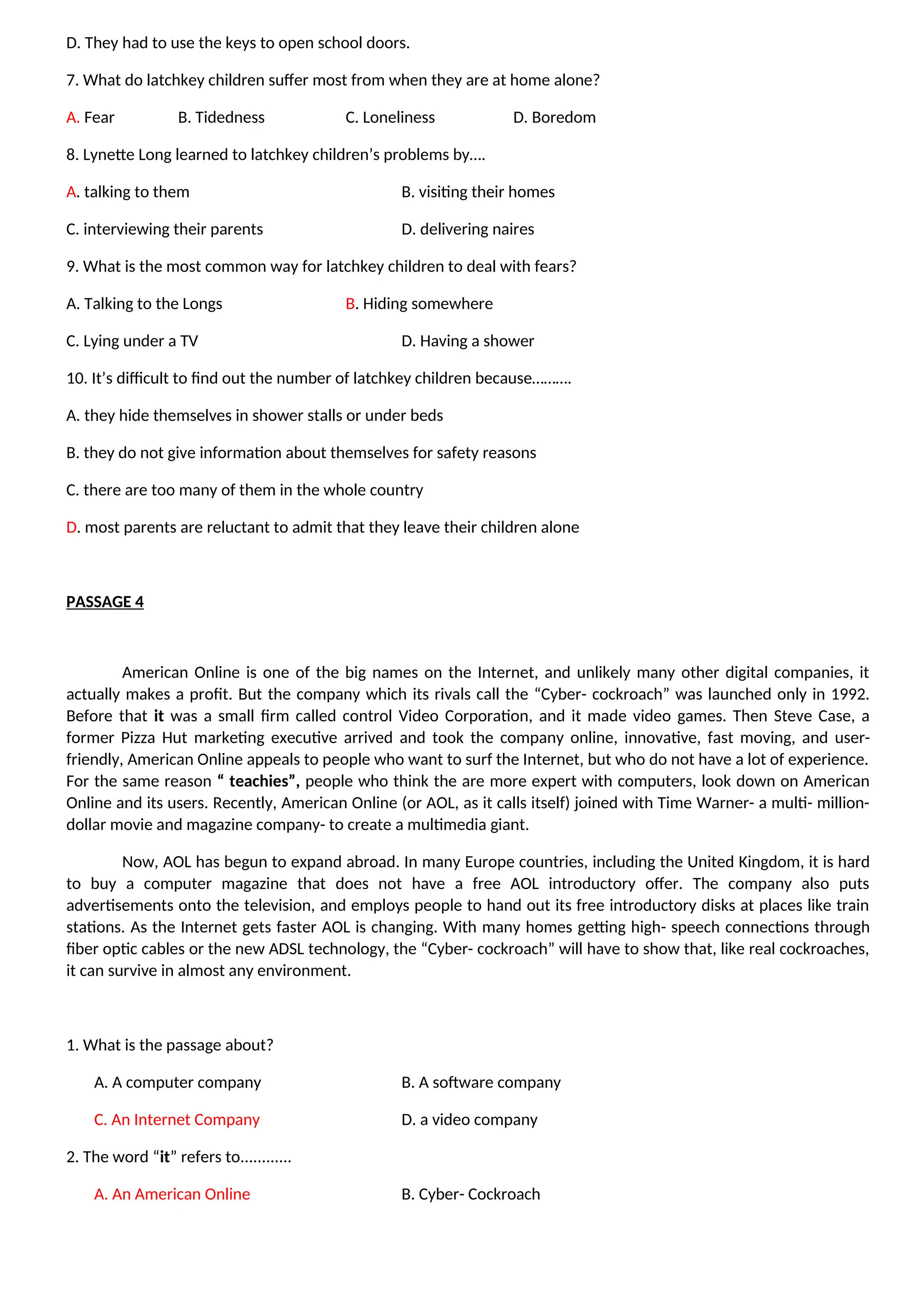 D. They had to use the keys to open school doors.
7. What do latchkey children suffer most from when they are at home alone?
A. Fear B. Tidedness C. Loneliness D. Boredom
8. Lynette Long learned to latchkey children’s problems by….
A. talking to them B. visiting their homes
C. interviewing their parents D. delivering naires
9. What is the most common way for latchkey children to deal with fears?
A. Talking to the Longs B. Hiding somewhere
C. Lying under a TV D. Having a shower
10. It’s difficult to find out the number of latchkey children because……….
A. they hide themselves in shower stalls or under beds
B. they do not give information about themselves for safety reasons
C. there are too many of them in the whole country
D. most parents are reluctant to admit that they leave their children alone
PASSAGE 4
American Online is one of the big names on the Internet, and unlikely many other digital companies, it
actually makes a profit. But the company which its rivals call the “Cyber- cockroach” was launched only in 1992.
Before that it was a small firm called control Video Corporation, and it made video games. Then Steve Case, a
former Pizza Hut marketing executive arrived and took the company online, innovative, fast moving, and user-
friendly, American Online appeals to people who want to surf the Internet, but who do not have a lot of experience.
For the same reason “ teachies”, people who think the are more expert with computers, look down on American
Online and its users. Recently, American Online (or AOL, as it calls itself) joined with Time Warner- a multi- million-
dollar movie and magazine company- to create a multimedia giant.
Now, AOL has begun to expand abroad. In many Europe countries, including the United Kingdom, it is hard
to buy a computer magazine that does not have a free AOL introductory offer. The company also puts
advertisements onto the television, and employs people to hand out its free introductory disks at places like train
stations. As the Internet gets faster AOL is changing. With many homes getting high- speech connections through
fiber optic cables or the new ADSL technology, the “Cyber- cockroach” will have to show that, like real cockroaches,
it can survive in almost any environment.
1. What is the passage about?
A. A computer company B. A software company
C. An Internet Company D. a video company
2. The word “it” refers to............
A. An American Online B. Cyber- Cockroach
 