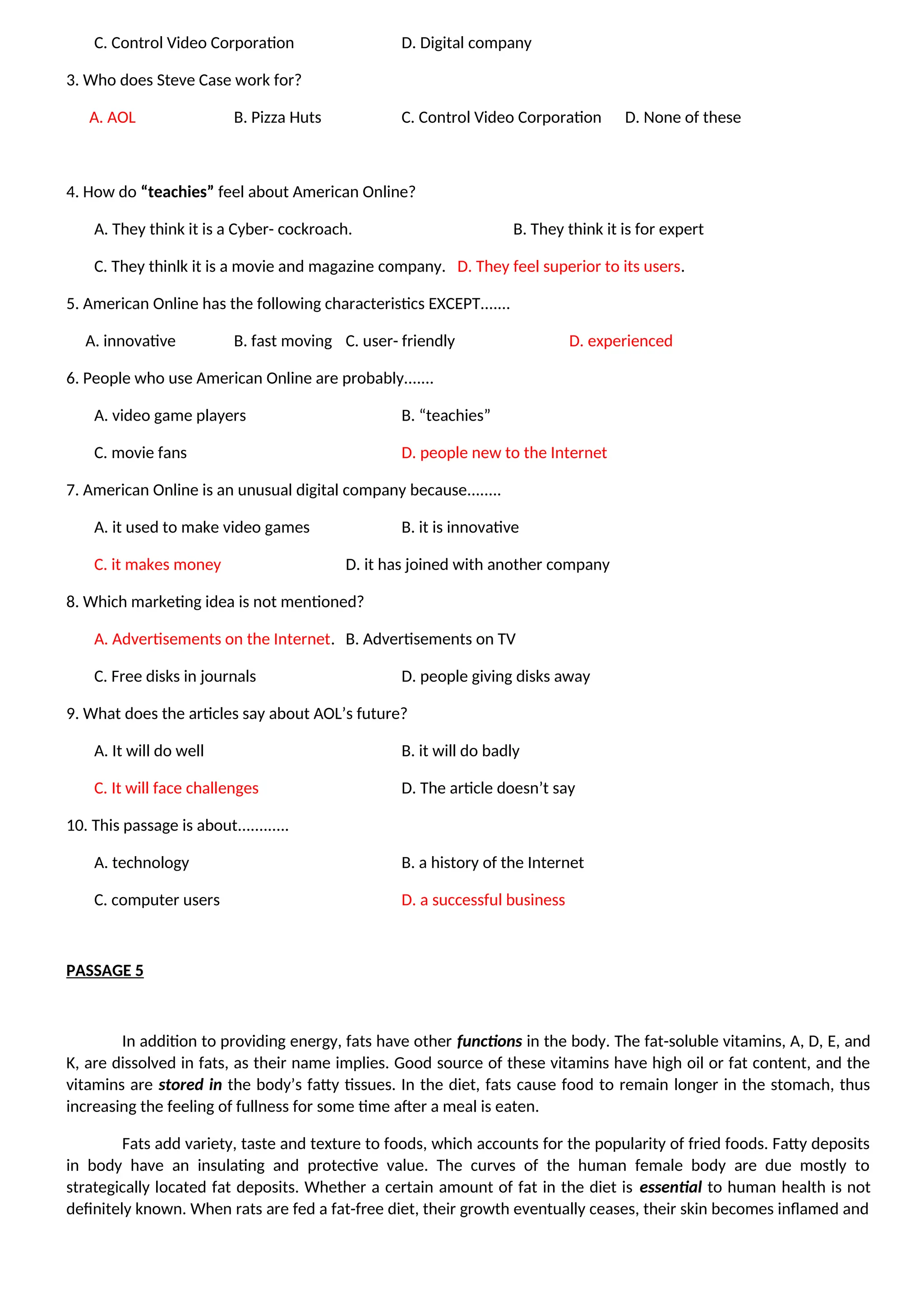 C. Control Video Corporation D. Digital company
3. Who does Steve Case work for?
A. AOL B. Pizza Huts C. Control Video Corporation D. None of these
4. How do “teachies” feel about American Online?
A. They think it is a Cyber- cockroach. B. They think it is for expert
C. They thinlk it is a movie and magazine company. D. They feel superior to its users.
5. American Online has the following characteristics EXCEPT.......
A. innovative B. fast moving C. user- friendly D. experienced
6. People who use American Online are probably.......
A. video game players B. “teachies”
C. movie fans D. people new to the Internet
7. American Online is an unusual digital company because........
A. it used to make video games B. it is innovative
C. it makes money D. it has joined with another company
8. Which marketing idea is not mentioned?
A. Advertisements on the Internet. B. Advertisements on TV
C. Free disks in journals D. people giving disks away
9. What does the articles say about AOL’s future?
A. It will do well B. it will do badly
C. It will face challenges D. The article doesn’t say
10. This passage is about............
A. technology B. a history of the Internet
C. computer users D. a successful business
PASSAGE 5
In addition to providing energy, fats have other functions in the body. The fat-soluble vitamins, A, D, E, and
K, are dissolved in fats, as their name implies. Good source of these vitamins have high oil or fat content, and the
vitamins are stored in the body’s fatty tissues. In the diet, fats cause food to remain longer in the stomach, thus
increasing the feeling of fullness for some time after a meal is eaten.
Fats add variety, taste and texture to foods, which accounts for the popularity of fried foods. Fatty deposits
in body have an insulating and protective value. The curves of the human female body are due mostly to
strategically located fat deposits. Whether a certain amount of fat in the diet is essential to human health is not
definitely known. When rats are fed a fat-free diet, their growth eventually ceases, their skin becomes inflamed and
 