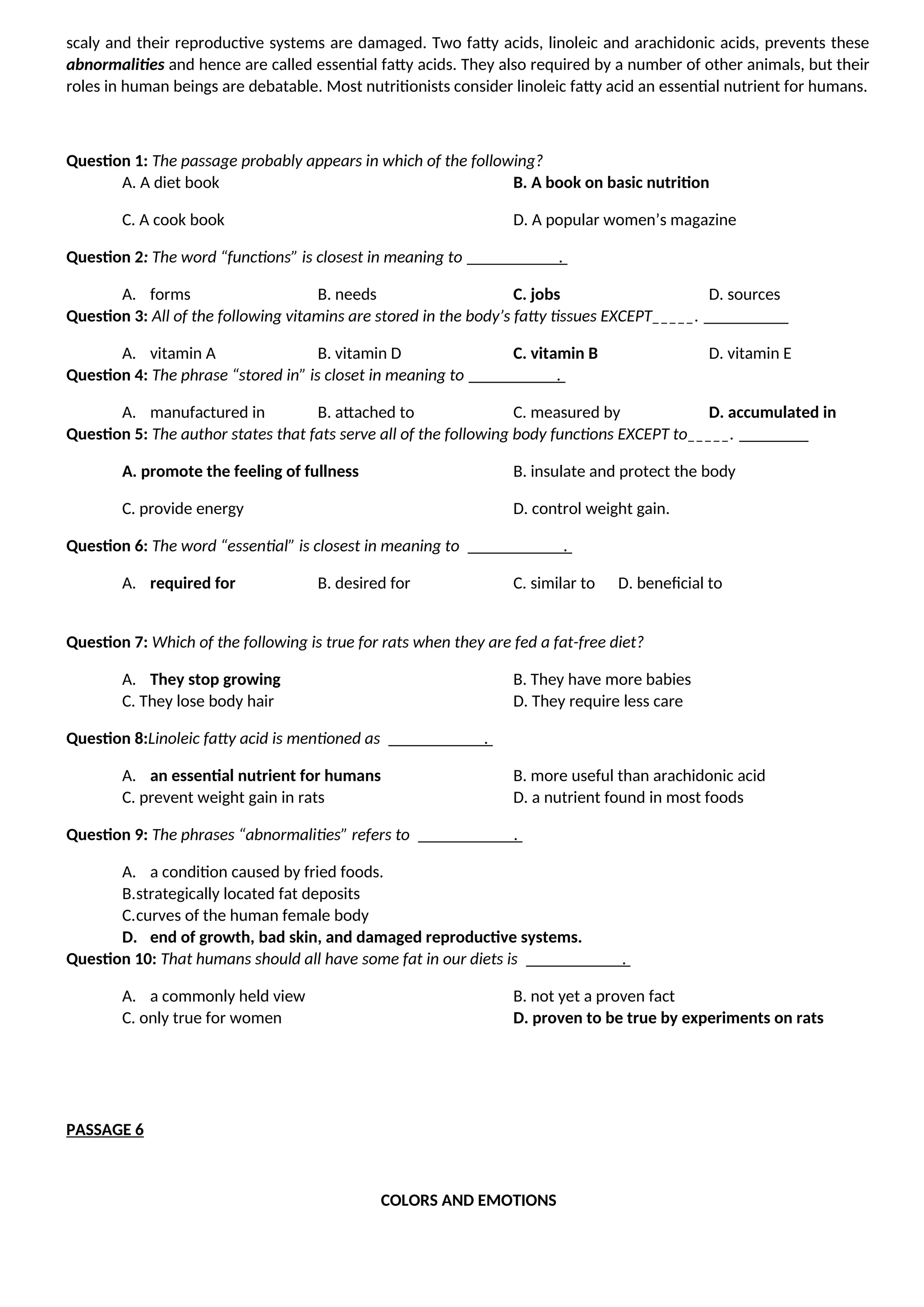 scaly and their reproductive systems are damaged. Two fatty acids, linoleic and arachidonic acids, prevents these
abnormalities and hence are called essential fatty acids. They also required by a number of other animals, but their
roles in human beings are debatable. Most nutritionists consider linoleic fatty acid an essential nutrient for humans.
Question 1: The passage probably appears in which of the following?
A. A diet book B. A book on basic nutrition
C. A cook book D. A popular women’s magazine
Question 2: The word “functions” is closest in meaning to .
A. forms B. needs C. jobs D. sources
Question 3: All of the following vitamins are stored in the body’s fatty tissues EXCEPT_____.
A. vitamin A B. vitamin D C. vitamin B D. vitamin E
Question 4: The phrase “stored in” is closet in meaning to .
A. manufactured in B. attached to C. measured by D. accumulated in
Question 5: The author states that fats serve all of the following body functions EXCEPT to_____.
A. promote the feeling of fullness B. insulate and protect the body
C. provide energy D. control weight gain.
Question 6: The word “essential” is closest in meaning to .
A. required for B. desired for C. similar to D. beneficial to
Question 7: Which of the following is true for rats when they are fed a fat-free diet?
A. They stop growing B. They have more babies
C. They lose body hair D. They require less care
Question 8:Linoleic fatty acid is mentioned as .
A. an essential nutrient for humans B. more useful than arachidonic acid
C. prevent weight gain in rats D. a nutrient found in most foods
Question 9: The phrases “abnormalities” refers to .
A. a condition caused by fried foods.
B.strategically located fat deposits
C.curves of the human female body
D. end of growth, bad skin, and damaged reproductive systems.
Question 10: That humans should all have some fat in our diets is .
A. a commonly held view B. not yet a proven fact
C. only true for women D. proven to be true by experiments on rats
PASSAGE 6
COLORS AND EMOTIONS
 