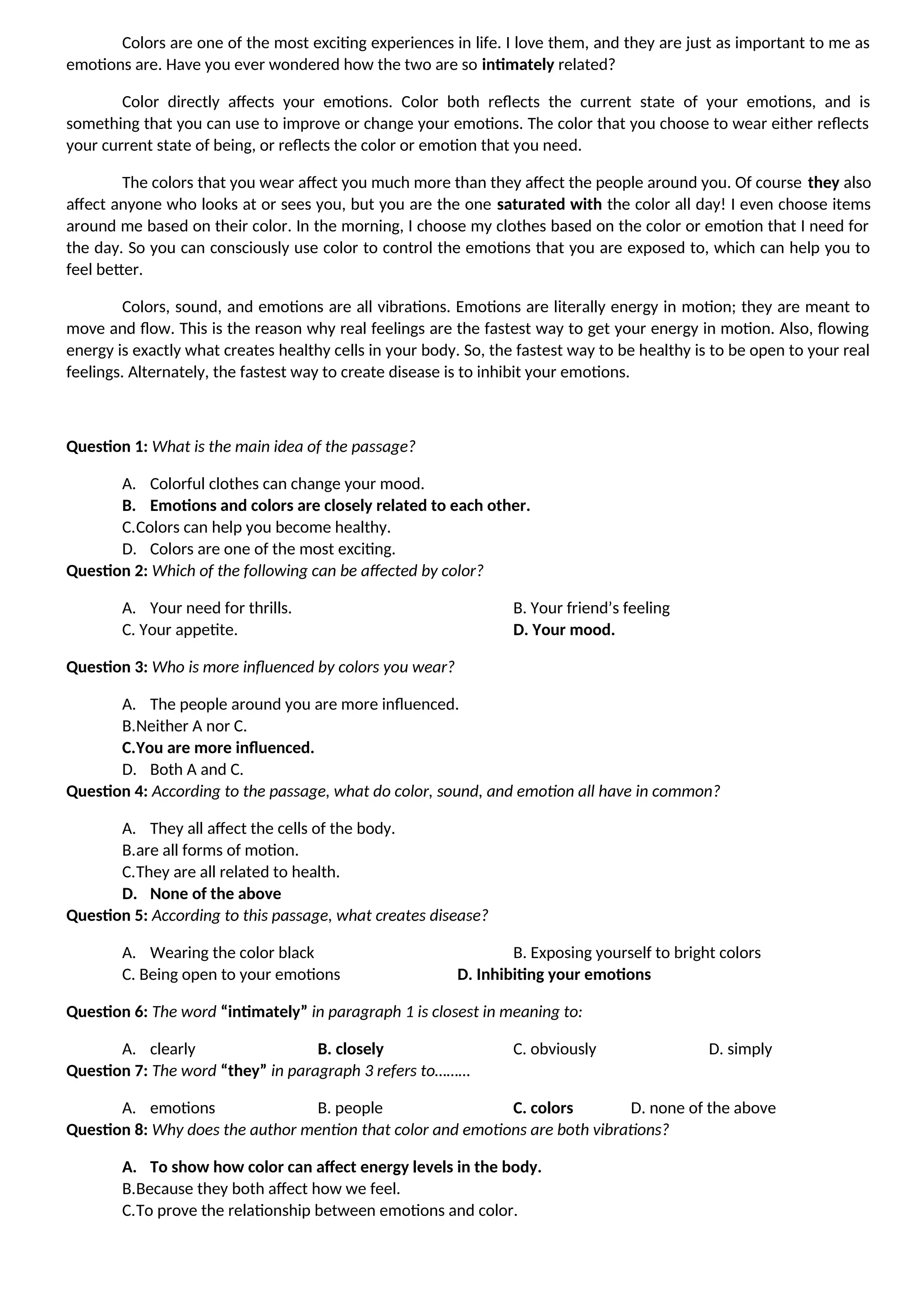 Colors are one of the most exciting experiences in life. I love them, and they are just as important to me as
emotions are. Have you ever wondered how the two are so intimately related?
Color directly affects your emotions. Color both reflects the current state of your emotions, and is
something that you can use to improve or change your emotions. The color that you choose to wear either reflects
your current state of being, or reflects the color or emotion that you need.
The colors that you wear affect you much more than they affect the people around you. Of course they also
affect anyone who looks at or sees you, but you are the one saturated with the color all day! I even choose items
around me based on their color. In the morning, I choose my clothes based on the color or emotion that I need for
the day. So you can consciously use color to control the emotions that you are exposed to, which can help you to
feel better.
Colors, sound, and emotions are all vibrations. Emotions are literally energy in motion; they are meant to
move and flow. This is the reason why real feelings are the fastest way to get your energy in motion. Also, flowing
energy is exactly what creates healthy cells in your body. So, the fastest way to be healthy is to be open to your real
feelings. Alternately, the fastest way to create disease is to inhibit your emotions.
Question 1: What is the main idea of the passage?
A. Colorful clothes can change your mood.
B. Emotions and colors are closely related to each other.
C.Colors can help you become healthy.
D. Colors are one of the most exciting.
Question 2: Which of the following can be affected by color?
A. Your need for thrills. B. Your friend’s feeling
C. Your appetite. D. Your mood.
Question 3: Who is more influenced by colors you wear?
A. The people around you are more influenced.
B.Neither A nor C.
C.You are more influenced.
D. Both A and C.
Question 4: According to the passage, what do color, sound, and emotion all have in common?
A. They all affect the cells of the body.
B.are all forms of motion.
C.They are all related to health.
D. None of the above
Question 5: According to this passage, what creates disease?
A. Wearing the color black B. Exposing yourself to bright colors
C. Being open to your emotions D. Inhibiting your emotions
Question 6: The word “intimately” in paragraph 1 is closest in meaning to:
A. clearly B. closely C. obviously D. simply
Question 7: The word “they” in paragraph 3 refers to………
A. emotions B. people C. colors D. none of the above
Question 8: Why does the author mention that color and emotions are both vibrations?
A. To show how color can affect energy levels in the body.
B.Because they both affect how we feel.
C.To prove the relationship between emotions and color.
 