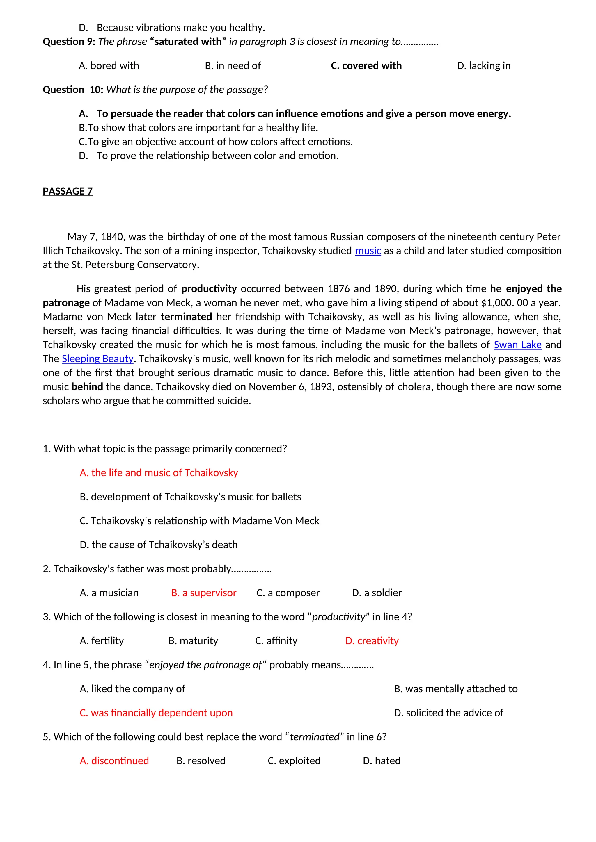 D. Because vibrations make you healthy.
Question 9: The phrase “saturated with” in paragraph 3 is closest in meaning to……………
A. bored with B. in need of C. covered with D. lacking in
Question 10: What is the purpose of the passage?
A. To persuade the reader that colors can influence emotions and give a person move energy.
B.To show that colors are important for a healthy life.
C.To give an objective account of how colors affect emotions.
D. To prove the relationship between color and emotion.
PASSAGE 7
May 7, 1840, was the birthday of one of the most famous Russian composers of the nineteenth century Peter
Illich Tchaikovsky. The son of a mining inspector, Tchaikovsky studied music as a child and later studied composition
at the St. Petersburg Conservatory.
His greatest period of productivity occurred between 1876 and 1890, during which time he enjoyed the
patronage of Madame von Meck, a woman he never met, who gave him a living stipend of about $1,000. 00 a year.
Madame von Meck later terminated her friendship with Tchaikovsky, as well as his living allowance, when she,
herself, was facing financial difficulties. It was during the time of Madame von Meck’s patronage, however, that
Tchaikovsky created the music for which he is most famous, including the music for the ballets of Swan Lake and
The Sleeping Beauty. Tchaikovsky’s music, well known for its rich melodic and sometimes melancholy passages, was
one of the first that brought serious dramatic music to dance. Before this, little attention had been given to the
music behind the dance. Tchaikovsky died on November 6, 1893, ostensibly of cholera, though there are now some
scholars who argue that he committed suicide.
1. With what topic is the passage primarily concerned?
A. the life and music of Tchaikovsky
B. development of Tchaikovsky’s music for ballets
C. Tchaikovsky’s relationship with Madame Von Meck
D. the cause of Tchaikovsky’s death
2. Tchaikovsky’s father was most probably…………….
A. a musician B. a supervisor C. a composer D. a soldier
3. Which of the following is closest in meaning to the word “productivity” in line 4?
A. fertility B. maturity C. affinity D. creativity
4. In line 5, the phrase “enjoyed the patronage of” probably means………….
A. liked the company of B. was mentally attached to
C. was financially dependent upon D. solicited the advice of
5. Which of the following could best replace the word “terminated” in line 6?
A. discontinued B. resolved C. exploited D. hated
 