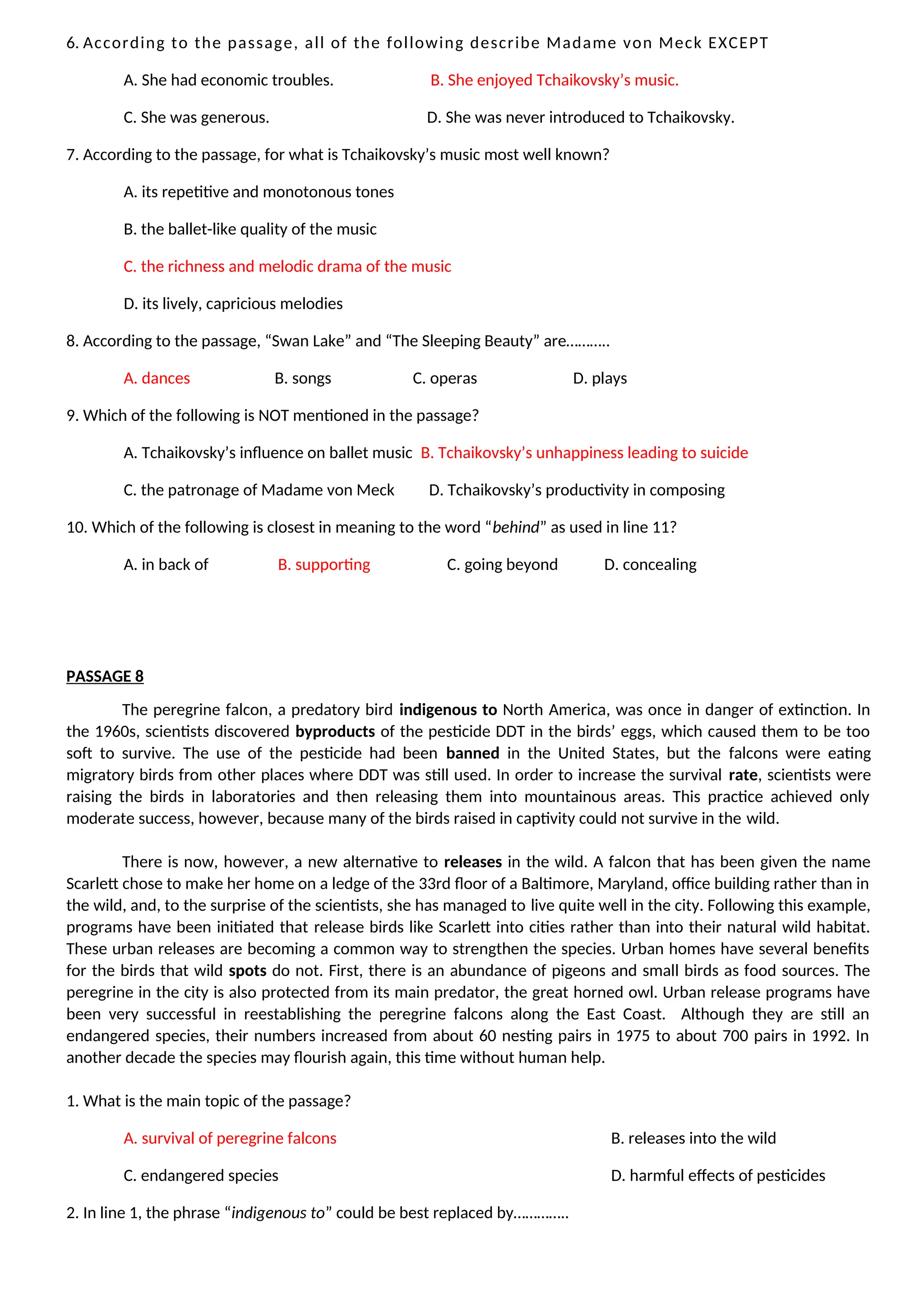 6. According to the passage, all of the following describe Madame von Meck EXCEPT
A. She had economic troubles. B. She enjoyed Tchaikovsky’s music.
C. She was generous. D. She was never introduced to Tchaikovsky.
7. According to the passage, for what is Tchaikovsky’s music most well known?
A. its repetitive and monotonous tones
B. the ballet-like quality of the music
C. the richness and melodic drama of the music
D. its lively, capricious melodies
8. According to the passage, “Swan Lake” and “The Sleeping Beauty” are………..
A. dances B. songs C. operas D. plays
9. Which of the following is NOT mentioned in the passage?
A. Tchaikovsky’s influence on ballet music B. Tchaikovsky’s unhappiness leading to suicide
C. the patronage of Madame von Meck D. Tchaikovsky’s productivity in composing
10. Which of the following is closest in meaning to the word “behind” as used in line 11?
A. in back of B. supporting C. going beyond D. concealing
PASSAGE 8
The peregrine falcon, a predatory bird indigenous to North America, was once in danger of extinction. In
the 1960s, scientists discovered byproducts of the pesticide DDT in the birds’ eggs, which caused them to be too
soft to survive. The use of the pesticide had been banned in the United States, but the falcons were eating
migratory birds from other places where DDT was still used. In order to increase the survival rate, scientists were
raising the birds in laboratories and then releasing them into mountainous areas. This practice achieved only
moderate success, however, because many of the birds raised in captivity could not survive in the wild.
There is now, however, a new alternative to releases in the wild. A falcon that has been given the name
Scarlett chose to make her home on a ledge of the 33rd floor of a Baltimore, Maryland, office building rather than in
the wild, and, to the surprise of the scientists, she has managed to live quite well in the city. Following this example,
programs have been initiated that release birds like Scarlett into cities rather than into their natural wild habitat.
These urban releases are becoming a common way to strengthen the species. Urban homes have several benefits
for the birds that wild spots do not. First, there is an abundance of pigeons and small birds as food sources. The
peregrine in the city is also protected from its main predator, the great horned owl. Urban release programs have
been very successful in reestablishing the peregrine falcons along the East Coast. Although they are still an
endangered species, their numbers increased from about 60 nesting pairs in 1975 to about 700 pairs in 1992. In
another decade the species may flourish again, this time without human help.
1. What is the main topic of the passage?
A. survival of peregrine falcons B. releases into the wild
C. endangered species D. harmful effects of pesticides
2. In line 1, the phrase “indigenous to” could be best replaced by…………..
 
