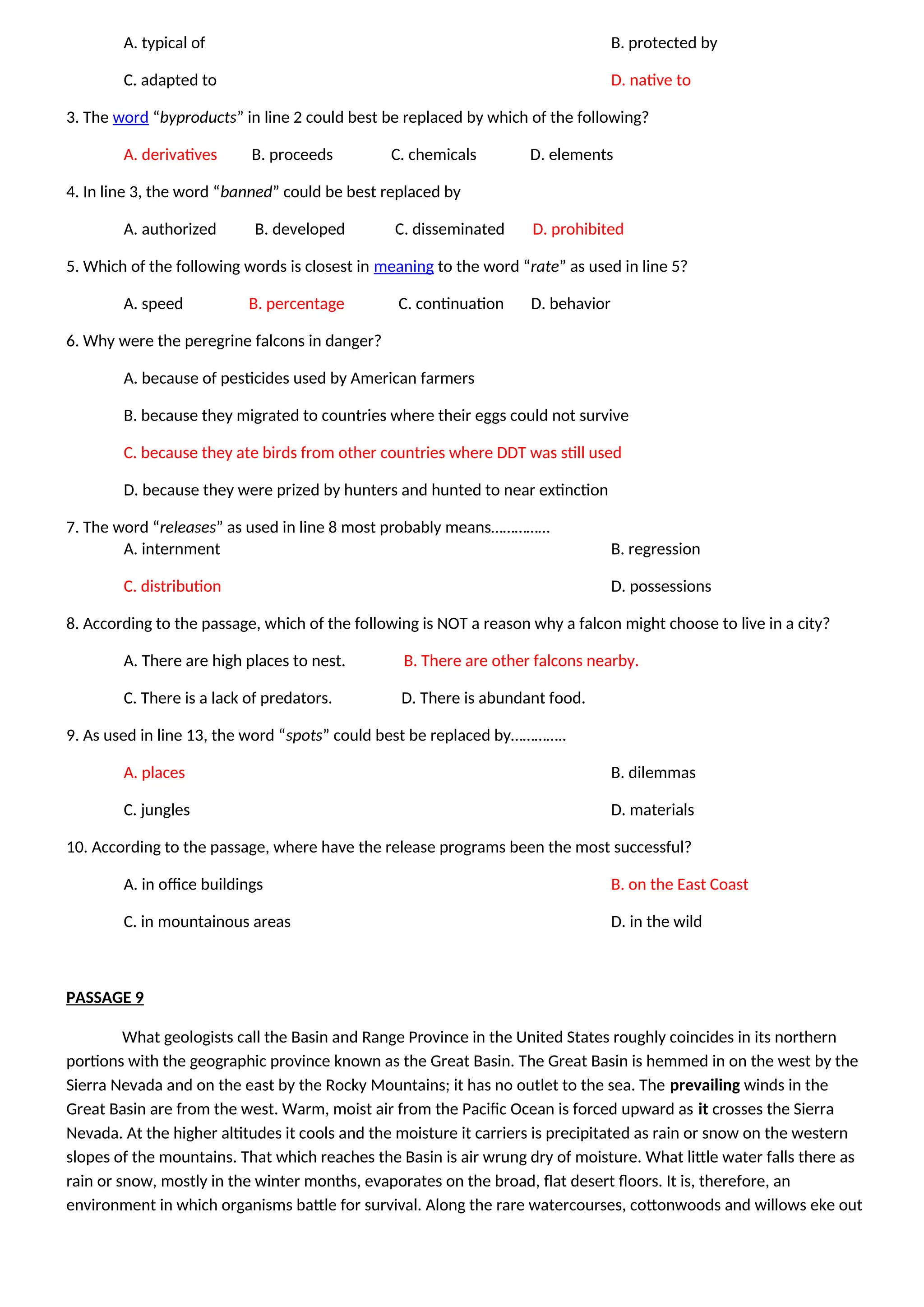 A. typical of B. protected by
C. adapted to D. native to
3. The word “byproducts” in line 2 could best be replaced by which of the following?
A. derivatives B. proceeds C. chemicals D. elements
4. In line 3, the word “banned” could be best replaced by
A. authorized B. developed C. disseminated D. prohibited
5. Which of the following words is closest in meaning to the word “rate” as used in line 5?
A. speed B. percentage C. continuation D. behavior
6. Why were the peregrine falcons in danger?
A. because of pesticides used by American farmers
B. because they migrated to countries where their eggs could not survive
C. because they ate birds from other countries where DDT was still used
D. because they were prized by hunters and hunted to near extinction
7. The word “releases” as used in line 8 most probably means……………
A. internment B. regression
C. distribution D. possessions
8. According to the passage, which of the following is NOT a reason why a falcon might choose to live in a city?
A. There are high places to nest. B. There are other falcons nearby.
C. There is a lack of predators. D. There is abundant food.
9. As used in line 13, the word “spots” could best be replaced by…………..
A. places B. dilemmas
C. jungles D. materials
10. According to the passage, where have the release programs been the most successful?
A. in office buildings B. on the East Coast
C. in mountainous areas D. in the wild
PASSAGE 9
What geologists call the Basin and Range Province in the United States roughly coincides in its northern
portions with the geographic province known as the Great Basin. The Great Basin is hemmed in on the west by the
Sierra Nevada and on the east by the Rocky Mountains; it has no outlet to the sea. The prevailing winds in the
Great Basin are from the west. Warm, moist air from the Pacific Ocean is forced upward as it crosses the Sierra
Nevada. At the higher altitudes it cools and the moisture it carriers is precipitated as rain or snow on the western
slopes of the mountains. That which reaches the Basin is air wrung dry of moisture. What little water falls there as
rain or snow, mostly in the winter months, evaporates on the broad, flat desert floors. It is, therefore, an
environment in which organisms battle for survival. Along the rare watercourses, cottonwoods and willows eke out
 