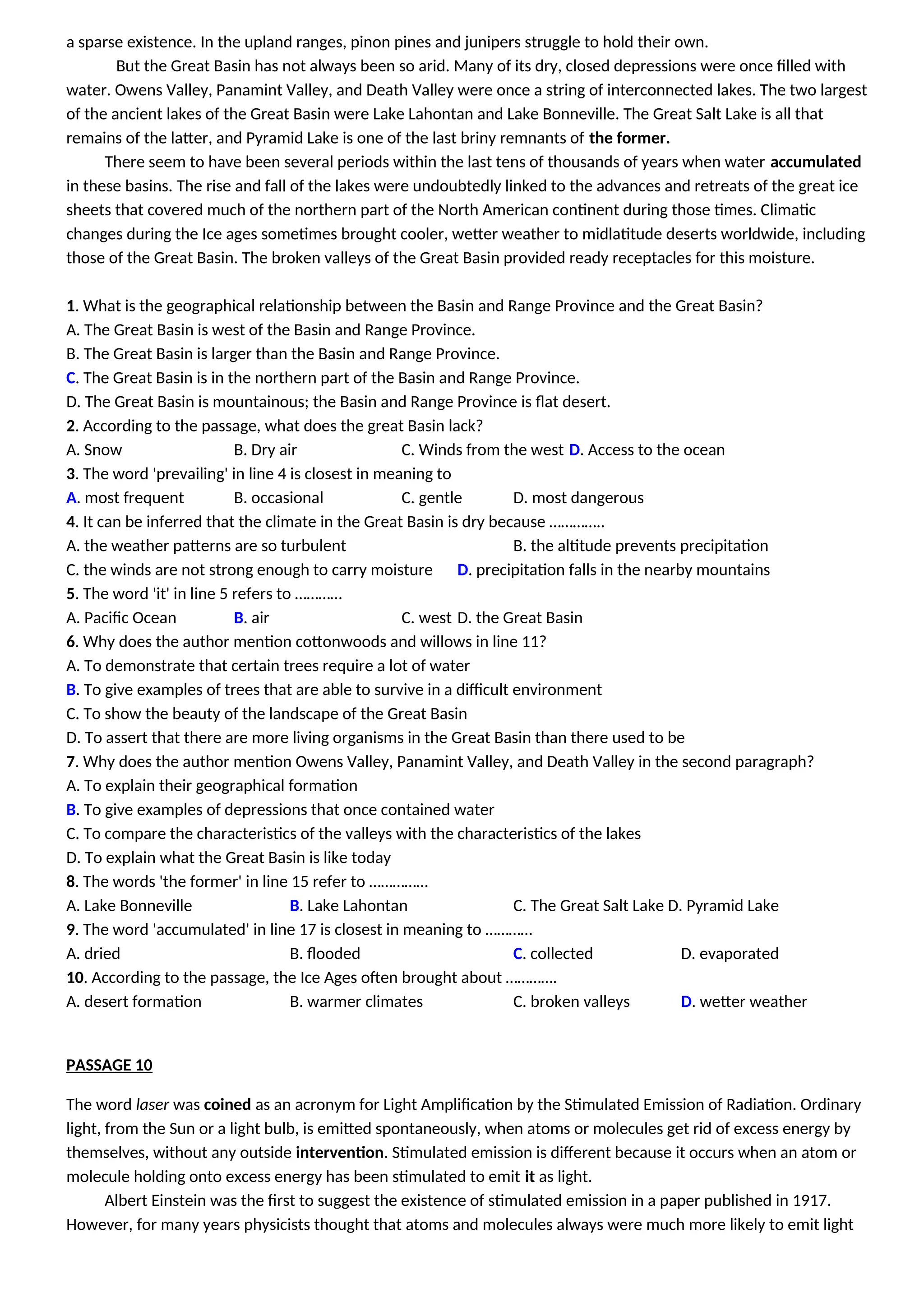 a sparse existence. In the upland ranges, pinon pines and junipers struggle to hold their own.
But the Great Basin has not always been so arid. Many of its dry, closed depressions were once filled with
water. Owens Valley, Panamint Valley, and Death Valley were once a string of interconnected lakes. The two largest
of the ancient lakes of the Great Basin were Lake Lahontan and Lake Bonneville. The Great Salt Lake is all that
remains of the latter, and Pyramid Lake is one of the last briny remnants of the former.
There seem to have been several periods within the last tens of thousands of years when water accumulated
in these basins. The rise and fall of the lakes were undoubtedly linked to the advances and retreats of the great ice
sheets that covered much of the northern part of the North American continent during those times. Climatic
changes during the Ice ages sometimes brought cooler, wetter weather to midlatitude deserts worldwide, including
those of the Great Basin. The broken valleys of the Great Basin provided ready receptacles for this moisture.
1. What is the geographical relationship between the Basin and Range Province and the Great Basin?
A. The Great Basin is west of the Basin and Range Province.
B. The Great Basin is larger than the Basin and Range Province.
C. The Great Basin is in the northern part of the Basin and Range Province.
D. The Great Basin is mountainous; the Basin and Range Province is flat desert.
2. According to the passage, what does the great Basin lack?
A. Snow B. Dry air C. Winds from the west D. Access to the ocean
3. The word 'prevailing' in line 4 is closest in meaning to
A. most frequent B. occasional C. gentle D. most dangerous
4. It can be inferred that the climate in the Great Basin is dry because …………..
A. the weather patterns are so turbulent B. the altitude prevents precipitation
C. the winds are not strong enough to carry moisture D. precipitation falls in the nearby mountains
5. The word 'it' in line 5 refers to …………
A. Pacific Ocean B. air C. west D. the Great Basin
6. Why does the author mention cottonwoods and willows in line 11?
A. To demonstrate that certain trees require a lot of water
B. To give examples of trees that are able to survive in a difficult environment
C. To show the beauty of the landscape of the Great Basin
D. To assert that there are more living organisms in the Great Basin than there used to be
7. Why does the author mention Owens Valley, Panamint Valley, and Death Valley in the second paragraph?
A. To explain their geographical formation
B. To give examples of depressions that once contained water
C. To compare the characteristics of the valleys with the characteristics of the lakes
D. To explain what the Great Basin is like today
8. The words 'the former' in line 15 refer to ……………
A. Lake Bonneville B. Lake Lahontan C. The Great Salt Lake D. Pyramid Lake
9. The word 'accumulated' in line 17 is closest in meaning to …………
A. dried B. flooded C. collected D. evaporated
10. According to the passage, the Ice Ages often brought about ………….
A. desert formation B. warmer climates C. broken valleys D. wetter weather
PASSAGE 10
The word laser was coined as an acronym for Light Amplification by the Stimulated Emission of Radiation. Ordinary
light, from the Sun or a light bulb, is emitted spontaneously, when atoms or molecules get rid of excess energy by
themselves, without any outside intervention. Stimulated emission is different because it occurs when an atom or
molecule holding onto excess energy has been stimulated to emit it as light.
Albert Einstein was the first to suggest the existence of stimulated emission in a paper published in 1917.
However, for many years physicists thought that atoms and molecules always were much more likely to emit light
 