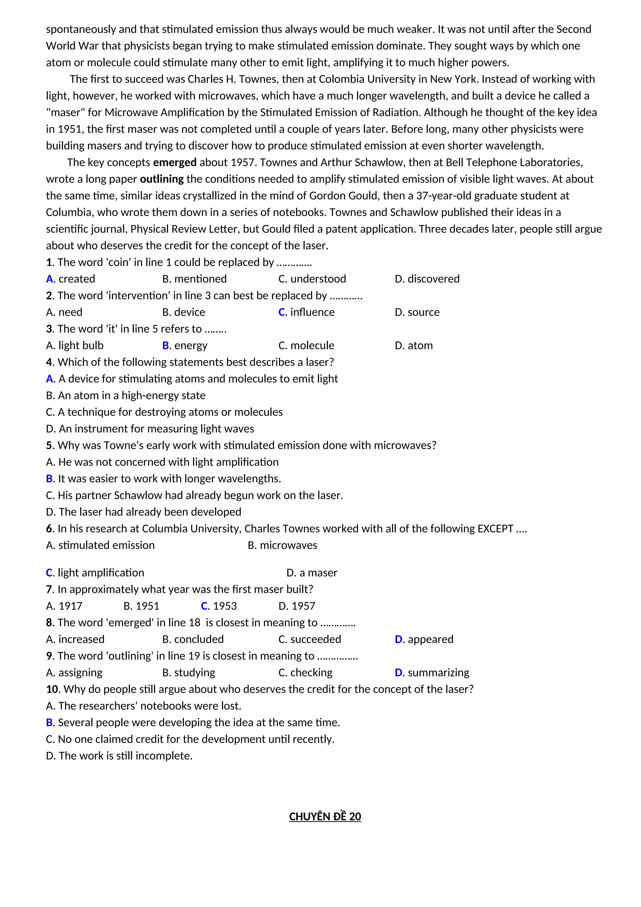 spontaneously and that stimulated emission thus always would be much weaker. It was not until after the Second
World War that physicists began trying to make stimulated emission dominate. They sought ways by which one
atom or molecule could stimulate many other to emit light, amplifying it to much higher powers.
The first to succeed was Charles H. Townes, then at Colombia University in New York. Instead of working with
light, however, he worked with microwaves, which have a much longer wavelength, and built a device he called a
"maser" for Microwave Amplification by the Stimulated Emission of Radiation. Although he thought of the key idea
in 1951, the first maser was not completed until a couple of years later. Before long, many other physicists were
building masers and trying to discover how to produce stimulated emission at even shorter wavelength.
The key concepts emerged about 1957. Townes and Arthur Schawlow, then at Bell Telephone Laboratories,
wrote a long paper outlining the conditions needed to amplify stimulated emission of visible light waves. At about
the same time, similar ideas crystallized in the mind of Gordon Gould, then a 37-year-old graduate student at
Columbia, who wrote them down in a series of notebooks. Townes and Schawlow published their ideas in a
scientific journal, Physical Review Letter, but Gould filed a patent application. Three decades later, people still argue
about who deserves the credit for the concept of the laser.
1. The word 'coin' in line 1 could be replaced by ………….
A. created B. mentioned C. understood D. discovered
2. The word 'intervention' in line 3 can best be replaced by …………
A. need B. device C. influence D. source
3. The word 'it' in line 5 refers to ……..
A. light bulb B. energy C. molecule D. atom
4. Which of the following statements best describes a laser?
A. A device for stimulating atoms and molecules to emit light
B. An atom in a high-energy state
C. A technique for destroying atoms or molecules
D. An instrument for measuring light waves
5. Why was Towne's early work with stimulated emission done with microwaves?
A. He was not concerned with light amplification
B. It was easier to work with longer wavelengths.
C. His partner Schawlow had already begun work on the laser.
D. The laser had already been developed
6. In his research at Columbia University, Charles Townes worked with all of the following EXCEPT ….
A. stimulated emission B. microwaves
C. light amplification D. a maser
7. In approximately what year was the first maser built?
A. 1917 B. 1951 C. 1953 D. 1957
8. The word 'emerged' in line 18 is closest in meaning to ………….
A. increased B. concluded C. succeeded D. appeared
9. The word 'outlining' in line 19 is closest in meaning to ……………
A. assigning B. studying C. checking D. summarizing
10. Why do people still argue about who deserves the credit for the concept of the laser?
A. The researchers' notebooks were lost.
B. Several people were developing the idea at the same time.
C. No one claimed credit for the development until recently.
D. The work is still incomplete.
CHUYÊN ĐỀ 20
 