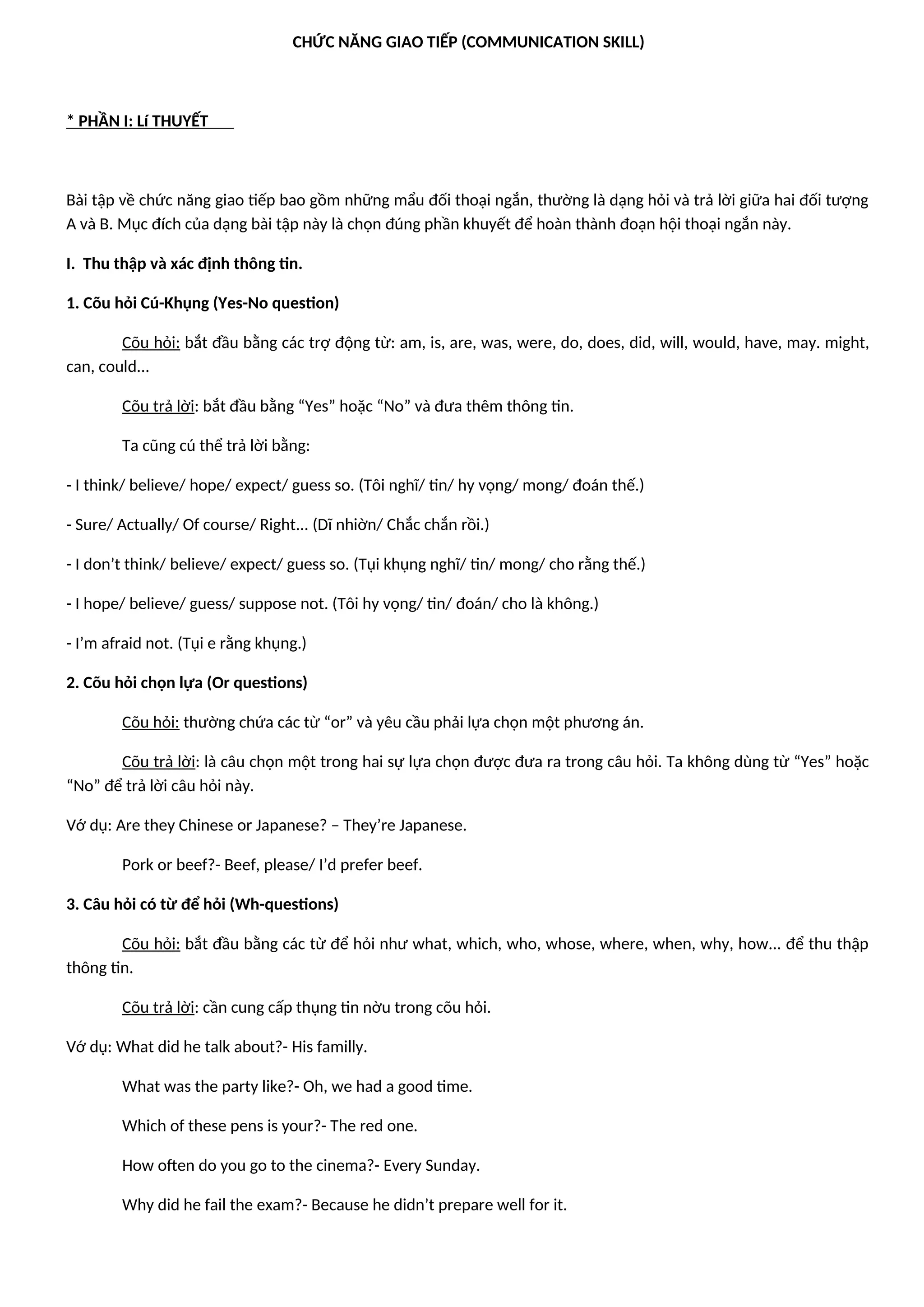 CHỨC NĂNG GIAO TIẾP (COMMUNICATION SKILL)
* PHẦN I: Lí THUYẾT
Bài tập về chức năng giao tiếp bao gồm những mẩu đối thoại ngắn, thường là dạng hỏi và trả lời giữa hai đối tượng
A và B. Mục đích của dạng bài tập này là chọn đúng phần khuyết để hoàn thành đoạn hội thoại ngắn này.
I. Thu thập và xác định thông tin.
1. Cõu hỏi Cú-Khụng (Yes-No question)
Cõu hỏi: bắt đầu bằng các trợ động từ: am, is, are, was, were, do, does, did, will, would, have, may. might,
can, could...
Cõu trả lời: bắt đầu bằng “Yes” hoặc “No” và đưa thêm thông tin.
Ta cũng cú thể trả lời bằng:
- I think/ believe/ hope/ expect/ guess so. (Tôi nghĩ/ tin/ hy vọng/ mong/ đoán thế.)
- Sure/ Actually/ Of course/ Right... (Dĩ nhiờn/ Chắc chắn rồi.)
- I don’t think/ believe/ expect/ guess so. (Tụi khụng nghĩ/ tin/ mong/ cho rằng thế.)
- I hope/ believe/ guess/ suppose not. (Tôi hy vọng/ tin/ đoán/ cho là không.)
- I’m afraid not. (Tụi e rằng khụng.)
2. Cõu hỏi chọn lựa (Or questions)
Cõu hỏi: thường chứa các từ “or” và yêu cầu phải lựa chọn một phương án.
Cõu trả lời: là câu chọn một trong hai sự lựa chọn được đưa ra trong câu hỏi. Ta không dùng từ “Yes” hoặc
“No” để trả lời câu hỏi này.
Vớ dụ: Are they Chinese or Japanese? – They’re Japanese.
Pork or beef?- Beef, please/ I’d prefer beef.
3. Câu hỏi có từ để hỏi (Wh-questions)
Cõu hỏi: bắt đầu bằng các từ để hỏi như what, which, who, whose, where, when, why, how... để thu thập
thông tin.
Cõu trả lời: cần cung cấp thụng tin nờu trong cõu hỏi.
Vớ dụ: What did he talk about?- His familly.
What was the party like?- Oh, we had a good time.
Which of these pens is your?- The red one.
How often do you go to the cinema?- Every Sunday.
Why did he fail the exam?- Because he didn’t prepare well for it.
 