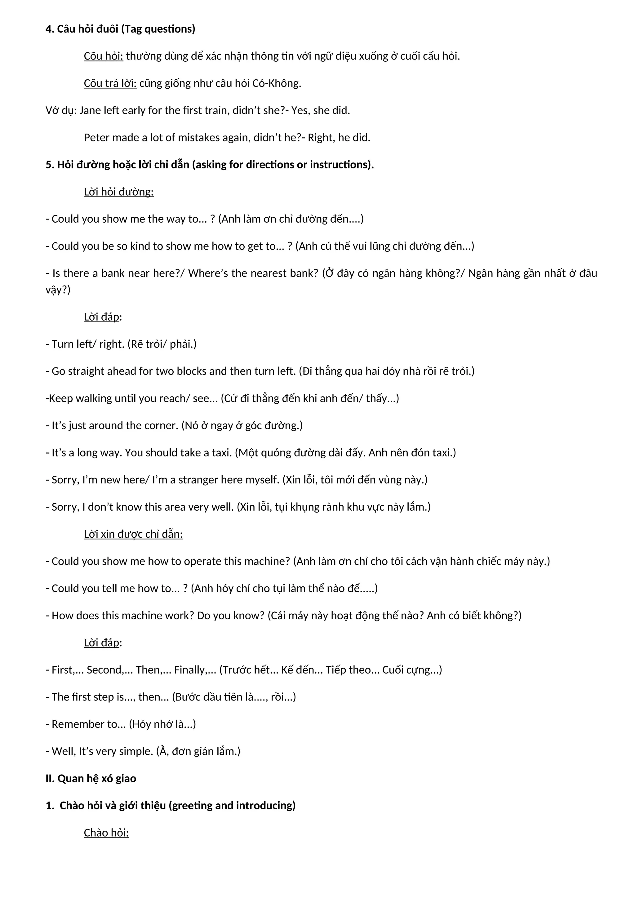 4. Câu hỏi đuôi (Tag questions)
Cõu hỏi: thường dùng để xác nhận thông tin với ngữ điệu xuống ở cuối cấu hỏi.
Cõu trả lời: cũng giống như câu hỏi Có-Không.
Vớ dụ: Jane left early for the first train, didn’t she?- Yes, she did.
Peter made a lot of mistakes again, didn’t he?- Right, he did.
5. Hỏi đường hoặc lời chỉ dẫn (asking for directions or instructions).
Lời hỏi đường:
- Could you show me the way to... ? (Anh làm ơn chỉ đường đến....)
- Could you be so kind to show me how to get to... ? (Anh cú thể vui lũng chỉ đường đến...)
- Is there a bank near here?/ Where’s the nearest bank? (Ở đây có ngân hàng không?/ Ngân hàng gần nhất ở đâu
vậy?)
Lời đáp:
- Turn left/ right. (Rẽ trỏi/ phải.)
- Go straight ahead for two blocks and then turn left. (Đi thẳng qua hai dóy nhà rồi rẽ trỏi.)
-Keep walking until you reach/ see... (Cứ đi thẳng đến khi anh đến/ thấy...)
- It’s just around the corner. (Nó ở ngay ở góc đường.)
- It’s a long way. You should take a taxi. (Một quóng đường dài đấy. Anh nên đón taxi.)
- Sorry, I’m new here/ I’m a stranger here myself. (Xin lỗi, tôi mới đến vùng này.)
- Sorry, I don’t know this area very well. (Xin lỗi, tụi khụng rành khu vực này lắm.)
Lời xin được chỉ dẫn:
- Could you show me how to operate this machine? (Anh làm ơn chỉ cho tôi cách vận hành chiếc máy này.)
- Could you tell me how to... ? (Anh hóy chỉ cho tụi làm thể nào để.....)
- How does this machine work? Do you know? (Cái máy này hoạt động thế nào? Anh có biết không?)
Lời đáp:
- First,... Second,... Then,... Finally,... (Trước hết... Kế đến... Tiếp theo... Cuối cựng...)
- The first step is..., then... (Bước đầu tiên là...., rồi...)
- Remember to... (Hóy nhớ là...)
- Well, It’s very simple. (À, đơn giản lắm.)
II. Quan hệ xó giao
1. Chào hỏi và giới thiệu (greeting and introducing)
Chào hỏi:
 