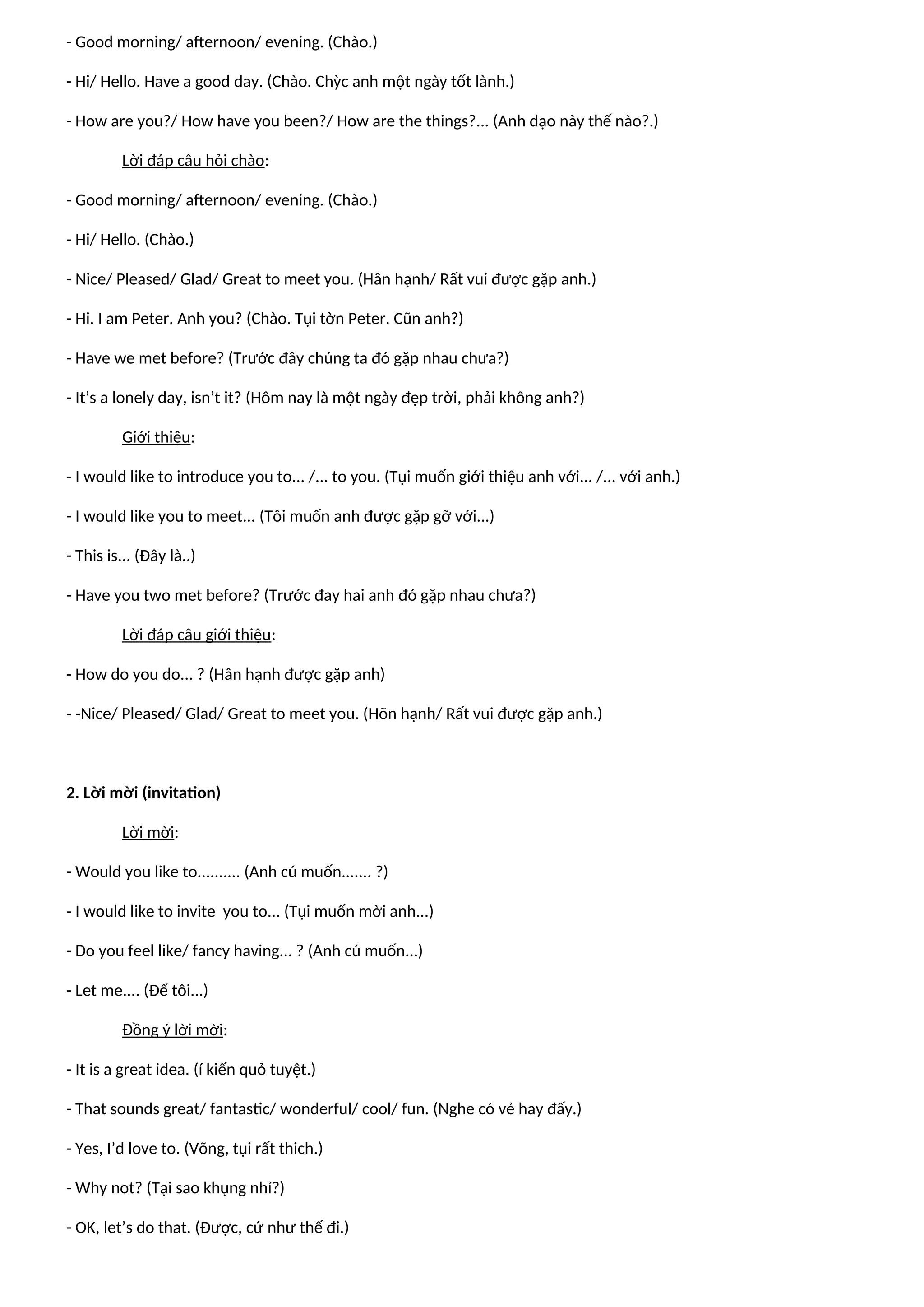 - Good morning/ afternoon/ evening. (Chào.)
- Hi/ Hello. Have a good day. (Chào. Chỳc anh một ngày tốt lành.)
- How are you?/ How have you been?/ How are the things?... (Anh dạo này thế nào?.)
Lời đáp câu hỏi chào:
- Good morning/ afternoon/ evening. (Chào.)
- Hi/ Hello. (Chào.)
- Nice/ Pleased/ Glad/ Great to meet you. (Hân hạnh/ Rất vui được gặp anh.)
- Hi. I am Peter. Anh you? (Chào. Tụi tờn Peter. Cũn anh?)
- Have we met before? (Trước đây chúng ta đó gặp nhau chưa?)
- It’s a lonely day, isn’t it? (Hôm nay là một ngày đẹp trời, phải không anh?)
Giới thiệu:
- I would like to introduce you to... /... to you. (Tụi muốn giới thiệu anh với... /... với anh.)
- I would like you to meet... (Tôi muốn anh được gặp gỡ với...)
- This is... (Đây là..)
- Have you two met before? (Trước đay hai anh đó gặp nhau chưa?)
Lời đáp câu giới thiệu:
- How do you do... ? (Hân hạnh được gặp anh)
- -Nice/ Pleased/ Glad/ Great to meet you. (Hõn hạnh/ Rất vui được gặp anh.)
2. Lời mời (invitation)
Lời mời:
- Would you like to.......... (Anh cú muốn....... ?)
- I would like to invite you to... (Tụi muốn mời anh...)
- Do you feel like/ fancy having... ? (Anh cú muốn...)
- Let me.... (Để tôi...)
Đồng ý lời mời:
- It is a great idea. (í kiến quỏ tuyệt.)
- That sounds great/ fantastic/ wonderful/ cool/ fun. (Nghe có vẻ hay đấy.)
- Yes, I’d love to. (Võng, tụi rất thich.)
- Why not? (Tại sao khụng nhỉ?)
- OK, let’s do that. (Được, cứ như thế đi.)
 