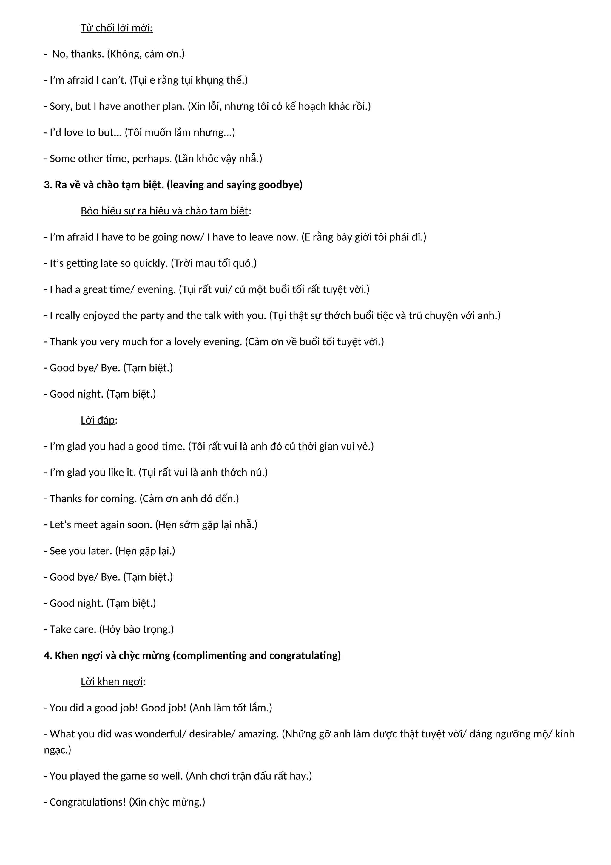 Từ chối lời mời:
- No, thanks. (Không, cảm ơn.)
- I’m afraid I can’t. (Tụi e rằng tụi khụng thể.)
- Sory, but I have another plan. (Xin lỗi, nhưng tôi có kế hoạch khác rồi.)
- I’d love to but... (Tôi muốn lắm nhưng...)
- Some other time, perhaps. (Lần khỏc vậy nhẫ.)
3. Ra về và chào tạm biệt. (leaving and saying goodbye)
Bỏo hiệu sự ra hiệu và chào tạm biệt:
- I’m afraid I have to be going now/ I have to leave now. (E rằng bây giời tôi phải đi.)
- It’s getting late so quickly. (Trời mau tối quỏ.)
- I had a great time/ evening. (Tụi rất vui/ cú một buổi tối rất tuyệt vời.)
- I really enjoyed the party and the talk with you. (Tụi thật sự thớch buổi tiệc và trũ chuyện với anh.)
- Thank you very much for a lovely evening. (Cảm ơn về buổi tối tuyệt vời.)
- Good bye/ Bye. (Tạm biệt.)
- Good night. (Tạm biệt.)
Lời đáp:
- I’m glad you had a good time. (Tôi rất vui là anh đó cú thời gian vui vẻ.)
- I’m glad you like it. (Tụi rất vui là anh thớch nú.)
- Thanks for coming. (Cảm ơn anh đó đến.)
- Let’s meet again soon. (Hẹn sớm gặp lại nhẫ.)
- See you later. (Hẹn gặp lại.)
- Good bye/ Bye. (Tạm biệt.)
- Good night. (Tạm biệt.)
- Take care. (Hóy bào trọng.)
4. Khen ngợi và chỳc mừng (complimenting and congratulating)
Lời khen ngợi:
- You did a good job! Good job! (Anh làm tốt lắm.)
- What you did was wonderful/ desirable/ amazing. (Những gỡ anh làm được thật tuyệt vời/ đáng ngưỡng mộ/ kinh
ngạc.)
- You played the game so well. (Anh chơi trận đấu rất hay.)
- Congratulations! (Xin chỳc mừng.)
 