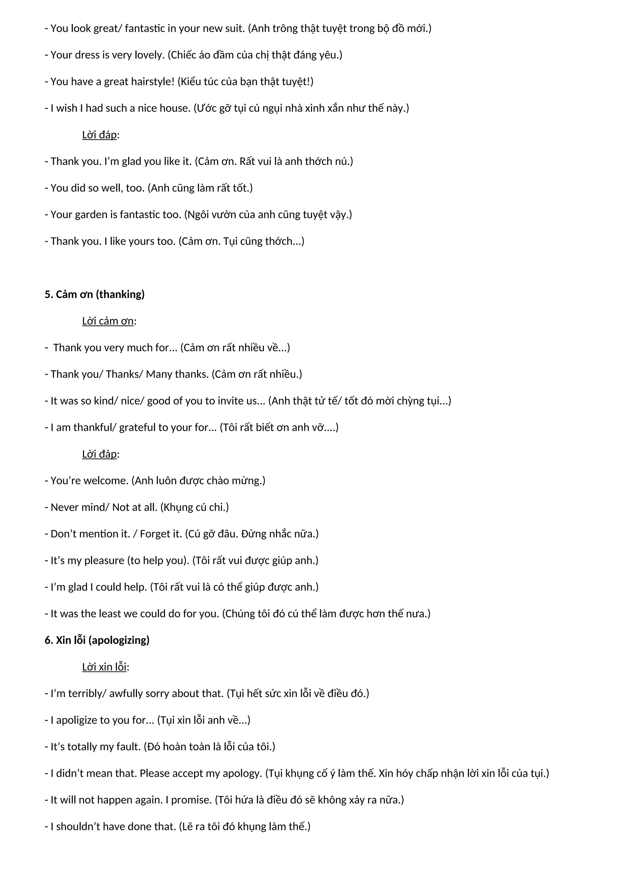 - You look great/ fantastic in your new suit. (Anh trông thật tuyệt trong bộ đồ mới.)
- Your dress is very lovely. (Chiếc áo đầm của chị thật đáng yêu.)
- You have a great hairstyle! (Kiểu túc của bạn thật tuyệt!)
- I wish I had such a nice house. (Ước gỡ tụi cú ngụi nhà xinh xắn như thế này.)
Lời đáp:
- Thank you. I’m glad you like it. (Cảm ơn. Rất vui là anh thớch nú.)
- You did so well, too. (Anh cũng làm rất tốt.)
- Your garden is fantastic too. (Ngôi vườn của anh cũng tuyệt vậy.)
- Thank you. I like yours too. (Cảm ơn. Tụi cũng thớch...)
5. Cảm ơn (thanking)
Lời cảm ơn:
- Thank you very much for... (Cảm ơn rất nhiều về...)
- Thank you/ Thanks/ Many thanks. (Cảm ơn rất nhiều.)
- It was so kind/ nice/ good of you to invite us... (Anh thật tử tế/ tốt đó mời chỳng tụi...)
- I am thankful/ grateful to your for... (Tôi rất biết ơn anh vỡ....)
Lời đáp:
- You’re welcome. (Anh luôn được chào mừng.)
- Never mind/ Not at all. (Khụng cú chi.)
- Don’t mention it. / Forget it. (Cú gỡ đâu. Đừng nhắc nữa.)
- It’s my pleasure (to help you). (Tôi rất vui được giúp anh.)
- I’m glad I could help. (Tôi rất vui là có thể giúp được anh.)
- It was the least we could do for you. (Chúng tôi đó cú thể làm được hơn thế nưa.)
6. Xin lỗi (apologizing)
Lời xin lỗi:
- I’m terribly/ awfully sorry about that. (Tụi hết sức xin lỗi về điều đó.)
- I apoligize to you for... (Tụi xin lỗi anh về...)
- It’s totally my fault. (Đó hoàn toàn là lỗi của tôi.)
- I didn’t mean that. Please accept my apology. (Tụi khụng cố ý làm thế. Xin hóy chấp nhận lời xin lỗi của tụi.)
- It will not happen again. I promise. (Tôi hứa là điều đó sẽ không xảy ra nữa.)
- I shouldn’t have done that. (Lẽ ra tôi đó khụng làm thế.)
 