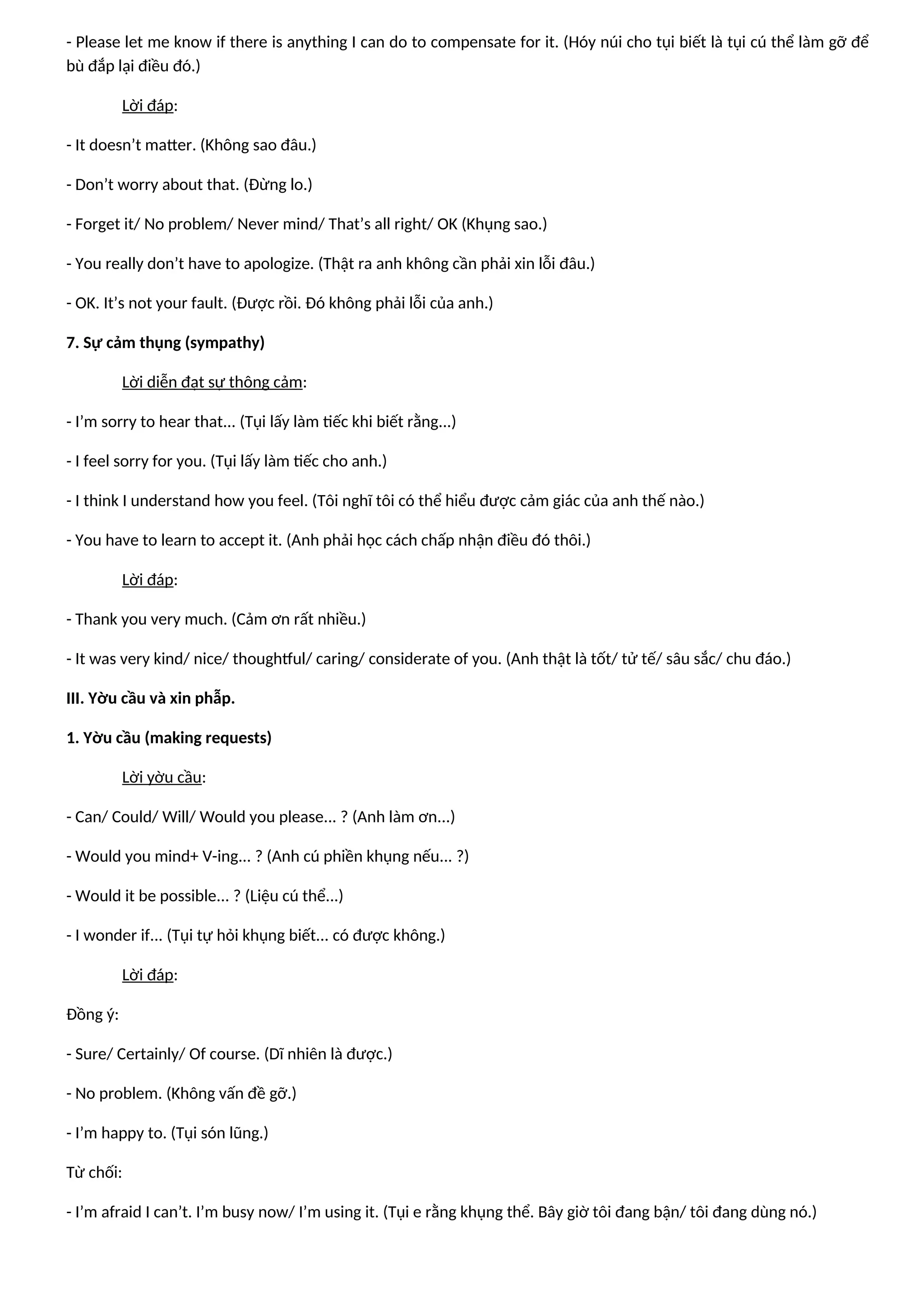 - Please let me know if there is anything I can do to compensate for it. (Hóy núi cho tụi biết là tụi cú thể làm gỡ để
bù đắp lại điều đó.)
Lời đáp:
- It doesn’t matter. (Không sao đâu.)
- Don’t worry about that. (Đừng lo.)
- Forget it/ No problem/ Never mind/ That’s all right/ OK (Khụng sao.)
- You really don’t have to apologize. (Thật ra anh không cần phải xin lỗi đâu.)
- OK. It’s not your fault. (Được rồi. Đó không phải lỗi của anh.)
7. Sự cảm thụng (sympathy)
Lời diễn đạt sự thông cảm:
- I’m sorry to hear that... (Tụi lấy làm tiếc khi biết rằng...)
- I feel sorry for you. (Tụi lấy làm tiếc cho anh.)
- I think I understand how you feel. (Tôi nghĩ tôi có thể hiểu được cảm giác của anh thế nào.)
- You have to learn to accept it. (Anh phải học cách chấp nhận điều đó thôi.)
Lời đáp:
- Thank you very much. (Cảm ơn rất nhiều.)
- It was very kind/ nice/ thoughtful/ caring/ considerate of you. (Anh thật là tốt/ tử tế/ sâu sắc/ chu đáo.)
III. Yờu cầu và xin phẫp.
1. Yờu cầu (making requests)
Lời yờu cầu:
- Can/ Could/ Will/ Would you please... ? (Anh làm ơn...)
- Would you mind+ V-ing... ? (Anh cú phiền khụng nếu... ?)
- Would it be possible... ? (Liệu cú thể...)
- I wonder if... (Tụi tự hỏi khụng biết... có được không.)
Lời đáp:
Đồng ý:
- Sure/ Certainly/ Of course. (Dĩ nhiên là được.)
- No problem. (Không vấn đề gỡ.)
- I’m happy to. (Tụi són lũng.)
Từ chối:
- I’m afraid I can’t. I’m busy now/ I’m using it. (Tụi e rằng khụng thể. Bây giờ tôi đang bận/ tôi đang dùng nó.)
 