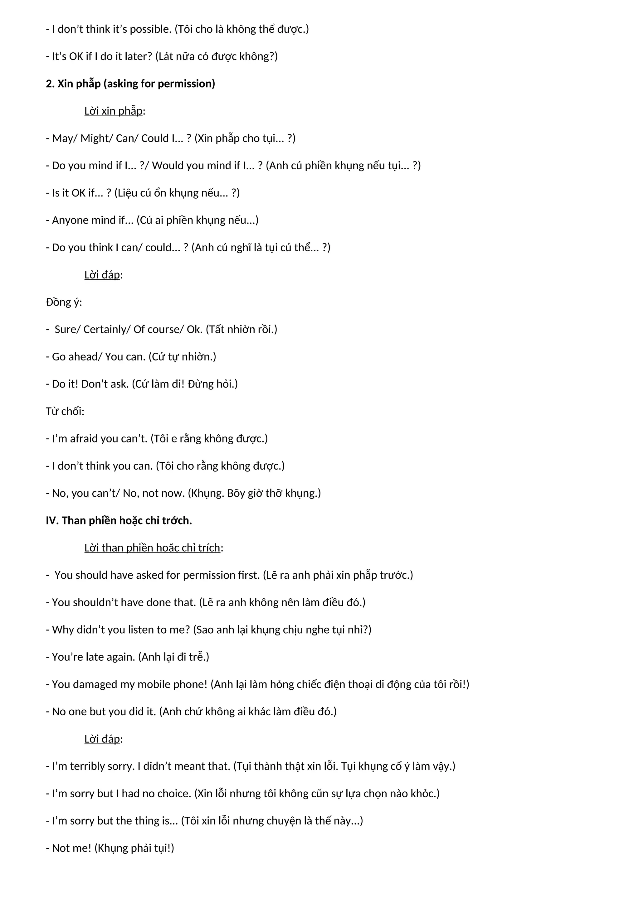 - I don’t think it’s possible. (Tôi cho là không thể được.)
- It’s OK if I do it later? (Lát nữa có được không?)
2. Xin phẫp (asking for permission)
Lời xin phẫp:
- May/ Might/ Can/ Could I... ? (Xin phẫp cho tụi... ?)
- Do you mind if I... ?/ Would you mind if I... ? (Anh cú phiền khụng nếu tụi... ?)
- Is it OK if... ? (Liệu cú ổn khụng nếu... ?)
- Anyone mind if... (Cú ai phiền khụng nếu...)
- Do you think I can/ could... ? (Anh cú nghĩ là tụi cú thể... ?)
Lời đáp:
Đồng ý:
- Sure/ Certainly/ Of course/ Ok. (Tất nhiờn rồi.)
- Go ahead/ You can. (Cứ tự nhiờn.)
- Do it! Don’t ask. (Cứ làm đi! Đừng hỏi.)
Từ chối:
- I’m afraid you can’t. (Tôi e rằng không được.)
- I don’t think you can. (Tôi cho rằng không được.)
- No, you can’t/ No, not now. (Khụng. Bõy giờ thỡ khụng.)
IV. Than phiền hoặc chỉ trớch.
Lời than phiền hoăc chỉ trích:
- You should have asked for permission first. (Lẽ ra anh phải xin phẫp trước.)
- You shouldn’t have done that. (Lẽ ra anh không nên làm điều đó.)
- Why didn’t you listen to me? (Sao anh lại khụng chịu nghe tụi nhỉ?)
- You’re late again. (Anh lại đi trễ.)
- You damaged my mobile phone! (Anh lại làm hỏng chiếc điện thoại di động của tôi rồi!)
- No one but you did it. (Anh chứ không ai khác làm điều đó.)
Lời đáp:
- I’m terribly sorry. I didn’t meant that. (Tụi thành thật xin lỗi. Tụi khụng cố ý làm vậy.)
- I’m sorry but I had no choice. (Xin lỗi nhưng tôi không cũn sự lựa chọn nào khỏc.)
- I’m sorry but the thing is... (Tôi xin lỗi nhưng chuyện là thế này...)
- Not me! (Khụng phải tụi!)
 