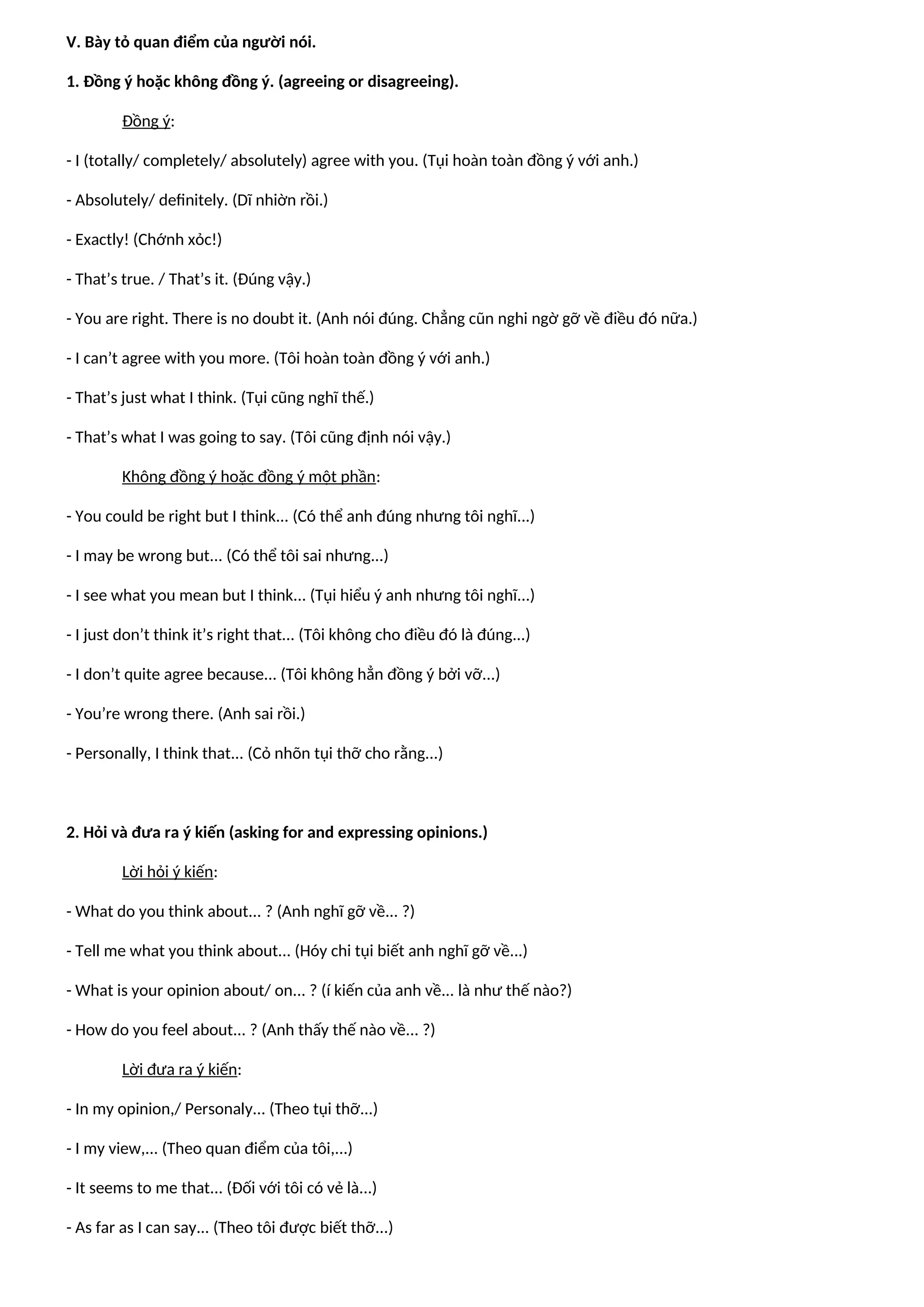 V. Bày tỏ quan điểm của người nói.
1. Đồng ý hoặc không đồng ý. (agreeing or disagreeing).
Đồng ý:
- I (totally/ completely/ absolutely) agree with you. (Tụi hoàn toàn đồng ý với anh.)
- Absolutely/ definitely. (Dĩ nhiờn rồi.)
- Exactly! (Chớnh xỏc!)
- That’s true. / That’s it. (Đúng vậy.)
- You are right. There is no doubt it. (Anh nói đúng. Chẳng cũn nghi ngờ gỡ về điều đó nữa.)
- I can’t agree with you more. (Tôi hoàn toàn đồng ý với anh.)
- That’s just what I think. (Tụi cũng nghĩ thế.)
- That’s what I was going to say. (Tôi cũng định nói vậy.)
Không đồng ý hoặc đồng ý một phần:
- You could be right but I think... (Có thể anh đúng nhưng tôi nghĩ...)
- I may be wrong but... (Có thể tôi sai nhưng...)
- I see what you mean but I think... (Tụi hiểu ý anh nhưng tôi nghĩ...)
- I just don’t think it’s right that... (Tôi không cho điều đó là đúng...)
- I don’t quite agree because... (Tôi không hẳn đồng ý bởi vỡ...)
- You’re wrong there. (Anh sai rồi.)
- Personally, I think that... (Cỏ nhõn tụi thỡ cho rằng...)
2. Hỏi và đưa ra ý kiến (asking for and expressing opinions.)
Lời hỏi ý kiến:
- What do you think about... ? (Anh nghĩ gỡ về... ?)
- Tell me what you think about... (Hóy chi tụi biết anh nghĩ gỡ về...)
- What is your opinion about/ on... ? (í kiến của anh về... là như thế nào?)
- How do you feel about... ? (Anh thấy thế nào về... ?)
Lời đưa ra ý kiến:
- In my opinion,/ Personaly... (Theo tụi thỡ...)
- I my view,... (Theo quan điểm của tôi,...)
- It seems to me that... (Đối với tôi có vẻ là...)
- As far as I can say... (Theo tôi được biết thỡ...)
 