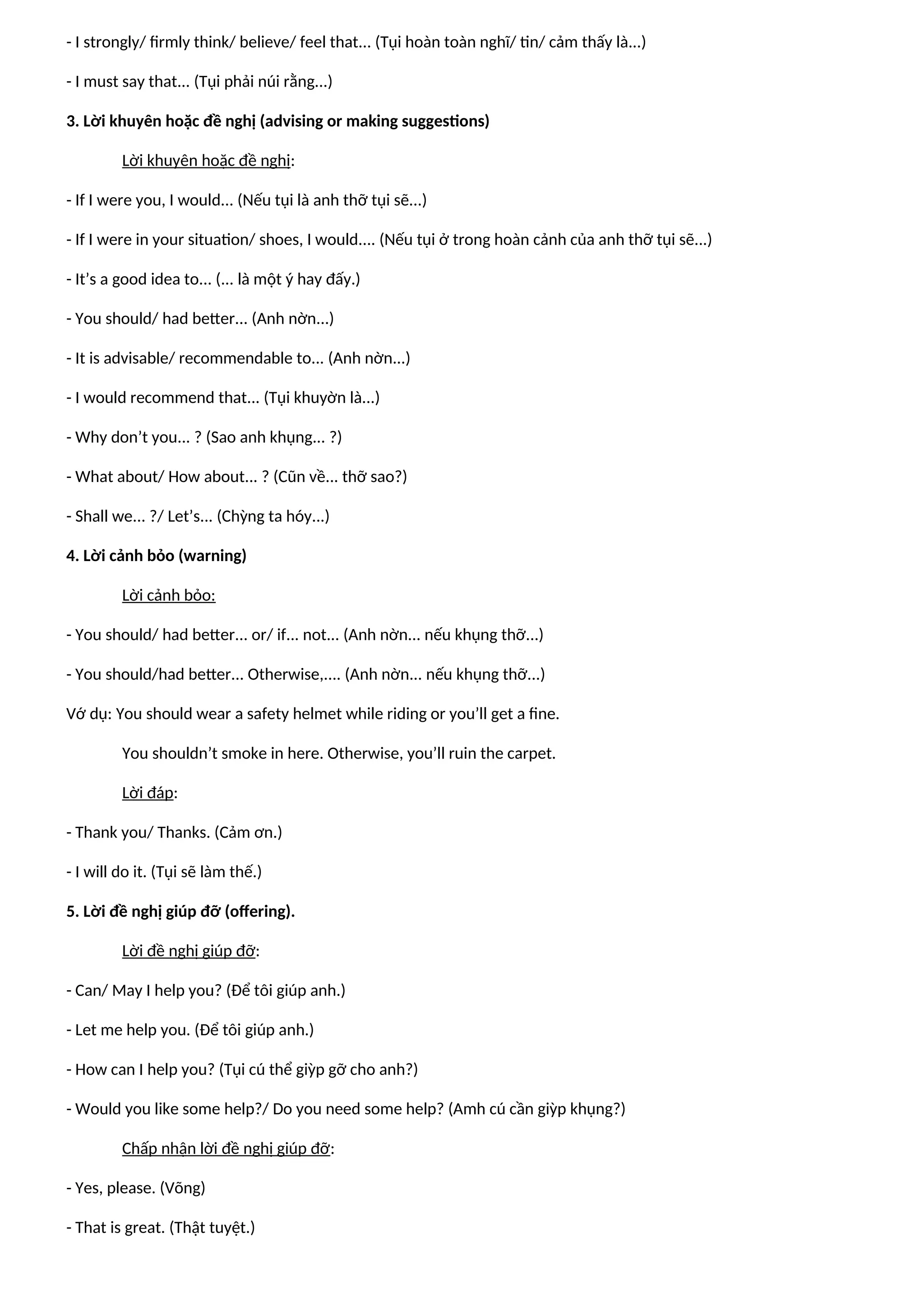 - I strongly/ firmly think/ believe/ feel that... (Tụi hoàn toàn nghĩ/ tin/ cảm thấy là...)
- I must say that... (Tụi phải núi rằng...)
3. Lời khuyên hoặc đề nghị (advising or making suggestions)
Lời khuyên hoặc đề nghị:
- If I were you, I would... (Nếu tụi là anh thỡ tụi sẽ...)
- If I were in your situation/ shoes, I would.... (Nếu tụi ở trong hoàn cảnh của anh thỡ tụi sẽ...)
- It’s a good idea to... (... là một ý hay đấy.)
- You should/ had better... (Anh nờn...)
- It is advisable/ recommendable to... (Anh nờn...)
- I would recommend that... (Tụi khuyờn là...)
- Why don’t you... ? (Sao anh khụng... ?)
- What about/ How about... ? (Cũn về... thỡ sao?)
- Shall we... ?/ Let’s... (Chỳng ta hóy...)
4. Lời cảnh bỏo (warning)
Lời cảnh bỏo:
- You should/ had better... or/ if... not... (Anh nờn... nếu khụng thỡ...)
- You should/had better... Otherwise,.... (Anh nờn... nếu khụng thỡ...)
Vớ dụ: You should wear a safety helmet while riding or you’ll get a fine.
You shouldn’t smoke in here. Otherwise, you’ll ruin the carpet.
Lời đáp:
- Thank you/ Thanks. (Cảm ơn.)
- I will do it. (Tụi sẽ làm thế.)
5. Lời đề nghị giúp đỡ (offering).
Lời đề nghị giúp đỡ:
- Can/ May I help you? (Để tôi giúp anh.)
- Let me help you. (Để tôi giúp anh.)
- How can I help you? (Tụi cú thể giỳp gỡ cho anh?)
- Would you like some help?/ Do you need some help? (Amh cú cần giỳp khụng?)
Chấp nhận lời đề nghị giúp đỡ:
- Yes, please. (Võng)
- That is great. (Thật tuyệt.)
 