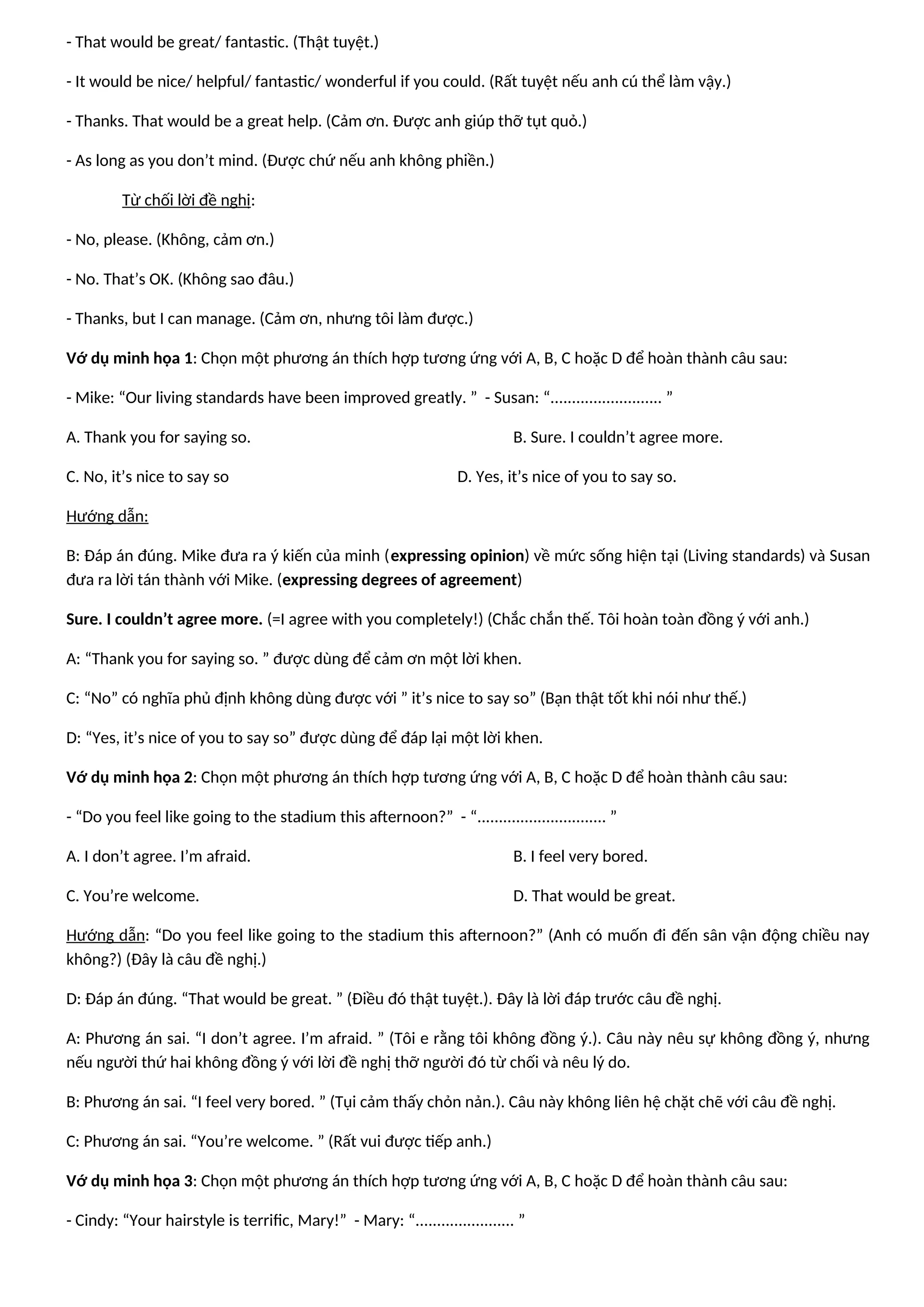 - That would be great/ fantastic. (Thật tuyệt.)
- It would be nice/ helpful/ fantastic/ wonderful if you could. (Rất tuyệt nếu anh cú thể làm vậy.)
- Thanks. That would be a great help. (Cảm ơn. Được anh giúp thỡ tụt quỏ.)
- As long as you don’t mind. (Được chứ nếu anh không phiền.)
Từ chối lời đề nghị:
- No, please. (Không, cảm ơn.)
- No. That’s OK. (Không sao đâu.)
- Thanks, but I can manage. (Cảm ơn, nhưng tôi làm được.)
Vớ dụ minh họa 1: Chọn một phương án thích hợp tương ứng với A, B, C hoặc D để hoàn thành câu sau:
- Mike: “Our living standards have been improved greatly. ” - Susan: “.......................... ”
A. Thank you for saying so. B. Sure. I couldn’t agree more.
C. No, it’s nice to say so D. Yes, it’s nice of you to say so.
Hướng dẫn:
B: Đáp án đúng. Mike đưa ra ý kiến của minh (expressing opinion) về mức sống hiện tại (Living standards) và Susan
đưa ra lời tán thành với Mike. (expressing degrees of agreement)
Sure. I couldn’t agree more. (=I agree with you completely!) (Chắc chắn thế. Tôi hoàn toàn đồng ý với anh.)
A: “Thank you for saying so. ” được dùng để cảm ơn một lời khen.
C: “No” có nghĩa phủ định không dùng được với ” it’s nice to say so” (Bạn thật tốt khi nói như thế.)
D: “Yes, it’s nice of you to say so” được dùng để đáp lại một lời khen.
Vớ dụ minh họa 2: Chọn một phương án thích hợp tương ứng với A, B, C hoặc D để hoàn thành câu sau:
- “Do you feel like going to the stadium this afternoon?” - “.............................. ”
A. I don’t agree. I’m afraid. B. I feel very bored.
C. You’re welcome. D. That would be great.
Hướng dẫn: “Do you feel like going to the stadium this afternoon?” (Anh có muốn đi đến sân vận động chiều nay
không?) (Đây là câu đề nghị.)
D: Đáp án đúng. “That would be great. ” (Điều đó thật tuyệt.). Đây là lời đáp trước câu đề nghị.
A: Phương án sai. “I don’t agree. I’m afraid. ” (Tôi e rằng tôi không đồng ý.). Câu này nêu sự không đồng ý, nhưng
nếu người thứ hai không đồng ý với lời đề nghị thỡ người đó từ chối và nêu lý do.
B: Phương án sai. “I feel very bored. ” (Tụi cảm thấy chỏn nản.). Câu này không liên hệ chặt chẽ với câu đề nghị.
C: Phương án sai. “You’re welcome. ” (Rất vui được tiếp anh.)
Vớ dụ minh họa 3: Chọn một phương án thích hợp tương ứng với A, B, C hoặc D để hoàn thành câu sau:
- Cindy: “Your hairstyle is terrific, Mary!” - Mary: “....................... ”
 
