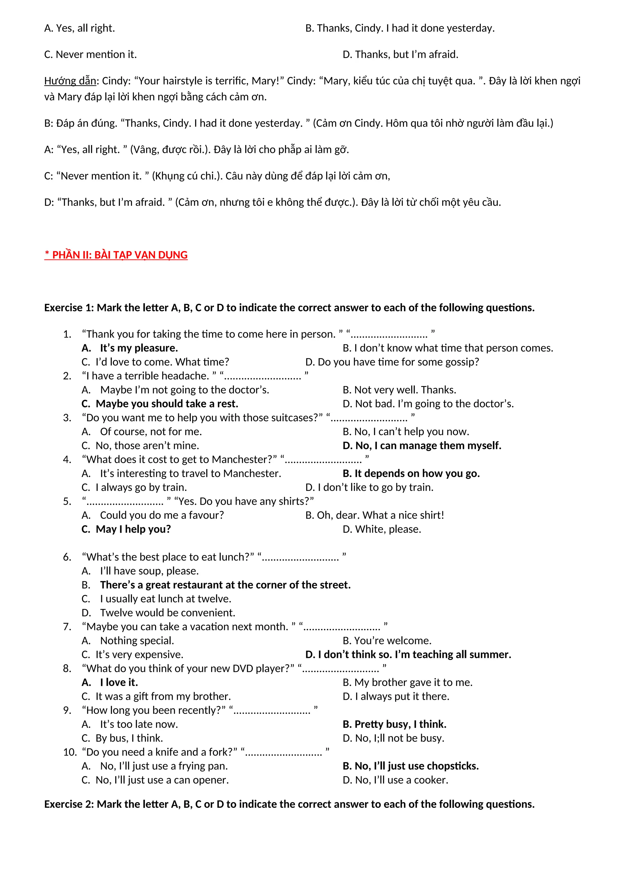 A. Yes, all right. B. Thanks, Cindy. I had it done yesterday.
C. Never mention it. D. Thanks, but I’m afraid.
Hướng dẫn: Cindy: “Your hairstyle is terrific, Mary!” Cindy: “Mary, kiểu túc của chị tuyệt qua. ”. Đây là lời khen ngợi
và Mary đáp lại lời khen ngợi bằng cách cảm ơn.
B: Đáp án đúng. “Thanks, Cindy. I had it done yesterday. ” (Cảm ơn Cindy. Hôm qua tôi nhờ người làm đầu lại.)
A: “Yes, all right. ” (Vâng, được rồi.). Đây là lời cho phẫp ai làm gỡ.
C: “Never mention it. ” (Khụng cú chi.). Câu này dùng để đáp lại lời cảm ơn,
D: “Thanks, but I’m afraid. ” (Cảm ơn, nhưng tôi e không thể được.). Đây là lời từ chối một yêu cầu.
* PHẦN II: BÀI TẬP VẬN DỤNG
Exercise 1: Mark the letter A, B, C or D to indicate the correct answer to each of the following questions.
1. “Thank you for taking the time to come here in person. ” “........................... ”
A. It’s my pleasure. B. I don’t know what time that person comes.
C. I’d love to come. What time? D. Do you have time for some gossip?
2. “I have a terrible headache. ” “........................... ”
A. Maybe I’m not going to the doctor’s. B. Not very well. Thanks.
C. Maybe you should take a rest. D. Not bad. I’m going to the doctor’s.
3. “Do you want me to help you with those suitcases?” “........................... ”
A. Of course, not for me. B. No, I can’t help you now.
C. No, those aren’t mine. D. No, I can manage them myself.
4. “What does it cost to get to Manchester?” “........................... ”
A. It’s interesting to travel to Manchester. B. It depends on how you go.
C. I always go by train. D. I don’t like to go by train.
5. “........................... ” “Yes. Do you have any shirts?”
A. Could you do me a favour? B. Oh, dear. What a nice shirt!
C. May I help you? D. White, please.
6. “What’s the best place to eat lunch?” “........................... ”
A. I’ll have soup, please.
B. There’s a great restaurant at the corner of the street.
C. I usually eat lunch at twelve.
D. Twelve would be convenient.
7. “Maybe you can take a vacation next month. ” “........................... ”
A. Nothing special. B. You’re welcome.
C. It’s very expensive. D. I don’t think so. I’m teaching all summer.
8. “What do you think of your new DVD player?” “........................... ”
A. I love it. B. My brother gave it to me.
C. It was a gift from my brother. D. I always put it there.
9. “How long you been recently?” “........................... ”
A. It’s too late now. B. Pretty busy, I think.
C. By bus, I think. D. No, I;ll not be busy.
10. “Do you need a knife and a fork?” “........................... ”
A. No, I’ll just use a frying pan. B. No, I’ll just use chopsticks.
C. No, I’ll just use a can opener. D. No, I’ll use a cooker.
Exercise 2: Mark the letter A, B, C or D to indicate the correct answer to each of the following questions.
 