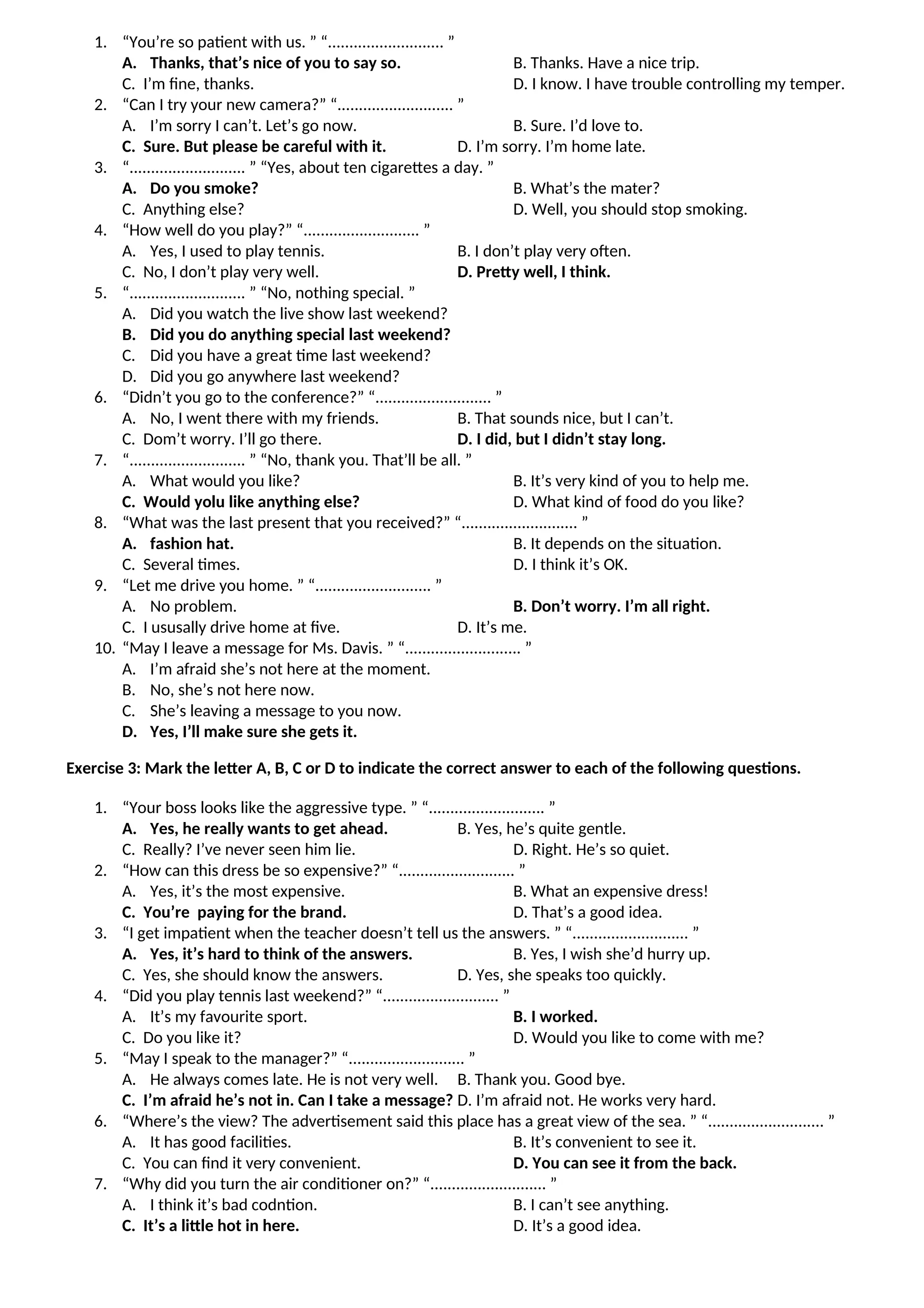 1. “You’re so patient with us. ” “........................... ”
A. Thanks, that’s nice of you to say so. B. Thanks. Have a nice trip.
C. I’m fine, thanks. D. I know. I have trouble controlling my temper.
2. “Can I try your new camera?” “........................... ”
A. I’m sorry I can’t. Let’s go now. B. Sure. I’d love to.
C. Sure. But please be careful with it. D. I’m sorry. I’m home late.
3. “........................... ” “Yes, about ten cigarettes a day. ”
A. Do you smoke? B. What’s the mater?
C. Anything else? D. Well, you should stop smoking.
4. “How well do you play?” “........................... ”
A. Yes, I used to play tennis. B. I don’t play very often.
C. No, I don’t play very well. D. Pretty well, I think.
5. “........................... ” “No, nothing special. ”
A. Did you watch the live show last weekend?
B. Did you do anything special last weekend?
C. Did you have a great time last weekend?
D. Did you go anywhere last weekend?
6. “Didn’t you go to the conference?” “........................... ”
A. No, I went there with my friends. B. That sounds nice, but I can’t.
C. Dom’t worry. I’ll go there. D. I did, but I didn’t stay long.
7. “........................... ” “No, thank you. That’ll be all. ”
A. What would you like? B. It’s very kind of you to help me.
C. Would yolu like anything else? D. What kind of food do you like?
8. “What was the last present that you received?” “........................... ”
A. fashion hat. B. It depends on the situation.
C. Several times. D. I think it’s OK.
9. “Let me drive you home. ” “........................... ”
A. No problem. B. Don’t worry. I’m all right.
C. I ususally drive home at five. D. It’s me.
10. “May I leave a message for Ms. Davis. ” “........................... ”
A. I’m afraid she’s not here at the moment.
B. No, she’s not here now.
C. She’s leaving a message to you now.
D. Yes, I’ll make sure she gets it.
Exercise 3: Mark the letter A, B, C or D to indicate the correct answer to each of the following questions.
1. “Your boss looks like the aggressive type. ” “........................... ”
A. Yes, he really wants to get ahead. B. Yes, he’s quite gentle.
C. Really? I’ve never seen him lie. D. Right. He’s so quiet.
2. “How can this dress be so expensive?” “........................... ”
A. Yes, it’s the most expensive. B. What an expensive dress!
C. You’re paying for the brand. D. That’s a good idea.
3. “I get impatient when the teacher doesn’t tell us the answers. ” “........................... ”
A. Yes, it’s hard to think of the answers. B. Yes, I wish she’d hurry up.
C. Yes, she should know the answers. D. Yes, she speaks too quickly.
4. “Did you play tennis last weekend?” “........................... ”
A. It’s my favourite sport. B. I worked.
C. Do you like it? D. Would you like to come with me?
5. “May I speak to the manager?” “........................... ”
A. He always comes late. He is not very well. B. Thank you. Good bye.
C. I’m afraid he’s not in. Can I take a message? D. I’m afraid not. He works very hard.
6. “Where’s the view? The advertisement said this place has a great view of the sea. ” “........................... ”
A. It has good facilities. B. It’s convenient to see it.
C. You can find it very convenient. D. You can see it from the back.
7. “Why did you turn the air conditioner on?” “........................... ”
A. I think it’s bad codntion. B. I can’t see anything.
C. It’s a little hot in here. D. It’s a good idea.
 