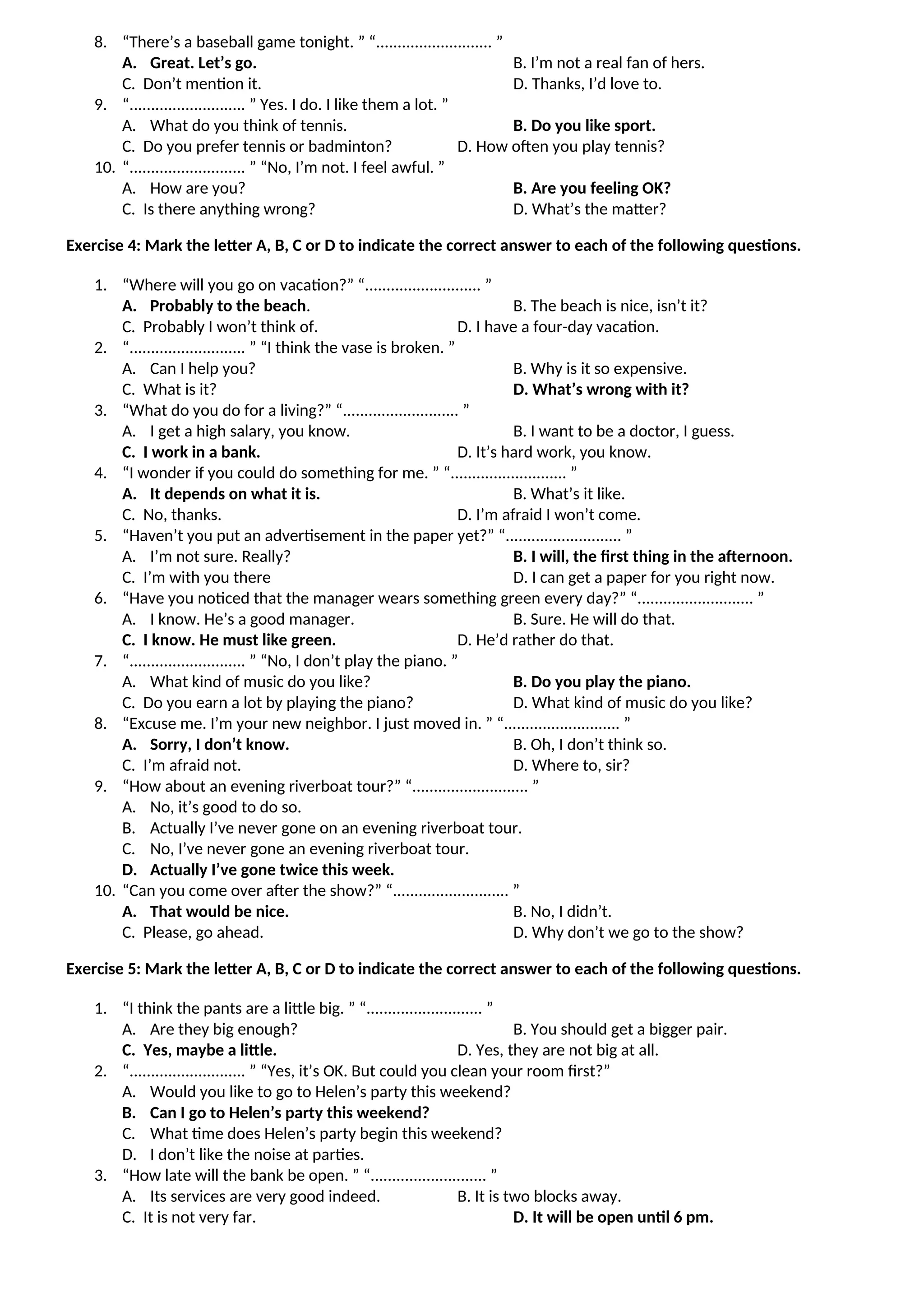 8. “There’s a baseball game tonight. ” “........................... ”
A. Great. Let’s go. B. I’m not a real fan of hers.
C. Don’t mention it. D. Thanks, I’d love to.
9. “........................... ” Yes. I do. I like them a lot. ”
A. What do you think of tennis. B. Do you like sport.
C. Do you prefer tennis or badminton? D. How often you play tennis?
10. “........................... ” “No, I’m not. I feel awful. ”
A. How are you? B. Are you feeling OK?
C. Is there anything wrong? D. What’s the matter?
Exercise 4: Mark the letter A, B, C or D to indicate the correct answer to each of the following questions.
1. “Where will you go on vacation?” “........................... ”
A. Probably to the beach. B. The beach is nice, isn’t it?
C. Probably I won’t think of. D. I have a four-day vacation.
2. “........................... ” “I think the vase is broken. ”
A. Can I help you? B. Why is it so expensive.
C. What is it? D. What’s wrong with it?
3. “What do you do for a living?” “........................... ”
A. I get a high salary, you know. B. I want to be a doctor, I guess.
C. I work in a bank. D. It’s hard work, you know.
4. “I wonder if you could do something for me. ” “........................... ”
A. It depends on what it is. B. What’s it like.
C. No, thanks. D. I’m afraid I won’t come.
5. “Haven’t you put an advertisement in the paper yet?” “........................... ”
A. I’m not sure. Really? B. I will, the first thing in the afternoon.
C. I’m with you there D. I can get a paper for you right now.
6. “Have you noticed that the manager wears something green every day?” “........................... ”
A. I know. He’s a good manager. B. Sure. He will do that.
C. I know. He must like green. D. He’d rather do that.
7. “........................... ” “No, I don’t play the piano. ”
A. What kind of music do you like? B. Do you play the piano.
C. Do you earn a lot by playing the piano? D. What kind of music do you like?
8. “Excuse me. I’m your new neighbor. I just moved in. ” “........................... ”
A. Sorry, I don’t know. B. Oh, I don’t think so.
C. I’m afraid not. D. Where to, sir?
9. “How about an evening riverboat tour?” “........................... ”
A. No, it’s good to do so.
B. Actually I’ve never gone on an evening riverboat tour.
C. No, I’ve never gone an evening riverboat tour.
D. Actually I’ve gone twice this week.
10. “Can you come over after the show?” “........................... ”
A. That would be nice. B. No, I didn’t.
C. Please, go ahead. D. Why don’t we go to the show?
Exercise 5: Mark the letter A, B, C or D to indicate the correct answer to each of the following questions.
1. “I think the pants are a little big. ” “........................... ”
A. Are they big enough? B. You should get a bigger pair.
C. Yes, maybe a little. D. Yes, they are not big at all.
2. “........................... ” “Yes, it’s OK. But could you clean your room first?”
A. Would you like to go to Helen’s party this weekend?
B. Can I go to Helen’s party this weekend?
C. What time does Helen’s party begin this weekend?
D. I don’t like the noise at parties.
3. “How late will the bank be open. ” “........................... ”
A. Its services are very good indeed. B. It is two blocks away.
C. It is not very far. D. It will be open until 6 pm.
 