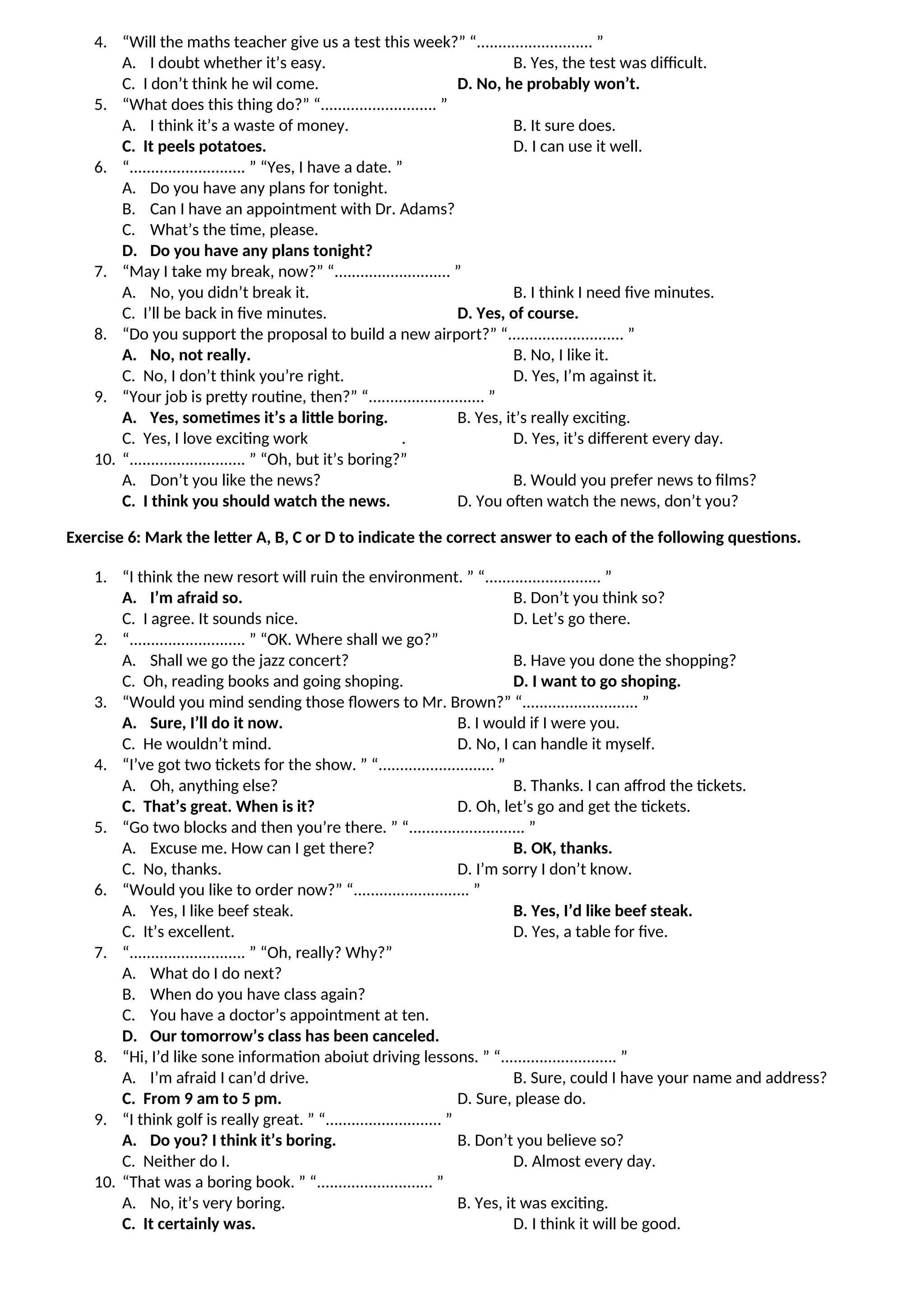 4. “Will the maths teacher give us a test this week?” “........................... ”
A. I doubt whether it’s easy. B. Yes, the test was difficult.
C. I don’t think he wil come. D. No, he probably won’t.
5. “What does this thing do?” “........................... ”
A. I think it’s a waste of money. B. It sure does.
C. It peels potatoes. D. I can use it well.
6. “........................... ” “Yes, I have a date. ”
A. Do you have any plans for tonight.
B. Can I have an appointment with Dr. Adams?
C. What’s the time, please.
D. Do you have any plans tonight?
7. “May I take my break, now?” “........................... ”
A. No, you didn’t break it. B. I think I need five minutes.
C. I’ll be back in five minutes. D. Yes, of course.
8. “Do you support the proposal to build a new airport?” “........................... ”
A. No, not really. B. No, I like it.
C. No, I don’t think you’re right. D. Yes, I’m against it.
9. “Your job is pretty routine, then?” “........................... ”
A. Yes, sometimes it’s a little boring. B. Yes, it’s really exciting.
C. Yes, I love exciting work . D. Yes, it’s different every day.
10. “........................... ” “Oh, but it’s boring?”
A. Don’t you like the news? B. Would you prefer news to films?
C. I think you should watch the news. D. You often watch the news, don’t you?
Exercise 6: Mark the letter A, B, C or D to indicate the correct answer to each of the following questions.
1. “I think the new resort will ruin the environment. ” “........................... ”
A. I’m afraid so. B. Don’t you think so?
C. I agree. It sounds nice. D. Let’s go there.
2. “........................... ” “OK. Where shall we go?”
A. Shall we go the jazz concert? B. Have you done the shopping?
C. Oh, reading books and going shoping. D. I want to go shoping.
3. “Would you mind sending those flowers to Mr. Brown?” “........................... ”
A. Sure, I’ll do it now. B. I would if I were you.
C. He wouldn’t mind. D. No, I can handle it myself.
4. “I’ve got two tickets for the show. ” “........................... ”
A. Oh, anything else? B. Thanks. I can affrod the tickets.
C. That’s great. When is it? D. Oh, let’s go and get the tickets.
5. “Go two blocks and then you’re there. ” “........................... ”
A. Excuse me. How can I get there? B. OK, thanks.
C. No, thanks. D. I’m sorry I don’t know.
6. “Would you like to order now?” “........................... ”
A. Yes, I like beef steak. B. Yes, I’d like beef steak.
C. It’s excellent. D. Yes, a table for five.
7. “........................... ” “Oh, really? Why?”
A. What do I do next?
B. When do you have class again?
C. You have a doctor’s appointment at ten.
D. Our tomorrow’s class has been canceled.
8. “Hi, I’d like sone information aboiut driving lessons. ” “........................... ”
A. I’m afraid I can’d drive. B. Sure, could I have your name and address?
C. From 9 am to 5 pm. D. Sure, please do.
9. “I think golf is really great. ” “........................... ”
A. Do you? I think it’s boring. B. Don’t you believe so?
C. Neither do I. D. Almost every day.
10. “That was a boring book. ” “........................... ”
A. No, it’s very boring. B. Yes, it was exciting.
C. It certainly was. D. I think it will be good.
 