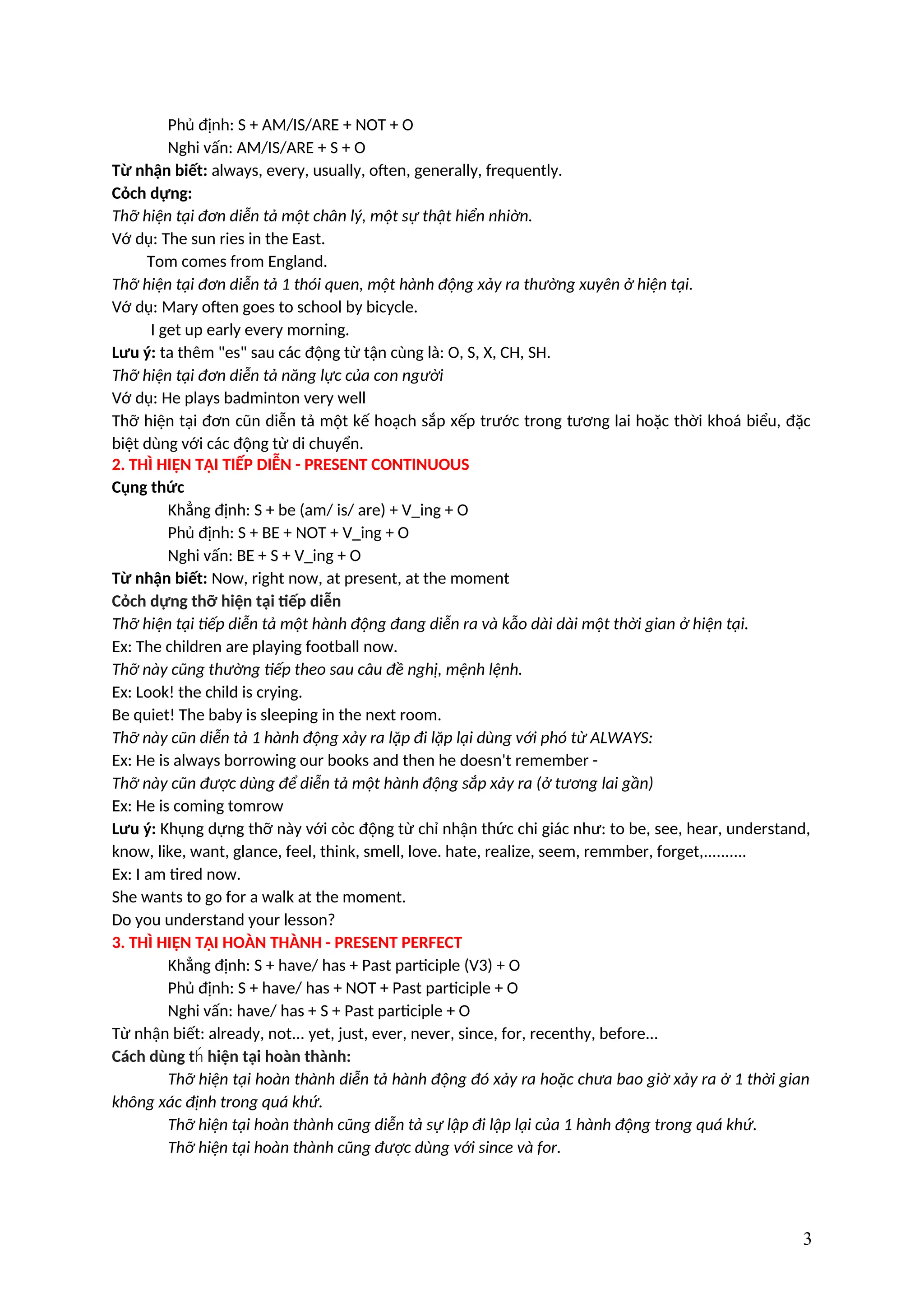 Phủ định: S + AM/IS/ARE + NOT + O
Nghi vấn: AM/IS/ARE + S + O
Từ nhận biết: always, every, usually, often, generally, frequently.
Cỏch dựng:
Thỡ hiện tại đơn diễn tả một chân lý, một sự thật hiển nhiờn.
Vớ dụ: The sun ries in the East.
Tom comes from England.
Thỡ hiện tại đơn diễn tả 1 thói quen, một hành động xảy ra thường xuyên ở hiện tại.
Vớ dụ: Mary often goes to school by bicycle.
I get up early every morning.
Lưu ý: ta thêm "es" sau các động từ tận cùng là: O, S, X, CH, SH.
Thỡ hiện tại đơn diễn tả năng lực của con người
Vớ dụ: He plays badminton very well
Thỡ hiện tại đơn cũn diễn tả một kế hoạch sắp xếp trước trong tương lai hoặc thời khoá biểu, đặc
biệt dùng với các động từ di chuyển.
2. THÌ HIỆN TẠI TIẾP DIỄN - PRESENT CONTINUOUS
Cụng thức
Khẳng định: S + be (am/ is/ are) + V_ing + O
Phủ định: S + BE + NOT + V_ing + O
Nghi vấn: BE + S + V_ing + O
Từ nhận biết: Now, right now, at present, at the moment
Cỏch dựng thỡ hiện tại tiếp diễn
Thỡ hiện tại tiếp diễn tả một hành động đang diễn ra và kẫo dài dài một thời gian ở hiện tại.
Ex: The children are playing football now.
Thỡ này cũng thường tiếp theo sau câu đề nghị, mệnh lệnh.
Ex: Look! the child is crying.
Be quiet! The baby is sleeping in the next room.
Thỡ này cũn diễn tả 1 hành động xảy ra lặp đi lặp lại dùng với phó từ ALWAYS:
Ex: He is always borrowing our books and then he doesn't remember -
Thỡ này cũn được dùng để diễn tả một hành động sắp xảy ra (ở tương lai gần)
Ex: He is coming tomrow
Lưu ý: Khụng dựng thỡ này với cỏc động từ chỉ nhận thức chi giác như: to be, see, hear, understand,
know, like, want, glance, feel, think, smell, love. hate, realize, seem, remmber, forget,..........
Ex: I am tired now.
She wants to go for a walk at the moment.
Do you understand your lesson?
3. THÌ HIỆN TẠI HOÀN THÀNH - PRESENT PERFECT
Khẳng định: S + have/ has + Past participle (V3) + O
Phủ định: S + have/ has + NOT + Past participle + O
Nghi vấn: have/ has + S + Past participle + O
Từ nhận biết: already, not... yet, just, ever, never, since, for, recenthy, before...
Cách dùng t hiện tại hoàn thành:
h́
Thỡ hiện tại hoàn thành diễn tả hành động đó xảy ra hoặc chưa bao giờ xảy ra ở 1 thời gian
không xác định trong quá khứ.
Thỡ hiện tại hoàn thành cũng diễn tả sự lập đi lập lại của 1 hành động trong quá khứ.
Thỡ hiện tại hoàn thành cũng được dùng với since và for.
3
 