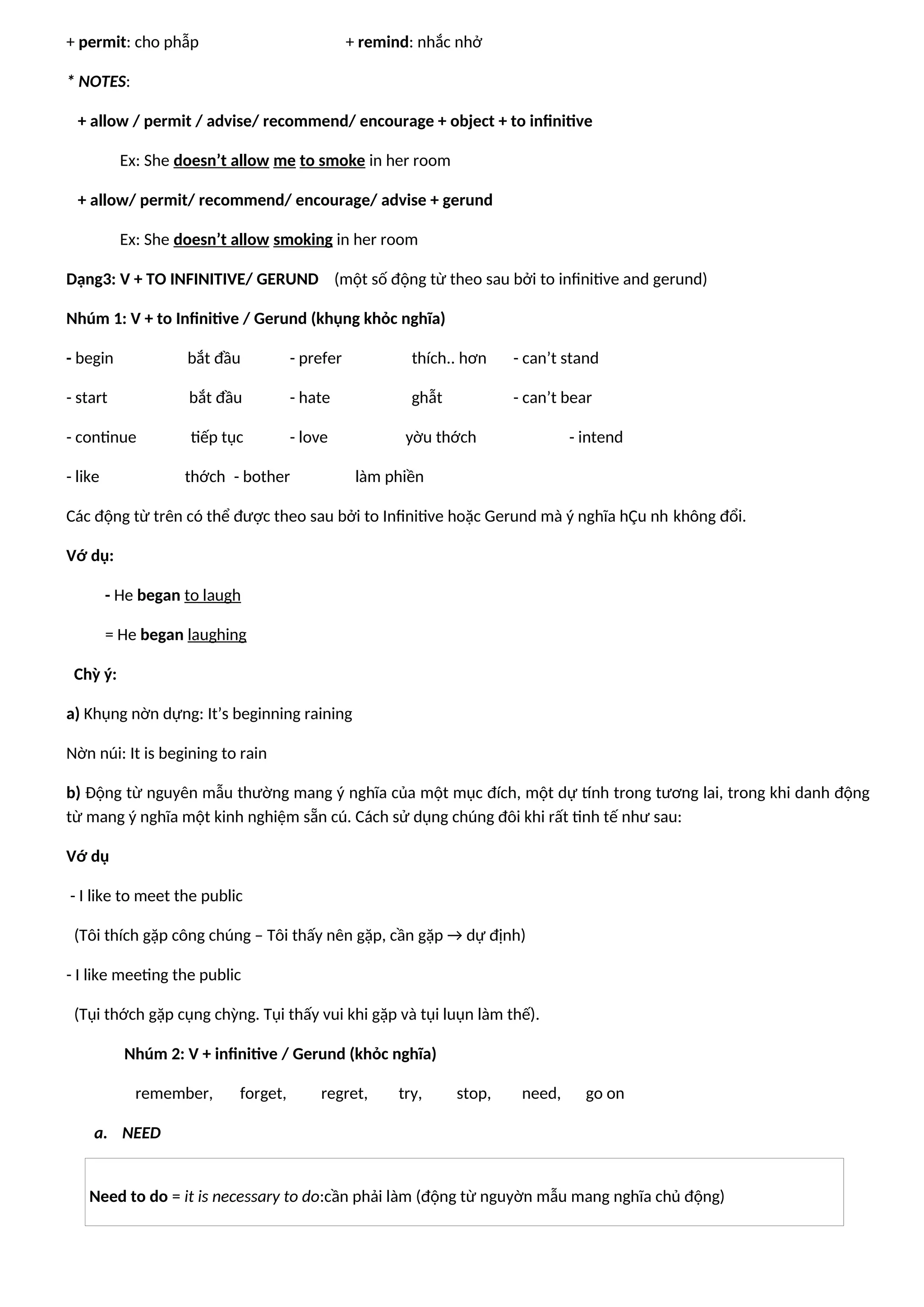 + permit: cho phẫp + remind: nhắc nhở
* NOTES:
+ allow / permit / advise/ recommend/ encourage + object + to infinitive
Ex: She doesn’t allow me to smoke in her room
+ allow/ permit/ recommend/ encourage/ advise + gerund
Ex: She doesn’t allow smoking in her room
Dạng3: V + TO INFINITIVE/ GERUND (một số động từ theo sau bởi to infinitive and gerund)
Nhúm 1: V + to Infinitive / Gerund (khụng khỏc nghĩa)
- begin bắt đầu - prefer thích.. hơn - can’t stand
- start bắt đầu - hate ghẫt - can’t bear
- continue tiếp tục - love yờu thớch - intend
- like thớch - bother làm phiền
Các động từ trên có thể được theo sau bởi to Infinitive hoặc Gerund mà ý nghĩa hÇu nh không đổi.
Vớ dụ:
- He began to laugh
= He began laughing
Chỳ ý:
a) Khụng nờn dựng: It’s beginning raining
Nờn núi: It is begining to rain
b) Động từ nguyên mẫu thường mang ý nghĩa của một mục đích, một dự tính trong tương lai, trong khi danh động
từ mang ý nghĩa một kinh nghiệm sẵn cú. Cách sử dụng chúng đôi khi rất tinh tế như sau:
Vớ dụ
- I like to meet the public
(Tôi thích gặp công chúng – Tôi thấy nên gặp, cần gặp → dự định)
- I like meeting the public
(Tụi thớch gặp cụng chỳng. Tụi thấy vui khi gặp và tụi luụn làm thế).
Nhúm 2: V + infinitive / Gerund (khỏc nghĩa)
remember, forget, regret, try, stop, need, go on
a. NEED
Need to do = it is necessary to do:cần phải làm (động từ nguyờn mẫu mang nghĩa chủ động)
 