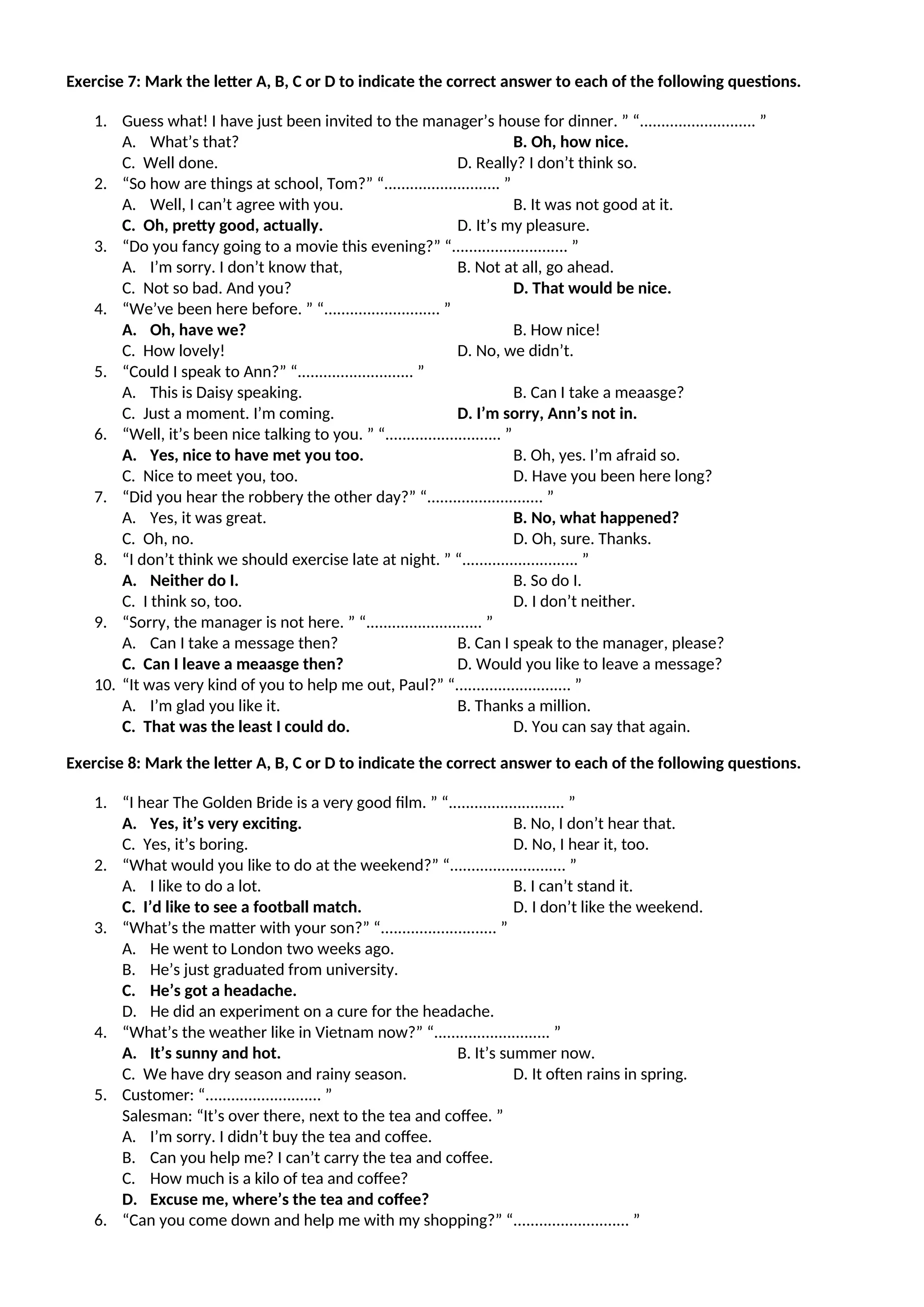 Exercise 7: Mark the letter A, B, C or D to indicate the correct answer to each of the following questions.
1. Guess what! I have just been invited to the manager’s house for dinner. ” “........................... ”
A. What’s that? B. Oh, how nice.
C. Well done. D. Really? I don’t think so.
2. “So how are things at school, Tom?” “........................... ”
A. Well, I can’t agree with you. B. It was not good at it.
C. Oh, pretty good, actually. D. It’s my pleasure.
3. “Do you fancy going to a movie this evening?” “........................... ”
A. I’m sorry. I don’t know that, B. Not at all, go ahead.
C. Not so bad. And you? D. That would be nice.
4. “We’ve been here before. ” “........................... ”
A. Oh, have we? B. How nice!
C. How lovely! D. No, we didn’t.
5. “Could I speak to Ann?” “........................... ”
A. This is Daisy speaking. B. Can I take a meaasge?
C. Just a moment. I’m coming. D. I’m sorry, Ann’s not in.
6. “Well, it’s been nice talking to you. ” “........................... ”
A. Yes, nice to have met you too. B. Oh, yes. I’m afraid so.
C. Nice to meet you, too. D. Have you been here long?
7. “Did you hear the robbery the other day?” “........................... ”
A. Yes, it was great. B. No, what happened?
C. Oh, no. D. Oh, sure. Thanks.
8. “I don’t think we should exercise late at night. ” “........................... ”
A. Neither do I. B. So do I.
C. I think so, too. D. I don’t neither.
9. “Sorry, the manager is not here. ” “........................... ”
A. Can I take a message then? B. Can I speak to the manager, please?
C. Can I leave a meaasge then? D. Would you like to leave a message?
10. “It was very kind of you to help me out, Paul?” “........................... ”
A. I’m glad you like it. B. Thanks a million.
C. That was the least I could do. D. You can say that again.
Exercise 8: Mark the letter A, B, C or D to indicate the correct answer to each of the following questions.
1. “I hear The Golden Bride is a very good film. ” “........................... ”
A. Yes, it’s very exciting. B. No, I don’t hear that.
C. Yes, it’s boring. D. No, I hear it, too.
2. “What would you like to do at the weekend?” “........................... ”
A. I like to do a lot. B. I can’t stand it.
C. I’d like to see a football match. D. I don’t like the weekend.
3. “What’s the matter with your son?” “........................... ”
A. He went to London two weeks ago.
B. He’s just graduated from university.
C. He’s got a headache.
D. He did an experiment on a cure for the headache.
4. “What’s the weather like in Vietnam now?” “........................... ”
A. It’s sunny and hot. B. It’s summer now.
C. We have dry season and rainy season. D. It often rains in spring.
5. Customer: “........................... ”
Salesman: “It’s over there, next to the tea and coffee. ”
A. I’m sorry. I didn’t buy the tea and coffee.
B. Can you help me? I can’t carry the tea and coffee.
C. How much is a kilo of tea and coffee?
D. Excuse me, where’s the tea and coffee?
6. “Can you come down and help me with my shopping?” “........................... ”
 