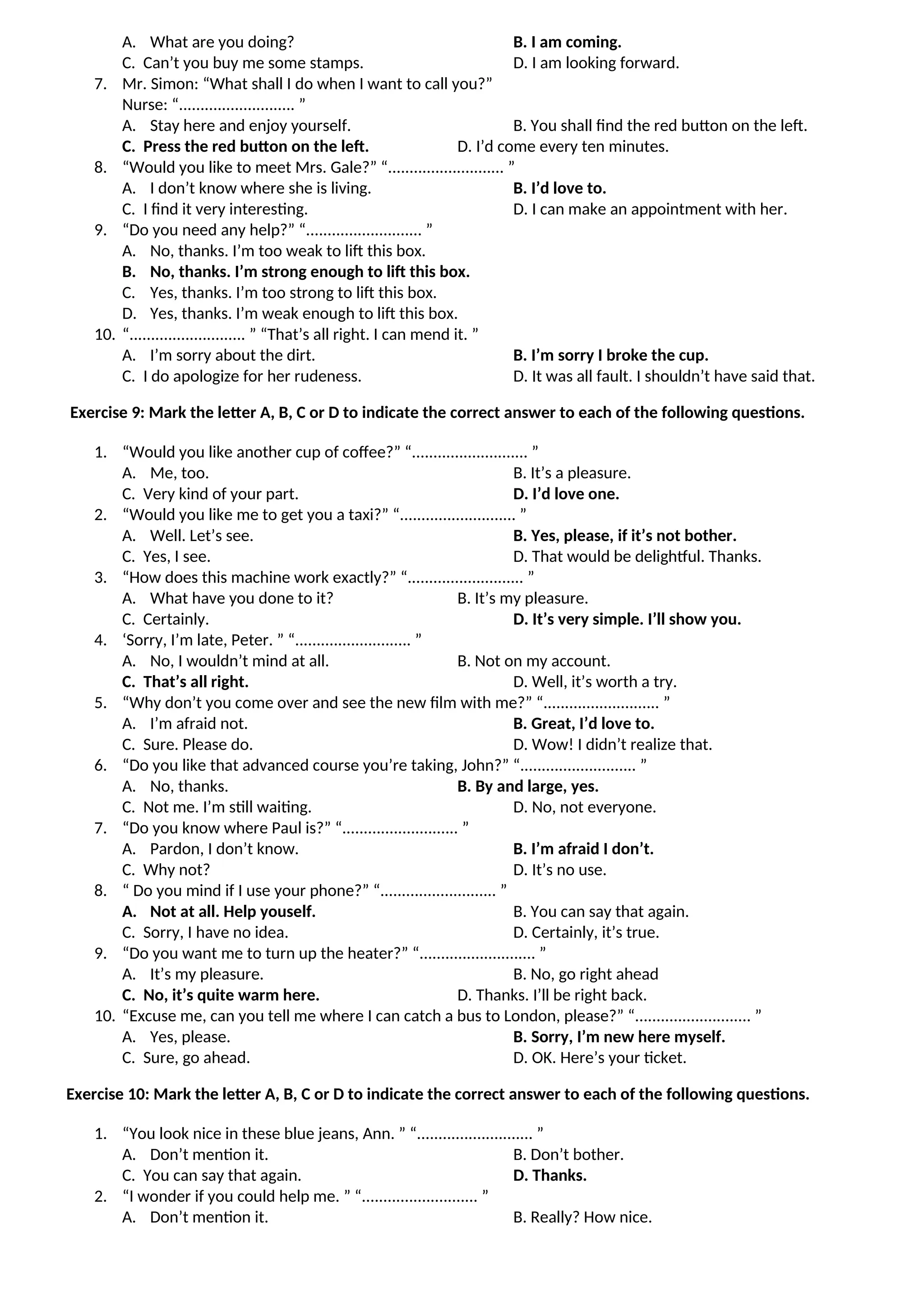 A. What are you doing? B. I am coming.
C. Can’t you buy me some stamps. D. I am looking forward.
7. Mr. Simon: “What shall I do when I want to call you?”
Nurse: “........................... ”
A. Stay here and enjoy yourself. B. You shall find the red button on the left.
C. Press the red button on the left. D. I’d come every ten minutes.
8. “Would you like to meet Mrs. Gale?” “........................... ”
A. I don’t know where she is living. B. I’d love to.
C. I find it very interesting. D. I can make an appointment with her.
9. “Do you need any help?” “........................... ”
A. No, thanks. I’m too weak to lift this box.
B. No, thanks. I’m strong enough to lift this box.
C. Yes, thanks. I’m too strong to lift this box.
D. Yes, thanks. I’m weak enough to lift this box.
10. “........................... ” “That’s all right. I can mend it. ”
A. I’m sorry about the dirt. B. I’m sorry I broke the cup.
C. I do apologize for her rudeness. D. It was all fault. I shouldn’t have said that.
Exercise 9: Mark the letter A, B, C or D to indicate the correct answer to each of the following questions.
1. “Would you like another cup of coffee?” “........................... ”
A. Me, too. B. It’s a pleasure.
C. Very kind of your part. D. I’d love one.
2. “Would you like me to get you a taxi?” “........................... ”
A. Well. Let’s see. B. Yes, please, if it’s not bother.
C. Yes, I see. D. That would be delightful. Thanks.
3. “How does this machine work exactly?” “........................... ”
A. What have you done to it? B. It’s my pleasure.
C. Certainly. D. It’s very simple. I’ll show you.
4. ‘Sorry, I’m late, Peter. ” “........................... ”
A. No, I wouldn’t mind at all. B. Not on my account.
C. That’s all right. D. Well, it’s worth a try.
5. “Why don’t you come over and see the new film with me?” “........................... ”
A. I’m afraid not. B. Great, I’d love to.
C. Sure. Please do. D. Wow! I didn’t realize that.
6. “Do you like that advanced course you’re taking, John?” “........................... ”
A. No, thanks. B. By and large, yes.
C. Not me. I’m still waiting. D. No, not everyone.
7. “Do you know where Paul is?” “........................... ”
A. Pardon, I don’t know. B. I’m afraid I don’t.
C. Why not? D. It’s no use.
8. “ Do you mind if I use your phone?” “........................... ”
A. Not at all. Help youself. B. You can say that again.
C. Sorry, I have no idea. D. Certainly, it’s true.
9. “Do you want me to turn up the heater?” “........................... ”
A. It’s my pleasure. B. No, go right ahead
C. No, it’s quite warm here. D. Thanks. I’ll be right back.
10. “Excuse me, can you tell me where I can catch a bus to London, please?” “........................... ”
A. Yes, please. B. Sorry, I’m new here myself.
C. Sure, go ahead. D. OK. Here’s your ticket.
Exercise 10: Mark the letter A, B, C or D to indicate the correct answer to each of the following questions.
1. “You look nice in these blue jeans, Ann. ” “........................... ”
A. Don’t mention it. B. Don’t bother.
C. You can say that again. D. Thanks.
2. “I wonder if you could help me. ” “........................... ”
A. Don’t mention it. B. Really? How nice.
 