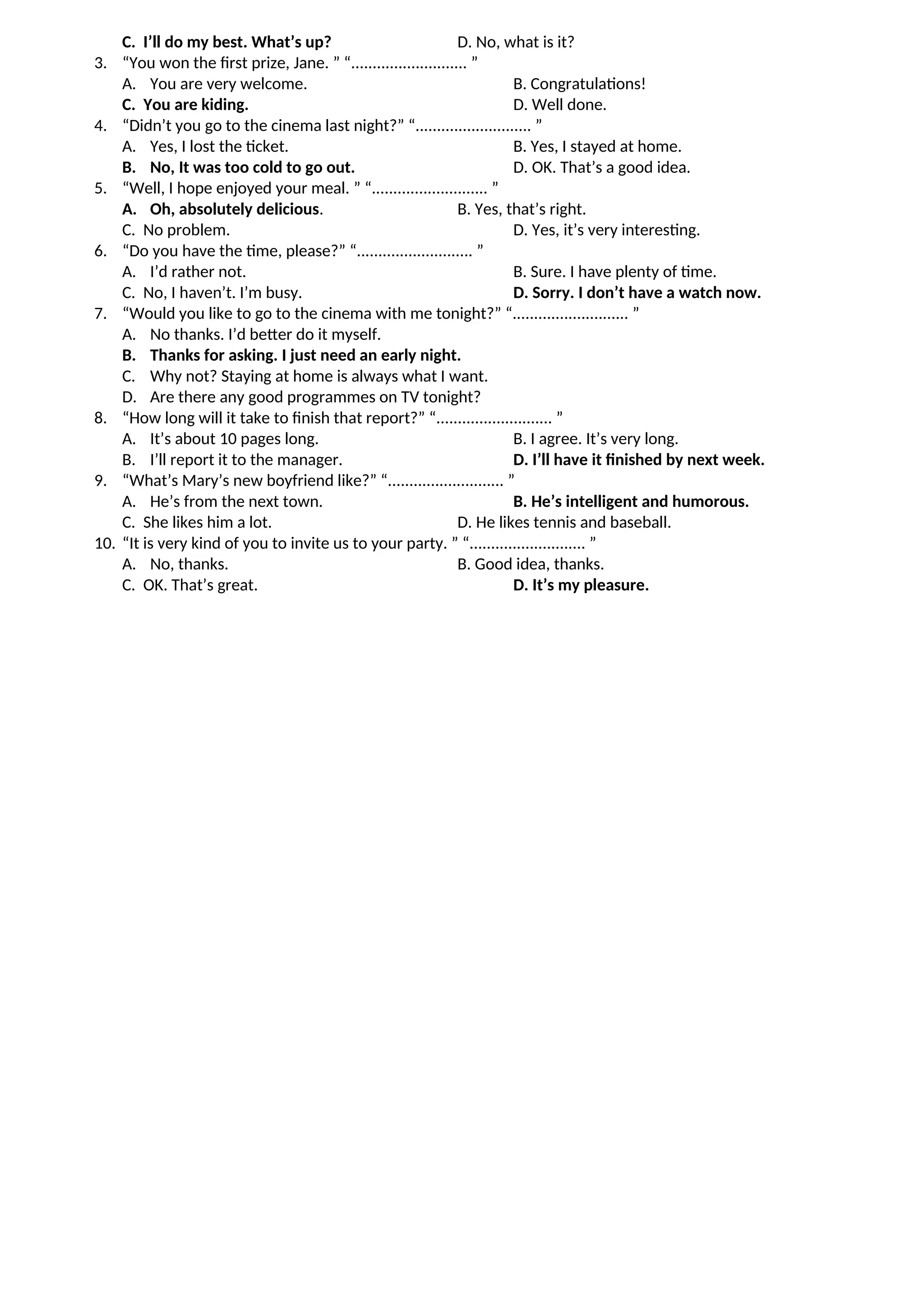 C. I’ll do my best. What’s up? D. No, what is it?
3. “You won the first prize, Jane. ” “........................... ”
A. You are very welcome. B. Congratulations!
C. You are kiding. D. Well done.
4. “Didn’t you go to the cinema last night?” “........................... ”
A. Yes, I lost the ticket. B. Yes, I stayed at home.
B. No, It was too cold to go out. D. OK. That’s a good idea.
5. “Well, I hope enjoyed your meal. ” “........................... ”
A. Oh, absolutely delicious. B. Yes, that’s right.
C. No problem. D. Yes, it’s very interesting.
6. “Do you have the time, please?” “........................... ”
A. I’d rather not. B. Sure. I have plenty of time.
C. No, I haven’t. I’m busy. D. Sorry. I don’t have a watch now.
7. “Would you like to go to the cinema with me tonight?” “........................... ”
A. No thanks. I’d better do it myself.
B. Thanks for asking. I just need an early night.
C. Why not? Staying at home is always what I want.
D. Are there any good programmes on TV tonight?
8. “How long will it take to finish that report?” “........................... ”
A. It’s about 10 pages long. B. I agree. It’s very long.
B. I’ll report it to the manager. D. I’ll have it finished by next week.
9. “What’s Mary’s new boyfriend like?” “........................... ”
A. He’s from the next town. B. He’s intelligent and humorous.
C. She likes him a lot. D. He likes tennis and baseball.
10. “It is very kind of you to invite us to your party. ” “........................... ”
A. No, thanks. B. Good idea, thanks.
C. OK. That’s great. D. It’s my pleasure.
 