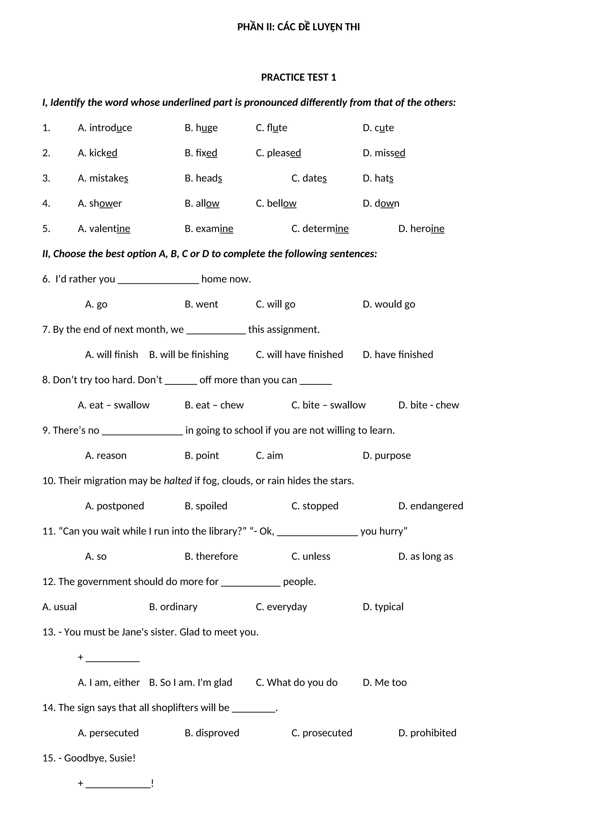 PHẦN II: CÁC ĐỀ LUYỆN THI
PRACTICE TEST 1
I, Identify the word whose underlined part is pronounced differently from that of the others:
1. A. introduce B. huge C. flute D. cute
2. A. kicked B. fixed C. pleased D. missed
3. A. mistakes B. heads C. dates D. hats
4. A. shower B. allow C. bellow D. down
5. A. valentine B. examine C. determine D. heroine
II, Choose the best option A, B, C or D to complete the following sentences:
6. I’d rather you _______________ home now.
A. go B. went C. will go D. would go
7. By the end of next month, we ___________ this assignment.
A. will finish B. will be finishing C. will have finished D. have finished
8. Don’t try too hard. Don’t ______ off more than you can ______
A. eat – swallow B. eat – chew C. bite – swallow D. bite - chew
9. There’s no _______________ in going to school if you are not willing to learn.
A. reason B. point C. aim D. purpose
10. Their migration may be halted if fog, clouds, or rain hides the stars.
A. postponed B. spoiled C. stopped D. endangered
11. “Can you wait while I run into the library?” “- Ok, _______________ you hurry”
A. so B. therefore C. unless D. as long as
12. The government should do more for ___________ people.
A. usual B. ordinary C. everyday D. typical
13. - You must be Jane's sister. Glad to meet you.
+ __________
A. I am, either B. So I am. I'm glad C. What do you do D. Me too
14. The sign says that all shoplifters will be ________.
A. persecuted B. disproved C. prosecuted D. prohibited
15. - Goodbye, Susie!
+ ____________!
 