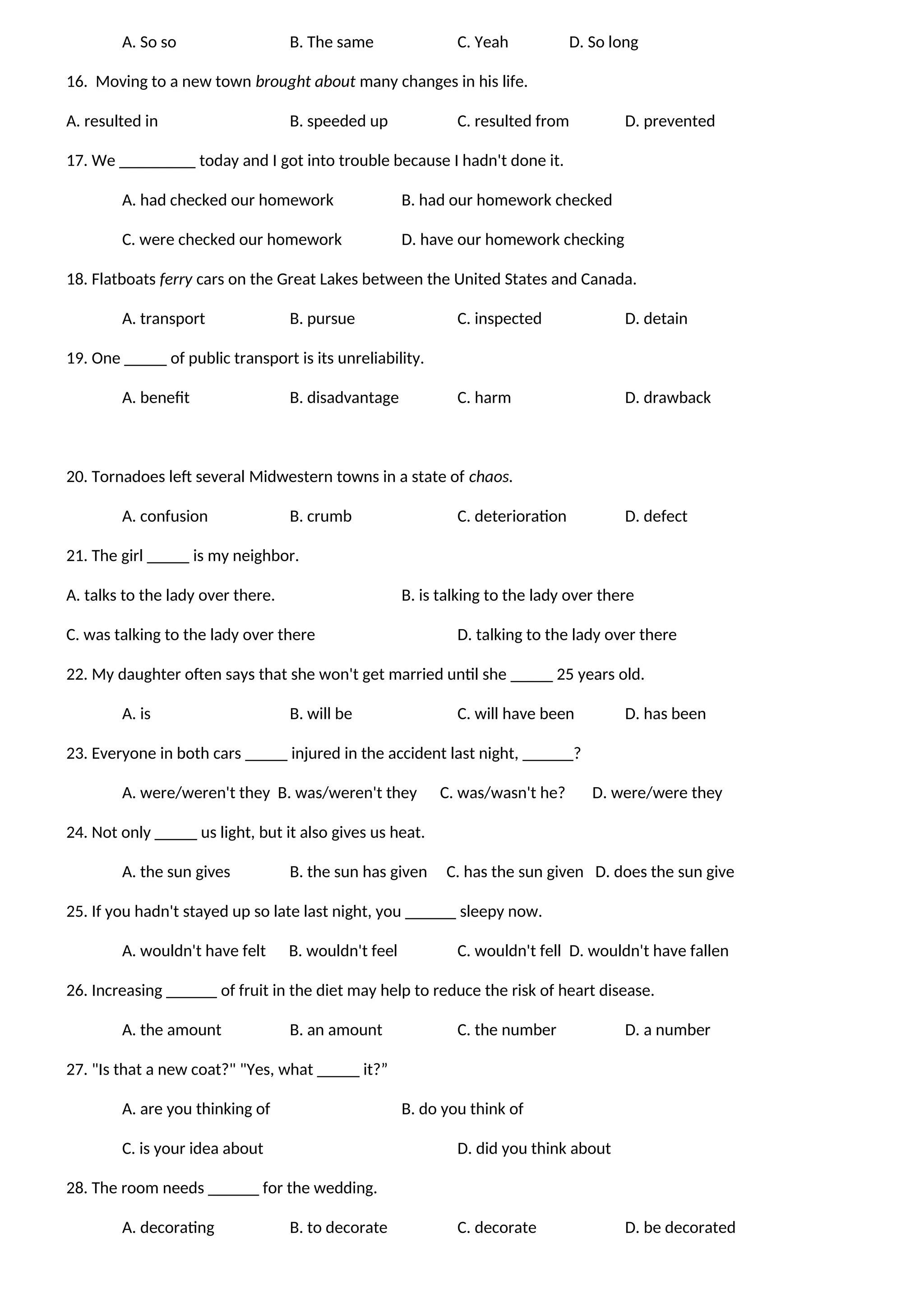 A. So so B. The same C. Yeah D. So long
16. Moving to a new town brought about many changes in his life.
A. resulted in B. speeded up C. resulted from D. prevented
17. We _________ today and I got into trouble because I hadn't done it.
A. had checked our homework B. had our homework checked
C. were checked our homework D. have our homework checking
18. Flatboats ferry cars on the Great Lakes between the United States and Canada.
A. transport B. pursue C. inspected D. detain
19. One _____ of public transport is its unreliability.
A. benefit B. disadvantage C. harm D. drawback
20. Tornadoes left several Midwestern towns in a state of chaos.
A. confusion B. crumb C. deterioration D. defect
21. The girl _____ is my neighbor.
A. talks to the lady over there. B. is talking to the lady over there
C. was talking to the lady over there D. talking to the lady over there
22. My daughter often says that she won't get married until she _____ 25 years old.
A. is B. will be C. will have been D. has been
23. Everyone in both cars _____ injured in the accident last night, ______?
A. were/weren't they B. was/weren't they C. was/wasn't he? D. were/were they
24. Not only _____ us light, but it also gives us heat.
A. the sun gives B. the sun has given C. has the sun given D. does the sun give
25. If you hadn't stayed up so late last night, you ______ sleepy now.
A. wouldn't have felt B. wouldn't feel C. wouldn't fell D. wouldn't have fallen
26. Increasing ______ of fruit in the diet may help to reduce the risk of heart disease.
A. the amount B. an amount C. the number D. a number
27. "Is that a new coat?" "Yes, what _____ it?”
A. are you thinking of B. do you think of
C. is your idea about D. did you think about
28. The room needs ______ for the wedding.
A. decorating B. to decorate C. decorate D. be decorated
 