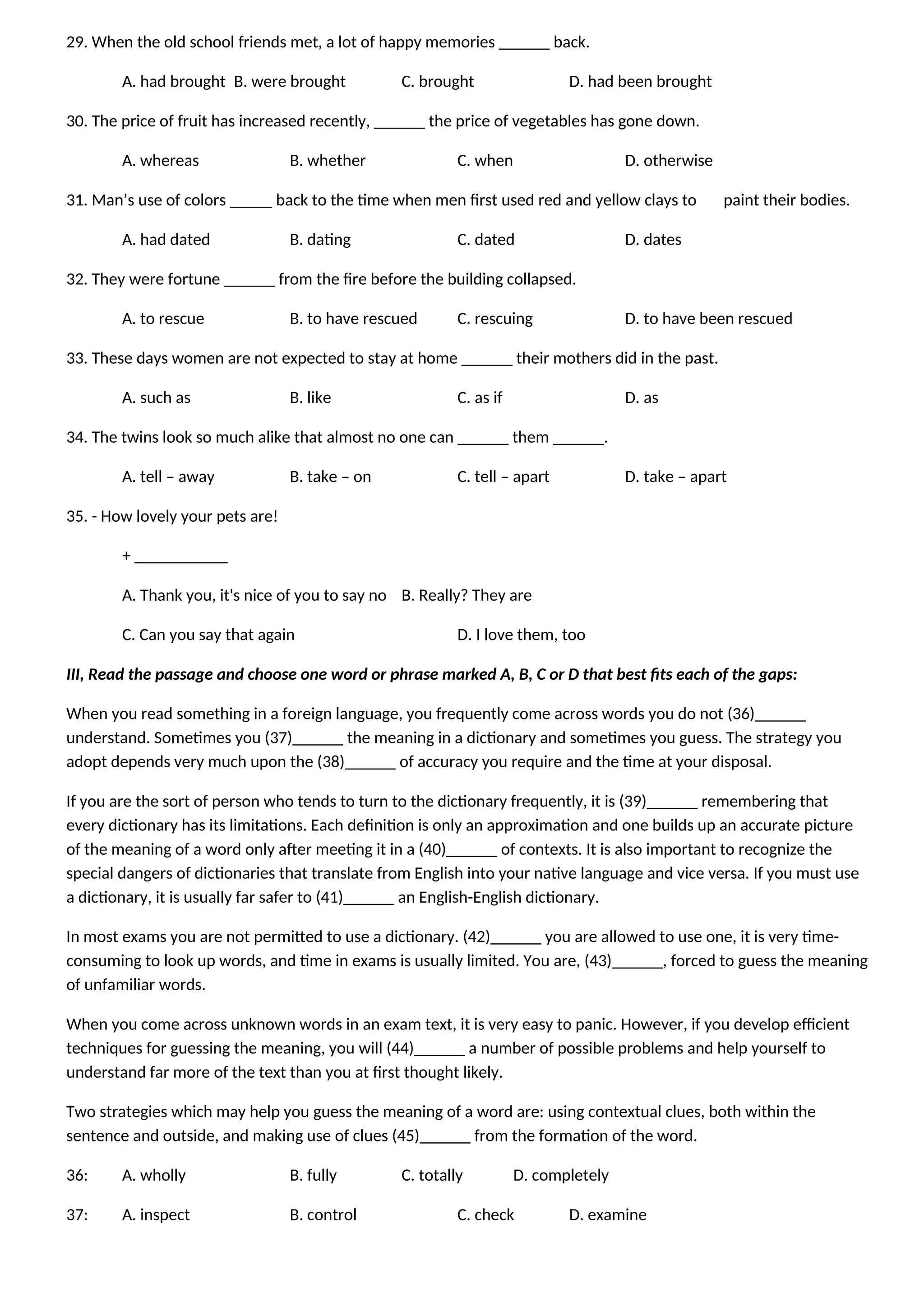 29. When the old school friends met, a lot of happy memories ______ back.
A. had brought B. were brought C. brought D. had been brought
30. The price of fruit has increased recently, ______ the price of vegetables has gone down.
A. whereas B. whether C. when D. otherwise
31. Man’s use of colors _____ back to the time when men first used red and yellow clays to paint their bodies.
A. had dated B. dating C. dated D. dates
32. They were fortune ______ from the fire before the building collapsed.
A. to rescue B. to have rescued C. rescuing D. to have been rescued
33. These days women are not expected to stay at home ______ their mothers did in the past.
A. such as B. like C. as if D. as
34. The twins look so much alike that almost no one can ______ them ______.
A. tell – away B. take – on C. tell – apart D. take – apart
35. - How lovely your pets are!
+ ___________
A. Thank you, it's nice of you to say no B. Really? They are
C. Can you say that again D. I love them, too
III, Read the passage and choose one word or phrase marked A, B, C or D that best fits each of the gaps:
When you read something in a foreign language, you frequently come across words you do not (36)______
understand. Sometimes you (37)______ the meaning in a dictionary and sometimes you guess. The strategy you
adopt depends very much upon the (38)______ of accuracy you require and the time at your disposal.
If you are the sort of person who tends to turn to the dictionary frequently, it is (39)______ remembering that
every dictionary has its limitations. Each definition is only an approximation and one builds up an accurate picture
of the meaning of a word only after meeting it in a (40)______ of contexts. It is also important to recognize the
special dangers of dictionaries that translate from English into your native language and vice versa. If you must use
a dictionary, it is usually far safer to (41)______ an English-English dictionary.
In most exams you are not permitted to use a dictionary. (42)______ you are allowed to use one, it is very time-
consuming to look up words, and time in exams is usually limited. You are, (43)______, forced to guess the meaning
of unfamiliar words.
When you come across unknown words in an exam text, it is very easy to panic. However, if you develop efficient
techniques for guessing the meaning, you will (44)______ a number of possible problems and help yourself to
understand far more of the text than you at first thought likely.
Two strategies which may help you guess the meaning of a word are: using contextual clues, both within the
sentence and outside, and making use of clues (45)______ from the formation of the word.
36: A. wholly B. fully C. totally D. completely
37: A. inspect B. control C. check D. examine
 