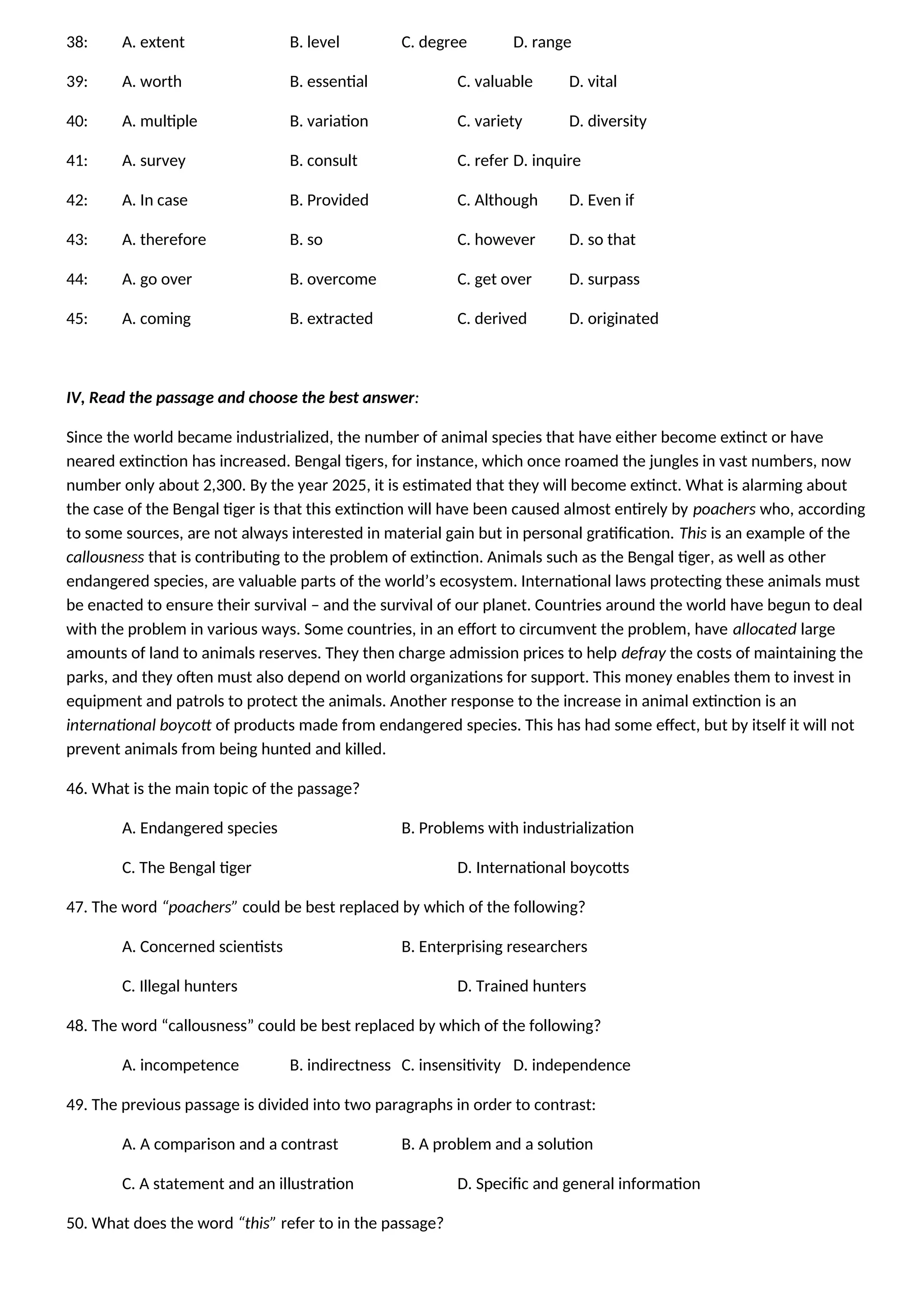 38: A. extent B. level C. degree D. range
39: A. worth B. essential C. valuable D. vital
40: A. multiple B. variation C. variety D. diversity
41: A. survey B. consult C. refer D. inquire
42: A. In case B. Provided C. Although D. Even if
43: A. therefore B. so C. however D. so that
44: A. go over B. overcome C. get over D. surpass
45: A. coming B. extracted C. derived D. originated
IV, Read the passage and choose the best answer:
Since the world became industrialized, the number of animal species that have either become extinct or have
neared extinction has increased. Bengal tigers, for instance, which once roamed the jungles in vast numbers, now
number only about 2,300. By the year 2025, it is estimated that they will become extinct. What is alarming about
the case of the Bengal tiger is that this extinction will have been caused almost entirely by poachers who, according
to some sources, are not always interested in material gain but in personal gratification. This is an example of the
callousness that is contributing to the problem of extinction. Animals such as the Bengal tiger, as well as other
endangered species, are valuable parts of the world’s ecosystem. International laws protecting these animals must
be enacted to ensure their survival – and the survival of our planet. Countries around the world have begun to deal
with the problem in various ways. Some countries, in an effort to circumvent the problem, have allocated large
amounts of land to animals reserves. They then charge admission prices to help defray the costs of maintaining the
parks, and they often must also depend on world organizations for support. This money enables them to invest in
equipment and patrols to protect the animals. Another response to the increase in animal extinction is an
international boycott of products made from endangered species. This has had some effect, but by itself it will not
prevent animals from being hunted and killed.
46. What is the main topic of the passage?
A. Endangered species B. Problems with industrialization
C. The Bengal tiger D. International boycotts
47. The word “poachers” could be best replaced by which of the following?
A. Concerned scientists B. Enterprising researchers
C. Illegal hunters D. Trained hunters
48. The word “callousness” could be best replaced by which of the following?
A. incompetence B. indirectness C. insensitivity D. independence
49. The previous passage is divided into two paragraphs in order to contrast:
A. A comparison and a contrast B. A problem and a solution
C. A statement and an illustration D. Specific and general information
50. What does the word “this” refer to in the passage?
 