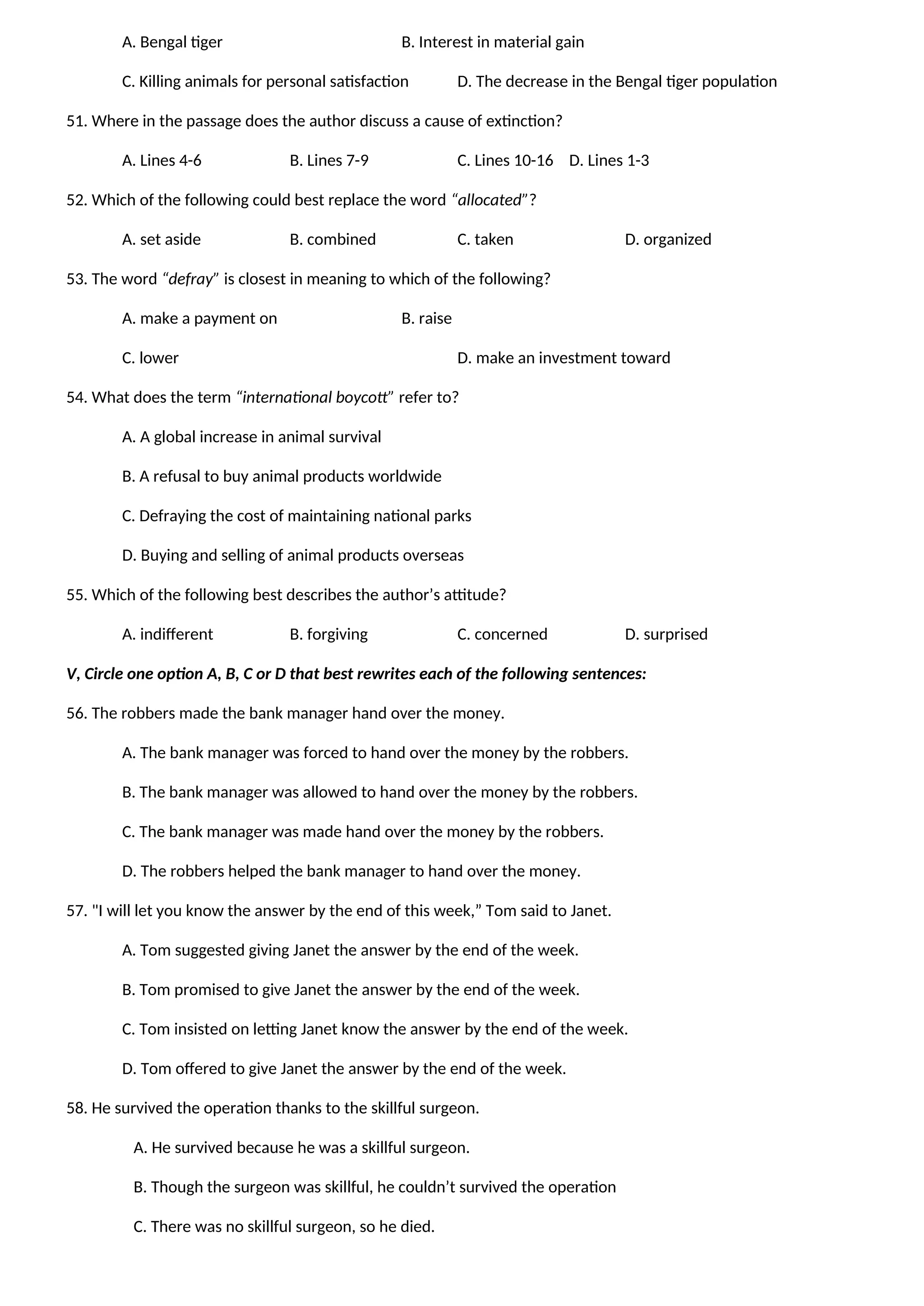 A. Bengal tiger B. Interest in material gain
C. Killing animals for personal satisfaction D. The decrease in the Bengal tiger population
51. Where in the passage does the author discuss a cause of extinction?
A. Lines 4-6 B. Lines 7-9 C. Lines 10-16 D. Lines 1-3
52. Which of the following could best replace the word “allocated”?
A. set aside B. combined C. taken D. organized
53. The word “defray” is closest in meaning to which of the following?
A. make a payment on B. raise
C. lower D. make an investment toward
54. What does the term “international boycott” refer to?
A. A global increase in animal survival
B. A refusal to buy animal products worldwide
C. Defraying the cost of maintaining national parks
D. Buying and selling of animal products overseas
55. Which of the following best describes the author’s attitude?
A. indifferent B. forgiving C. concerned D. surprised
V, Circle one option A, B, C or D that best rewrites each of the following sentences:
56. The robbers made the bank manager hand over the money.
A. The bank manager was forced to hand over the money by the robbers.
B. The bank manager was allowed to hand over the money by the robbers.
C. The bank manager was made hand over the money by the robbers.
D. The robbers helped the bank manager to hand over the money.
57. "I will let you know the answer by the end of this week,” Tom said to Janet.
A. Tom suggested giving Janet the answer by the end of the week.
B. Tom promised to give Janet the answer by the end of the week.
C. Tom insisted on letting Janet know the answer by the end of the week.
D. Tom offered to give Janet the answer by the end of the week.
58. He survived the operation thanks to the skillful surgeon.
A. He survived because he was a skillful surgeon.
B. Though the surgeon was skillful, he couldn’t survived the operation
C. There was no skillful surgeon, so he died.
 