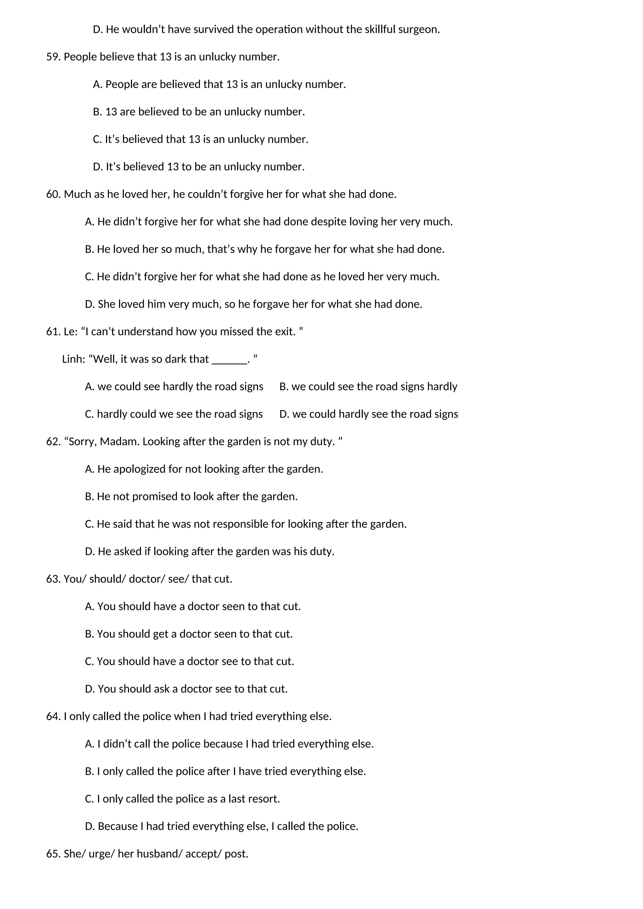 D. He wouldn’t have survived the operation without the skillful surgeon.
59. People believe that 13 is an unlucky number.
A. People are believed that 13 is an unlucky number.
B. 13 are believed to be an unlucky number.
C. It’s believed that 13 is an unlucky number.
D. It’s believed 13 to be an unlucky number.
60. Much as he loved her, he couldn’t forgive her for what she had done.
A. He didn’t forgive her for what she had done despite loving her very much.
B. He loved her so much, that’s why he forgave her for what she had done.
C. He didn’t forgive her for what she had done as he loved her very much.
D. She loved him very much, so he forgave her for what she had done.
61. Le: “I can’t understand how you missed the exit. ”
Linh: “Well, it was so dark that ______. ”
A. we could see hardly the road signs B. we could see the road signs hardly
C. hardly could we see the road signs D. we could hardly see the road signs
62. “Sorry, Madam. Looking after the garden is not my duty. ”
A. He apologized for not looking after the garden.
B. He not promised to look after the garden.
C. He said that he was not responsible for looking after the garden.
D. He asked if looking after the garden was his duty.
63. You/ should/ doctor/ see/ that cut.
A. You should have a doctor seen to that cut.
B. You should get a doctor seen to that cut.
C. You should have a doctor see to that cut.
D. You should ask a doctor see to that cut.
64. I only called the police when I had tried everything else.
A. I didn’t call the police because I had tried everything else.
B. I only called the police after I have tried everything else.
C. I only called the police as a last resort.
D. Because I had tried everything else, I called the police.
65. She/ urge/ her husband/ accept/ post.
 