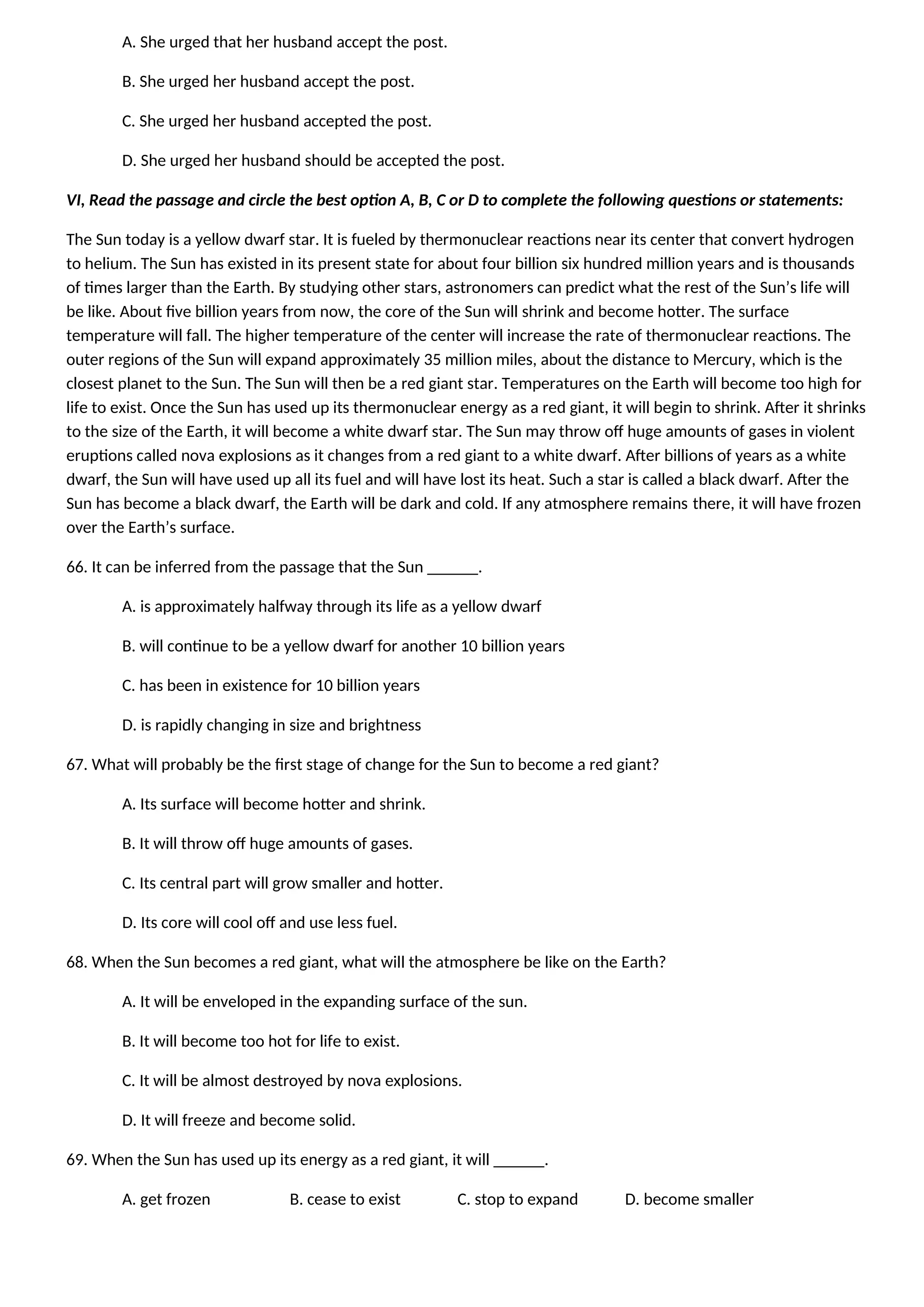 A. She urged that her husband accept the post.
B. She urged her husband accept the post.
C. She urged her husband accepted the post.
D. She urged her husband should be accepted the post.
VI, Read the passage and circle the best option A, B, C or D to complete the following questions or statements:
The Sun today is a yellow dwarf star. It is fueled by thermonuclear reactions near its center that convert hydrogen
to helium. The Sun has existed in its present state for about four billion six hundred million years and is thousands
of times larger than the Earth. By studying other stars, astronomers can predict what the rest of the Sun’s life will
be like. About five billion years from now, the core of the Sun will shrink and become hotter. The surface
temperature will fall. The higher temperature of the center will increase the rate of thermonuclear reactions. The
outer regions of the Sun will expand approximately 35 million miles, about the distance to Mercury, which is the
closest planet to the Sun. The Sun will then be a red giant star. Temperatures on the Earth will become too high for
life to exist. Once the Sun has used up its thermonuclear energy as a red giant, it will begin to shrink. After it shrinks
to the size of the Earth, it will become a white dwarf star. The Sun may throw off huge amounts of gases in violent
eruptions called nova explosions as it changes from a red giant to a white dwarf. After billions of years as a white
dwarf, the Sun will have used up all its fuel and will have lost its heat. Such a star is called a black dwarf. After the
Sun has become a black dwarf, the Earth will be dark and cold. If any atmosphere remains there, it will have frozen
over the Earth’s surface.
66. It can be inferred from the passage that the Sun ______.
A. is approximately halfway through its life as a yellow dwarf
B. will continue to be a yellow dwarf for another 10 billion years
C. has been in existence for 10 billion years
D. is rapidly changing in size and brightness
67. What will probably be the first stage of change for the Sun to become a red giant?
A. Its surface will become hotter and shrink.
B. It will throw off huge amounts of gases.
C. Its central part will grow smaller and hotter.
D. Its core will cool off and use less fuel.
68. When the Sun becomes a red giant, what will the atmosphere be like on the Earth?
A. It will be enveloped in the expanding surface of the sun.
B. It will become too hot for life to exist.
C. It will be almost destroyed by nova explosions.
D. It will freeze and become solid.
69. When the Sun has used up its energy as a red giant, it will ______.
A. get frozen B. cease to exist C. stop to expand D. become smaller
 