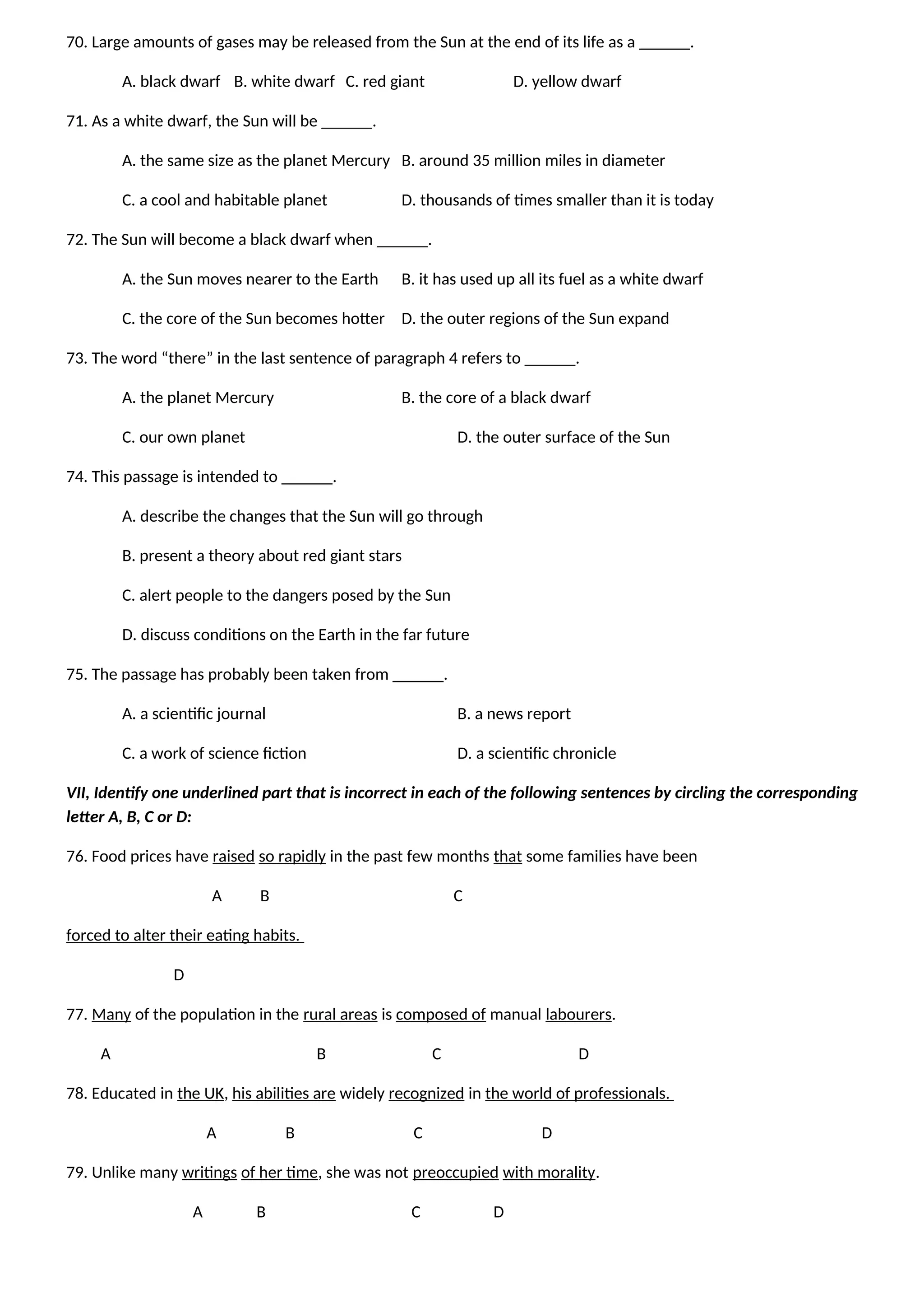 70. Large amounts of gases may be released from the Sun at the end of its life as a ______.
A. black dwarf B. white dwarf C. red giant D. yellow dwarf
71. As a white dwarf, the Sun will be ______.
A. the same size as the planet Mercury B. around 35 million miles in diameter
C. a cool and habitable planet D. thousands of times smaller than it is today
72. The Sun will become a black dwarf when ______.
A. the Sun moves nearer to the Earth B. it has used up all its fuel as a white dwarf
C. the core of the Sun becomes hotter D. the outer regions of the Sun expand
73. The word “there” in the last sentence of paragraph 4 refers to ______.
A. the planet Mercury B. the core of a black dwarf
C. our own planet D. the outer surface of the Sun
74. This passage is intended to ______.
A. describe the changes that the Sun will go through
B. present a theory about red giant stars
C. alert people to the dangers posed by the Sun
D. discuss conditions on the Earth in the far future
75. The passage has probably been taken from ______.
A. a scientific journal B. a news report
C. a work of science fiction D. a scientific chronicle
VII, Identify one underlined part that is incorrect in each of the following sentences by circling the corresponding
letter A, B, C or D:
76. Food prices have raised so rapidly in the past few months that some families have been
A B C
forced to alter their eating habits.
D
77. Many of the population in the rural areas is composed of manual labourers.
A B C D
78. Educated in the UK, his abilities are widely recognized in the world of professionals.
A B C D
79. Unlike many writings of her time, she was not preoccupied with morality.
A B C D
 