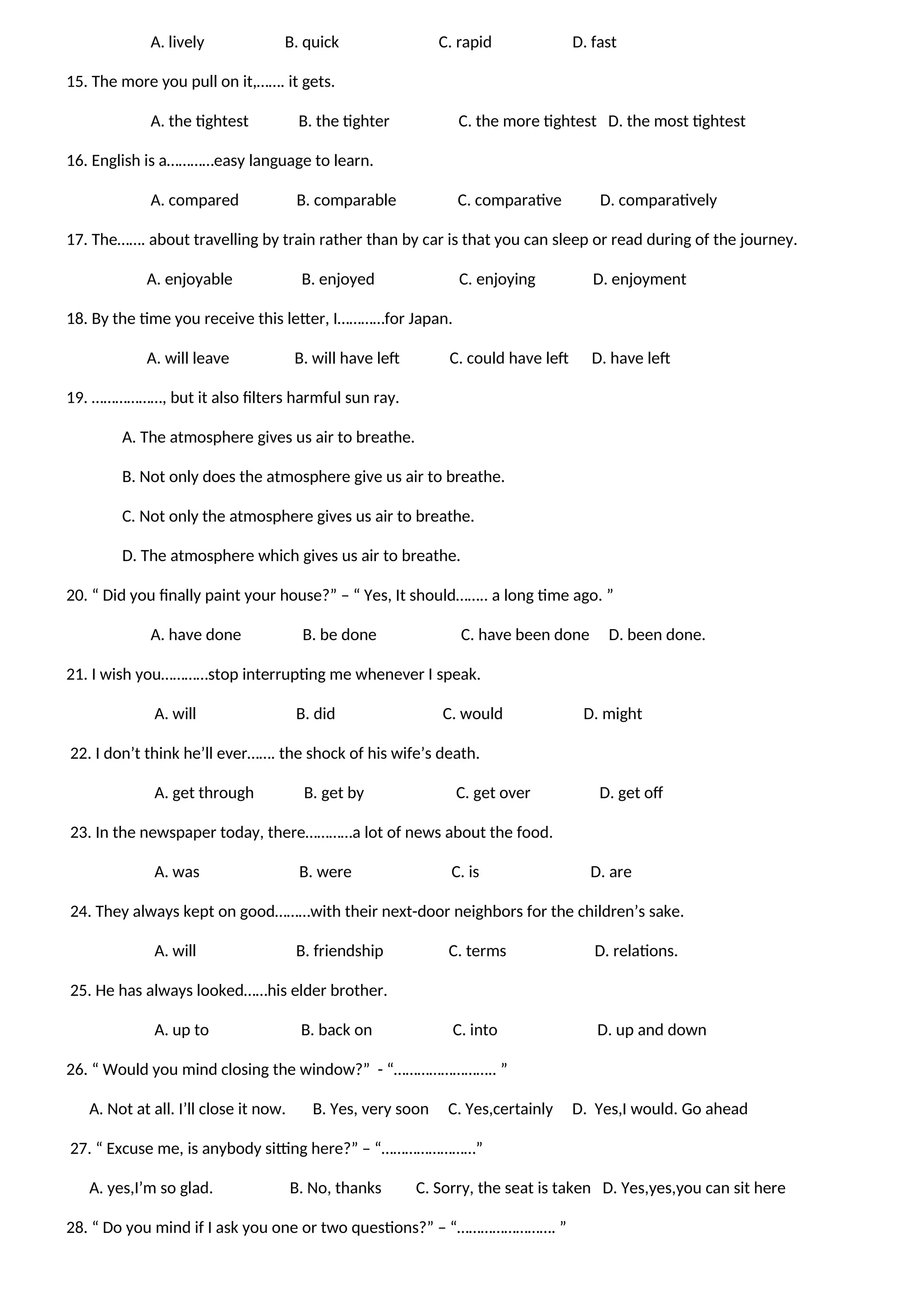 A. lively B. quick C. rapid D. fast
15. The more you pull on it,……. it gets.
A. the tightest B. the tighter C. the more tightest D. the most tightest
16. English is a…………easy language to learn.
A. compared B. comparable C. comparative D. comparatively
17. The……. about travelling by train rather than by car is that you can sleep or read during of the journey.
A. enjoyable B. enjoyed C. enjoying D. enjoyment
18. By the time you receive this letter, I…………for Japan.
A. will leave B. will have left C. could have left D. have left
19. ………………, but it also filters harmful sun ray.
A. The atmosphere gives us air to breathe.
B. Not only does the atmosphere give us air to breathe.
C. Not only the atmosphere gives us air to breathe.
D. The atmosphere which gives us air to breathe.
20. “ Did you finally paint your house?” – “ Yes, It should…….. a long time ago. ”
A. have done B. be done C. have been done D. been done.
21. I wish you…………stop interrupting me whenever I speak.
A. will B. did C. would D. might
22. I don’t think he’ll ever……. the shock of his wife’s death.
A. get through B. get by C. get over D. get off
23. In the newspaper today, there…………a lot of news about the food.
A. was B. were C. is D. are
24. They always kept on good………with their next-door neighbors for the children’s sake.
A. will B. friendship C. terms D. relations.
25. He has always looked……his elder brother.
A. up to B. back on C. into D. up and down
26. “ Would you mind closing the window?” - “…………………….. ”
A. Not at all. I’ll close it now. B. Yes, very soon C. Yes,certainly D. Yes,I would. Go ahead
27. “ Excuse me, is anybody sitting here?” – “……………………”
A. yes,I’m so glad. B. No, thanks C. Sorry, the seat is taken D. Yes,yes,you can sit here
28. “ Do you mind if I ask you one or two questions?” – “……………………. ”
 