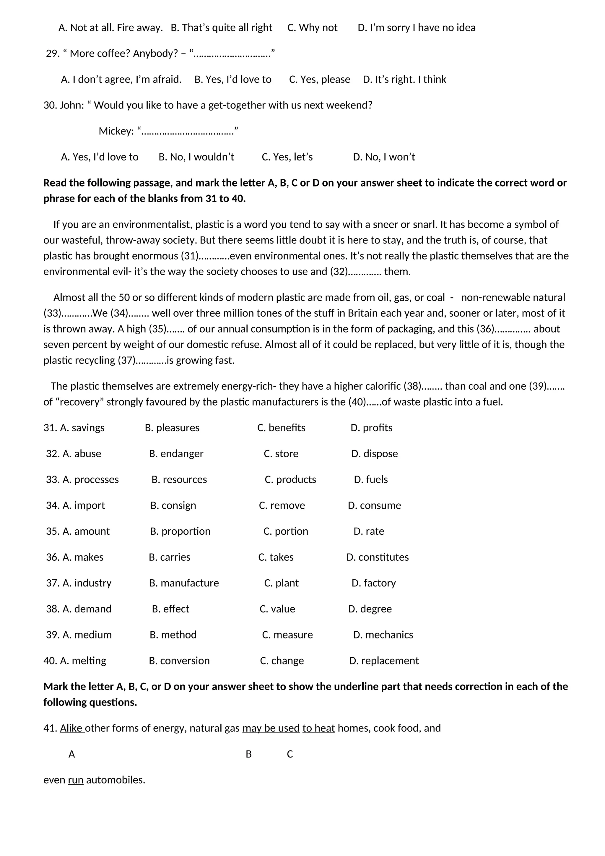 A. Not at all. Fire away. B. That’s quite all right C. Why not D. I’m sorry I have no idea
29. “ More coffee? Anybody? – “…………………………”
A. I don’t agree, I’m afraid. B. Yes, I’d love to C. Yes, please D. It’s right. I think
30. John: “ Would you like to have a get-together with us next weekend?
Mickey: “………………………………”
A. Yes, I’d love to B. No, I wouldn’t C. Yes, let’s D. No, I won’t
Read the following passage, and mark the letter A, B, C or D on your answer sheet to indicate the correct word or
phrase for each of the blanks from 31 to 40.
If you are an environmentalist, plastic is a word you tend to say with a sneer or snarl. It has become a symbol of
our wasteful, throw-away society. But there seems little doubt it is here to stay, and the truth is, of course, that
plastic has brought enormous (31)…………even environmental ones. It’s not really the plastic themselves that are the
environmental evil- it’s the way the society chooses to use and (32)…………. them.
Almost all the 50 or so different kinds of modern plastic are made from oil, gas, or coal - non-renewable natural
(33)…………We (34)…….. well over three million tones of the stuff in Britain each year and, sooner or later, most of it
is thrown away. A high (35)……. of our annual consumption is in the form of packaging, and this (36)………….. about
seven percent by weight of our domestic refuse. Almost all of it could be replaced, but very little of it is, though the
plastic recycling (37)…………is growing fast.
The plastic themselves are extremely energy-rich- they have a higher calorific (38)…….. than coal and one (39)…….
of “recovery” strongly favoured by the plastic manufacturers is the (40)……of waste plastic into a fuel.
31. A. savings B. pleasures C. benefits D. profits
32. A. abuse B. endanger C. store D. dispose
33. A. processes B. resources C. products D. fuels
34. A. import B. consign C. remove D. consume
35. A. amount B. proportion C. portion D. rate
36. A. makes B. carries C. takes D. constitutes
37. A. industry B. manufacture C. plant D. factory
38. A. demand B. effect C. value D. degree
39. A. medium B. method C. measure D. mechanics
40. A. melting B. conversion C. change D. replacement
Mark the letter A, B, C, or D on your answer sheet to show the underline part that needs correction in each of the
following questions.
41. Alike other forms of energy, natural gas may be used to heat homes, cook food, and
A B C
even run automobiles.
 