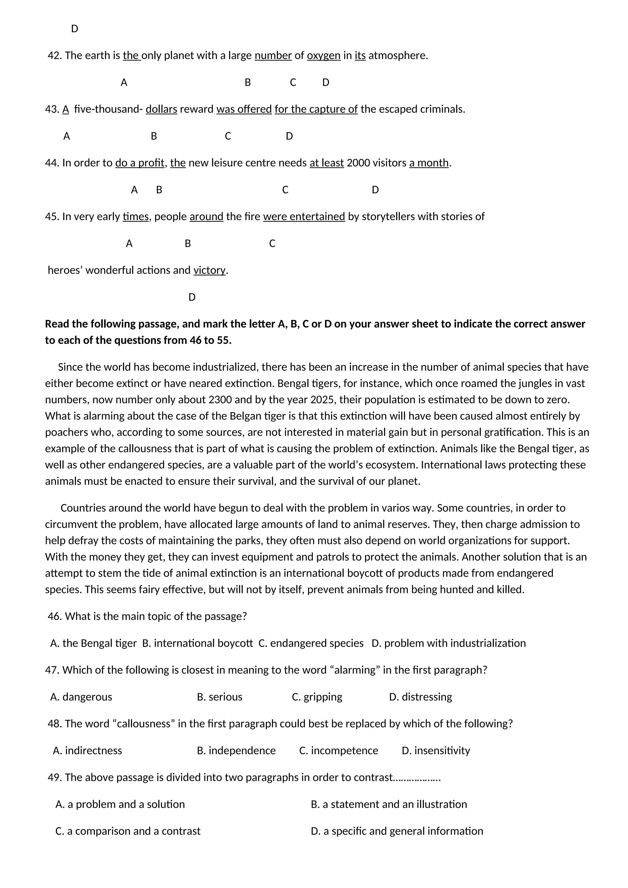D
42. The earth is the only planet with a large number of oxygen in its atmosphere.
A B C D
43. A five-thousand- dollars reward was offered for the capture of the escaped criminals.
A B C D
44. In order to do a profit, the new leisure centre needs at least 2000 visitors a month.
A B C D
45. In very early times, people around the fire were entertained by storytellers with stories of
A B C
heroes’ wonderful actions and victory.
D
Read the following passage, and mark the letter A, B, C or D on your answer sheet to indicate the correct answer
to each of the questions from 46 to 55.
Since the world has become industrialized, there has been an increase in the number of animal species that have
either become extinct or have neared extinction. Bengal tigers, for instance, which once roamed the jungles in vast
numbers, now number only about 2300 and by the year 2025, their population is estimated to be down to zero.
What is alarming about the case of the Belgan tiger is that this extinction will have been caused almost entirely by
poachers who, according to some sources, are not interested in material gain but in personal gratification. This is an
example of the callousness that is part of what is causing the problem of extinction. Animals like the Bengal tiger, as
well as other endangered species, are a valuable part of the world’s ecosystem. International laws protecting these
animals must be enacted to ensure their survival, and the survival of our planet.
Countries around the world have begun to deal with the problem in varios way. Some countries, in order to
circumvent the problem, have allocated large amounts of land to animal reserves. They, then charge admission to
help defray the costs of maintaining the parks, they often must also depend on world organizations for support.
With the money they get, they can invest equipment and patrols to protect the animals. Another solution that is an
attempt to stem the tide of animal extinction is an international boycott of products made from endangered
species. This seems fairy effective, but will not by itself, prevent animals from being hunted and killed.
46. What is the main topic of the passage?
A. the Bengal tiger B. international boycott C. endangered species D. problem with industrialization
47. Which of the following is closest in meaning to the word “alarming” in the first paragraph?
A. dangerous B. serious C. gripping D. distressing
48. The word “callousness” in the first paragraph could best be replaced by which of the following?
A. indirectness B. independence C. incompetence D. insensitivity
49. The above passage is divided into two paragraphs in order to contrast………………
A. a problem and a solution B. a statement and an illustration
C. a comparison and a contrast D. a specific and general information
 